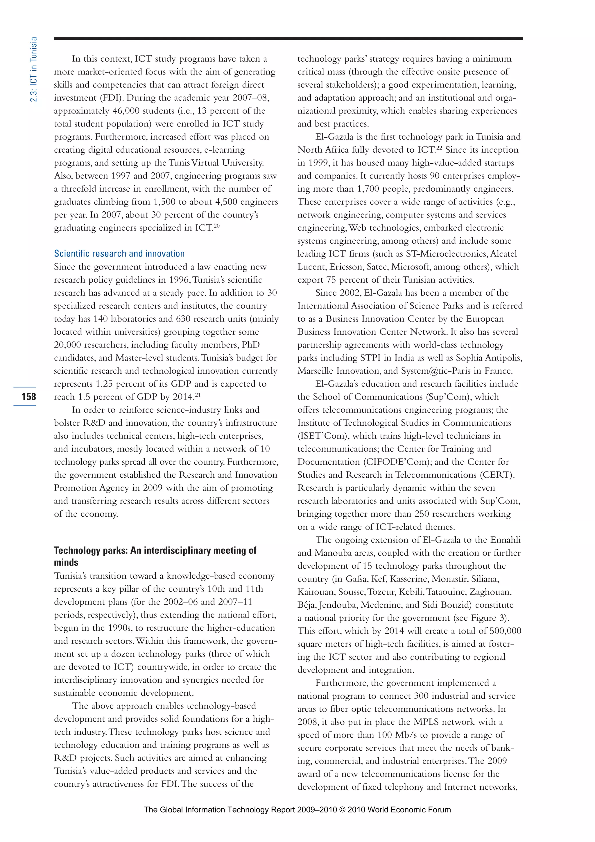 In this context, ICT study programs have taken a
more market-oriented focus with the aim of generating
skills and competencies that can attract foreign direct
investment (FDI). During the academic year 2007–08,
approximately 46,000 students (i.e., 13 percent of the
total student population) were enrolled in ICT study
programs. Furthermore, increased effort was placed on
creating digital educational resources, e-learning
programs, and setting up the TunisVirtual University.
Also, between 1997 and 2007, engineering programs saw
a threefold increase in enrollment, with the number of
graduates climbing from 1,500 to about 4,500 engineers
per year. In 2007, about 30 percent of the country’s
graduating engineers specialized in ICT.20
Scientific research and innovation
Since the government introduced a law enacting new
research policy guidelines in 1996,Tunisia’s scientific
research has advanced at a steady pace. In addition to 30
specialized research centers and institutes, the country
today has 140 laboratories and 630 research units (mainly
located within universities) grouping together some
20,000 researchers, including faculty members, PhD
candidates, and Master-level students.Tunisia’s budget for
scientific research and technological innovation currently
represents 1.25 percent of its GDP and is expected to
reach 1.5 percent of GDP by 2014.21
In order to reinforce science-industry links and
bolster R&D and innovation, the country’s infrastructure
also includes technical centers, high-tech enterprises,
and incubators, mostly located within a network of 10
technology parks spread all over the country. Furthermore,
the government established the Research and Innovation
Promotion Agency in 2009 with the aim of promoting
and transferring research results across different sectors
of the economy.
Technology parks: An interdisciplinary meeting of
minds
Tunisia’s transition toward a knowledge-based economy
represents a key pillar of the country’s 10th and 11th
development plans (for the 2002–06 and 2007–11
periods, respectively), thus extending the national effort,
begun in the 1990s, to restructure the higher-education
and research sectors.Within this framework, the govern-
ment set up a dozen technology parks (three of which
are devoted to ICT) countrywide, in order to create the
interdisciplinary innovation and synergies needed for
sustainable economic development.
The above approach enables technology-based
development and provides solid foundations for a high-
tech industry.These technology parks host science and
technology education and training programs as well as
R&D projects. Such activities are aimed at enhancing
Tunisia’s value-added products and services and the
country’s attractiveness for FDI.The success of the
technology parks’ strategy requires having a minimum
critical mass (through the effective onsite presence of
several stakeholders); a good experimentation, learning,
and adaptation approach; and an institutional and orga-
nizational proximity, which enables sharing experiences
and best practices.
El-Gazala is the first technology park in Tunisia and
North Africa fully devoted to ICT.22
Since its inception
in 1999, it has housed many high-value-added startups
and companies. It currently hosts 90 enterprises employ-
ing more than 1,700 people, predominantly engineers.
These enterprises cover a wide range of activities (e.g.,
network engineering, computer systems and services
engineering,Web technologies, embarked electronic
systems engineering, among others) and include some
leading ICT firms (such as ST-Microelectronics,Alcatel
Lucent, Ericsson, Satec, Microsoft, among others), which
export 75 percent of their Tunisian activities.
Since 2002, El-Gazala has been a member of the
International Association of Science Parks and is referred
to as a Business Innovation Center by the European
Business Innovation Center Network. It also has several
partnership agreements with world-class technology
parks including STPI in India as well as Sophia Antipolis,
Marseille Innovation, and System@tic-Paris in France.
El-Gazala’s education and research facilities include
the School of Communications (Sup’Com), which
offers telecommunications engineering programs; the
Institute of Technological Studies in Communications
(ISET’Com), which trains high-level technicians in
telecommunications; the Center for Training and
Documentation (CIFODE’Com); and the Center for
Studies and Research in Telecommunications (CERT).
Research is particularly dynamic within the seven
research laboratories and units associated with Sup’Com,
bringing together more than 250 researchers working
on a wide range of ICT-related themes.
The ongoing extension of El-Gazala to the Ennahli
and Manouba areas, coupled with the creation or further
development of 15 technology parks throughout the
country (in Gafsa, Kef, Kasserine, Monastir, Siliana,
Kairouan, Sousse,Tozeur, Kebili,Tataouine, Zaghouan,
Béja, Jendouba, Medenine, and Sidi Bouzid) constitute
a national priority for the government (see Figure 3).
This effort, which by 2014 will create a total of 500,000
square meters of high-tech facilities, is aimed at foster-
ing the ICT sector and also contributing to regional
development and integration.
Furthermore, the government implemented a
national program to connect 300 industrial and service
areas to fiber optic telecommunications networks. In
2008, it also put in place the MPLS network with a
speed of more than 100 Mb/s to provide a range of
secure corporate services that meet the needs of bank-
ing, commercial, and industrial enterprises.The 2009
award of a new telecommunications license for the
development of fixed telephony and Internet networks,
158
2.3:ICTinTunisia
Part 2.r2 3/1/10 12:59 PM Page 158
The Global Information Technology Report 2009–2010 © 2010 World Economic Forum
 
