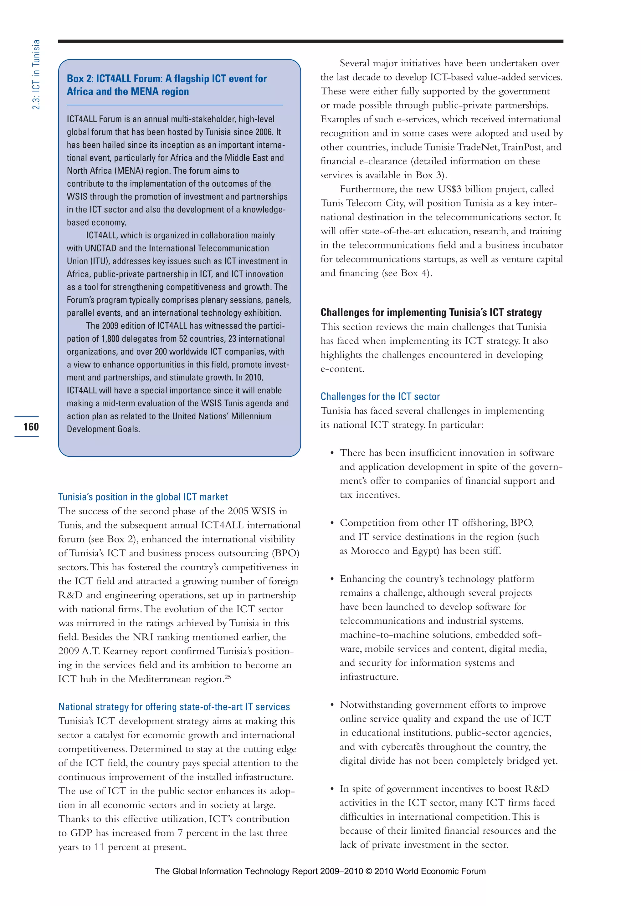 Tunisia’s position in the global ICT market
The success of the second phase of the 2005 WSIS in
Tunis, and the subsequent annual ICT4ALL international
forum (see Box 2), enhanced the international visibility
of Tunisia’s ICT and business process outsourcing (BPO)
sectors.This has fostered the country’s competitiveness in
the ICT field and attracted a growing number of foreign
R&D and engineering operations, set up in partnership
with national firms.The evolution of the ICT sector
was mirrored in the ratings achieved by Tunisia in this
field. Besides the NRI ranking mentioned earlier, the
2009 A.T. Kearney report confirmed Tunisia’s position-
ing in the services field and its ambition to become an
ICT hub in the Mediterranean region.25
National strategy for offering state-of-the-art IT services
Tunisia’s ICT development strategy aims at making this
sector a catalyst for economic growth and international
competitiveness. Determined to stay at the cutting edge
of the ICT field, the country pays special attention to the
continuous improvement of the installed infrastructure.
The use of ICT in the public sector enhances its adop-
tion in all economic sectors and in society at large.
Thanks to this effective utilization, ICT’s contribution
to GDP has increased from 7 percent in the last three
years to 11 percent at present.
Several major initiatives have been undertaken over
the last decade to develop ICT-based value-added services.
These were either fully supported by the government
or made possible through public-private partnerships.
Examples of such e-services, which received international
recognition and in some cases were adopted and used by
other countries, include Tunisie TradeNet,TrainPost, and
financial e-clearance (detailed information on these
services is available in Box 3).
Furthermore, the new US$3 billion project, called
Tunis Telecom City, will position Tunisia as a key inter-
national destination in the telecommunications sector. It
will offer state-of-the-art education, research, and training
in the telecommunications field and a business incubator
for telecommunications startups, as well as venture capital
and financing (see Box 4).
Challenges for implementing Tunisia’s ICT strategy
This section reviews the main challenges that Tunisia
has faced when implementing its ICT strategy. It also
highlights the challenges encountered in developing
e-content.
Challenges for the ICT sector
Tunisia has faced several challenges in implementing
its national ICT strategy. In particular:
• There has been insufficient innovation in software
and application development in spite of the govern-
ment’s offer to companies of financial support and
tax incentives.
• Competition from other IT offshoring, BPO,
and IT service destinations in the region (such
as Morocco and Egypt) has been stiff.
• Enhancing the country’s technology platform
remains a challenge, although several projects
have been launched to develop software for
telecommunications and industrial systems,
machine-to-machine solutions, embedded soft-
ware, mobile services and content, digital media,
and security for information systems and
infrastructure.
• Notwithstanding government efforts to improve
online service quality and expand the use of ICT
in educational institutions, public-sector agencies,
and with cybercafés throughout the country, the
digital divide has not been completely bridged yet.
• In spite of government incentives to boost R&D
activities in the ICT sector, many ICT firms faced
difficulties in international competition.This is
because of their limited financial resources and the
lack of private investment in the sector.
160
2.3:ICTinTunisia
Box 2: ICT4ALL Forum: A flagship ICT event for
Africa and the MENA region
ICT4ALL Forum is an annual multi-stakeholder, high-level
global forum that has been hosted by Tunisia since 2006. It
has been hailed since its inception as an important interna-
tional event, particularly for Africa and the Middle East and
North Africa (MENA) region. The forum aims to
contribute to the implementation of the outcomes of the
WSIS through the promotion of investment and partnerships
in the ICT sector and also the development of a knowledge-
based economy.
ICT4ALL, which is organized in collaboration mainly
with UNCTAD and the International Telecommunication
Union (ITU), addresses key issues such as ICT investment in
Africa, public-private partnership in ICT, and ICT innovation
as a tool for strengthening competitiveness and growth. The
Forum’s program typically comprises plenary sessions, panels,
parallel events, and an international technology exhibition.
The 2009 edition of ICT4ALL has witnessed the partici-
pation of 1,800 delegates from 52 countries, 23 international
organizations, and over 200 worldwide ICT companies, with
a view to enhance opportunities in this field, promote invest-
ment and partnerships, and stimulate growth. In 2010,
ICT4ALL will have a special importance since it will enable
making a mid-term evaluation of the WSIS Tunis agenda and
action plan as related to the United Nations’ Millennium
Development Goals.
Part 2.r2 3/1/10 12:59 PM Page 160
The Global Information Technology Report 2009–2010 © 2010 World Economic Forum
 
