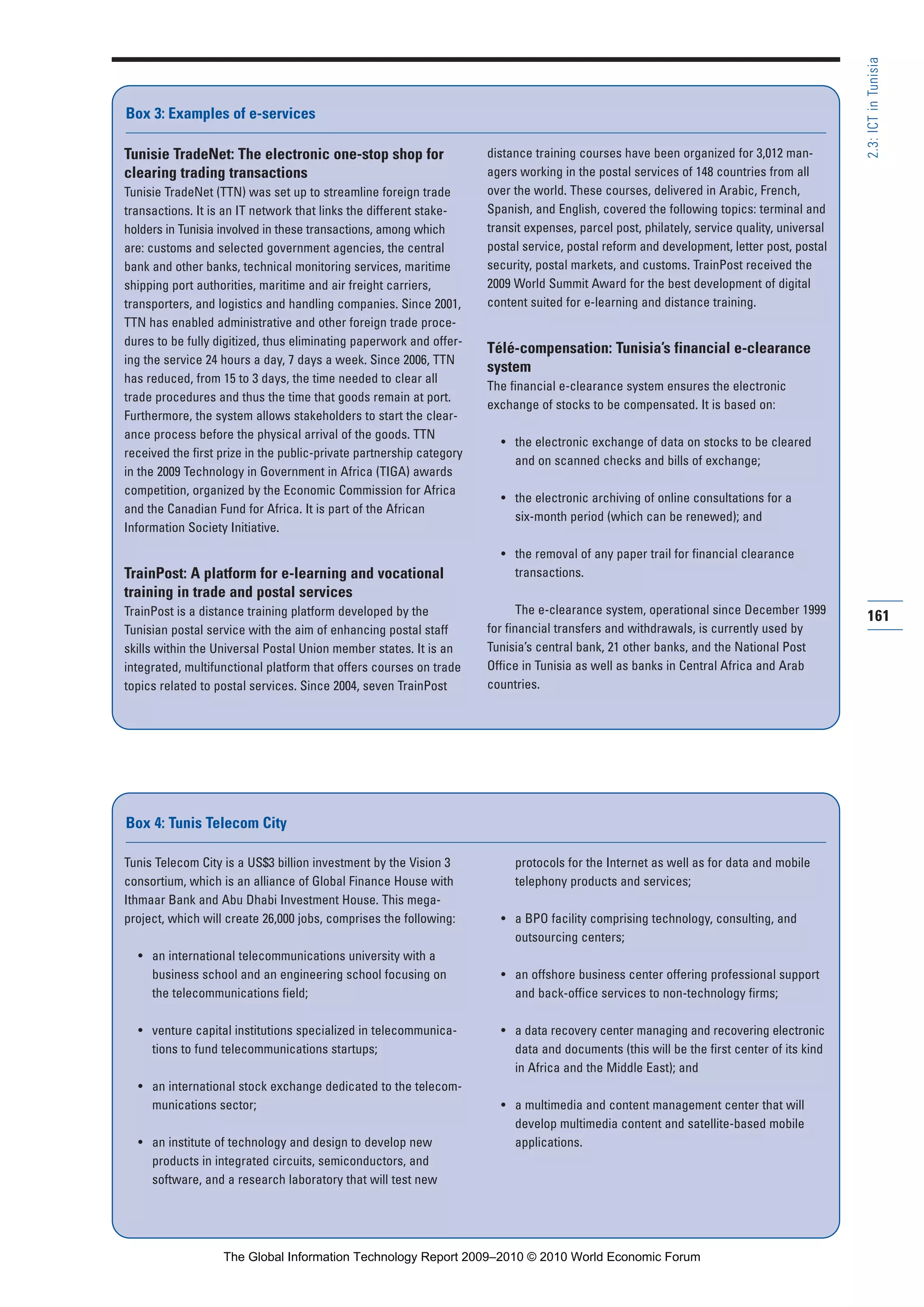 Tunis Telecom City is a US$3 billion investment by the Vision 3
consortium, which is an alliance of Global Finance House with
Ithmaar Bank and Abu Dhabi Investment House. This mega-
project, which will create 26,000 jobs, comprises the following:
• an international telecommunications university with a
business school and an engineering school focusing on
the telecommunications field;
• venture capital institutions specialized in telecommunica-
tions to fund telecommunications startups;
• an international stock exchange dedicated to the telecom-
munications sector;
• an institute of technology and design to develop new
products in integrated circuits, semiconductors, and
software, and a research laboratory that will test new
protocols for the Internet as well as for data and mobile
telephony products and services;
• a BPO facility comprising technology, consulting, and
outsourcing centers;
• an offshore business center offering professional support
and back-office services to non-technology firms;
• a data recovery center managing and recovering electronic
data and documents (this will be the first center of its kind
in Africa and the Middle East); and
• a multimedia and content management center that will
develop multimedia content and satellite-based mobile
applications.
Box 4: Tunis Telecom City
161
2.3:ICTinTunisia
Tunisie TradeNet: The electronic one-stop shop for
clearing trading transactions
Tunisie TradeNet (TTN) was set up to streamline foreign trade
transactions. It is an IT network that links the different stake-
holders in Tunisia involved in these transactions, among which
are: customs and selected government agencies, the central
bank and other banks, technical monitoring services, maritime
shipping port authorities, maritime and air freight carriers,
transporters, and logistics and handling companies. Since 2001,
TTN has enabled administrative and other foreign trade proce-
dures to be fully digitized, thus eliminating paperwork and offer-
ing the service 24 hours a day, 7 days a week. Since 2006, TTN
has reduced, from 15 to 3 days, the time needed to clear all
trade procedures and thus the time that goods remain at port.
Furthermore, the system allows stakeholders to start the clear-
ance process before the physical arrival of the goods. TTN
received the first prize in the public-private partnership category
in the 2009 Technology in Government in Africa (TIGA) awards
competition, organized by the Economic Commission for Africa
and the Canadian Fund for Africa. It is part of the African
Information Society Initiative.
TrainPost: A platform for e-learning and vocational
training in trade and postal services
TrainPost is a distance training platform developed by the
Tunisian postal service with the aim of enhancing postal staff
skills within the Universal Postal Union member states. It is an
integrated, multifunctional platform that offers courses on trade
topics related to postal services. Since 2004, seven TrainPost
distance training courses have been organized for 3,012 man-
agers working in the postal services of 148 countries from all
over the world. These courses, delivered in Arabic, French,
Spanish, and English, covered the following topics: terminal and
transit expenses, parcel post, philately, service quality, universal
postal service, postal reform and development, letter post, postal
security, postal markets, and customs. TrainPost received the
2009 World Summit Award for the best development of digital
content suited for e-learning and distance training.
Télé-compensation: Tunisia’s financial e-clearance
system
The financial e-clearance system ensures the electronic
exchange of stocks to be compensated. It is based on:
• the electronic exchange of data on stocks to be cleared
and on scanned checks and bills of exchange;
• the electronic archiving of online consultations for a
six-month period (which can be renewed); and
• the removal of any paper trail for financial clearance
transactions.
The e-clearance system, operational since December 1999
for financial transfers and withdrawals, is currently used by
Tunisia’s central bank, 21 other banks, and the National Post
Office in Tunisia as well as banks in Central Africa and Arab
countries.
Box 3: Examples of e-services
Part 2.r2 3/1/10 12:59 PM Page 161
The Global Information Technology Report 2009–2010 © 2010 World Economic Forum
 