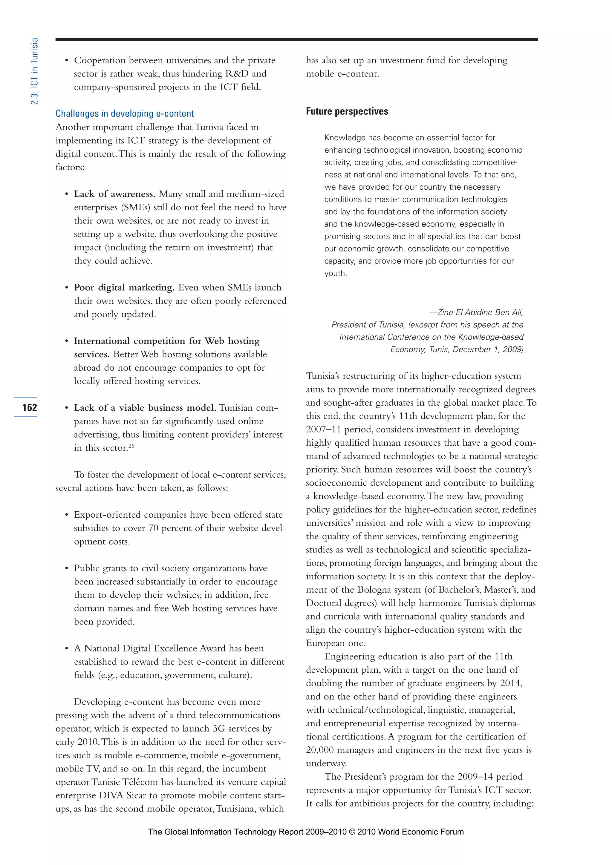• Cooperation between universities and the private
sector is rather weak, thus hindering R&D and
company-sponsored projects in the ICT field.
Challenges in developing e-content
Another important challenge that Tunisia faced in
implementing its ICT strategy is the development of
digital content.This is mainly the result of the following
factors:
• Lack of awareness. Many small and medium-sized
enterprises (SMEs) still do not feel the need to have
their own websites, or are not ready to invest in
setting up a website, thus overlooking the positive
impact (including the return on investment) that
they could achieve.
• Poor digital marketing. Even when SMEs launch
their own websites, they are often poorly referenced
and poorly updated.
• International competition for Web hosting
services. Better Web hosting solutions available
abroad do not encourage companies to opt for
locally offered hosting services.
• Lack of a viable business model. Tunisian com-
panies have not so far significantly used online
advertising, thus limiting content providers’ interest
in this sector.26
To foster the development of local e-content services,
several actions have been taken, as follows:
• Export-oriented companies have been offered state
subsidies to cover 70 percent of their website devel-
opment costs.
• Public grants to civil society organizations have
been increased substantially in order to encourage
them to develop their websites; in addition, free
domain names and free Web hosting services have
been provided.
• A National Digital Excellence Award has been
established to reward the best e-content in different
fields (e.g., education, government, culture).
Developing e-content has become even more
pressing with the advent of a third telecommunications
operator, which is expected to launch 3G services by
early 2010.This is in addition to the need for other serv-
ices such as mobile e-commerce, mobile e-government,
mobile TV, and so on. In this regard, the incumbent
operator Tunisie Télécom has launched its venture capital
enterprise DIVA Sicar to promote mobile content start-
ups, as has the second mobile operator,Tunisiana, which
has also set up an investment fund for developing
mobile e-content.
Future perspectives
Knowledge has become an essential factor for
enhancing technological innovation, boosting economic
activity, creating jobs, and consolidating competitive-
ness at national and international levels. To that end,
we have provided for our country the necessary
conditions to master communication technologies
and lay the foundations of the information society
and the knowledge-based economy, especially in
promising sectors and in all specialties that can boost
our economic growth, consolidate our competitive
capacity, and provide more job opportunities for our
youth.
—Zine El Abidine Ben Ali,
President of Tunisia, (excerpt from his speech at the
International Conference on the Knowledge-based
Economy, Tunis, December 1, 2009)
Tunisia’s restructuring of its higher-education system
aims to provide more internationally recognized degrees
and sought-after graduates in the global market place.To
this end, the country’s 11th development plan, for the
2007–11 period, considers investment in developing
highly qualified human resources that have a good com-
mand of advanced technologies to be a national strategic
priority. Such human resources will boost the country’s
socioeconomic development and contribute to building
a knowledge-based economy.The new law, providing
policy guidelines for the higher-education sector, redefines
universities’ mission and role with a view to improving
the quality of their services, reinforcing engineering
studies as well as technological and scientific specializa-
tions, promoting foreign languages, and bringing about the
information society. It is in this context that the deploy-
ment of the Bologna system (of Bachelor’s, Master’s, and
Doctoral degrees) will help harmonize Tunisia’s diplomas
and curricula with international quality standards and
align the country’s higher-education system with the
European one.
Engineering education is also part of the 11th
development plan, with a target on the one hand of
doubling the number of graduate engineers by 2014,
and on the other hand of providing these engineers
with technical/technological, linguistic, managerial,
and entrepreneurial expertise recognized by interna-
tional certifications.A program for the certification of
20,000 managers and engineers in the next five years is
underway.
The President’s program for the 2009–14 period
represents a major opportunity for Tunisia’s ICT sector.
It calls for ambitious projects for the country, including:
162
2.3:ICTinTunisia
Part 2.r2 3/1/10 12:59 PM Page 162
The Global Information Technology Report 2009–2010 © 2010 World Economic Forum
 