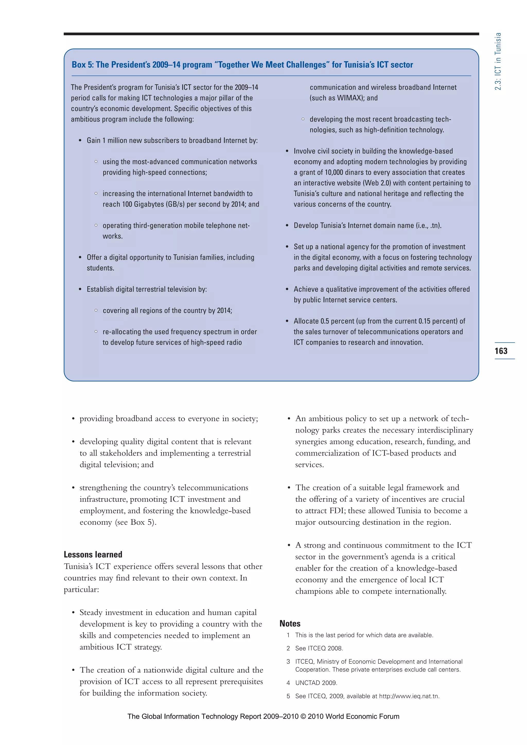 • providing broadband access to everyone in society;
• developing quality digital content that is relevant
to all stakeholders and implementing a terrestrial
digital television; and
• strengthening the country’s telecommunications
infrastructure, promoting ICT investment and
employment, and fostering the knowledge-based
economy (see Box 5).
Lessons learned
Tunisia’s ICT experience offers several lessons that other
countries may find relevant to their own context. In
particular:
• Steady investment in education and human capital
development is key to providing a country with the
skills and competencies needed to implement an
ambitious ICT strategy.
• The creation of a nationwide digital culture and the
provision of ICT access to all represent prerequisites
for building the information society.
• An ambitious policy to set up a network of tech-
nology parks creates the necessary interdisciplinary
synergies among education, research, funding, and
commercialization of ICT-based products and
services.
• The creation of a suitable legal framework and
the offering of a variety of incentives are crucial
to attract FDI; these allowed Tunisia to become a
major outsourcing destination in the region.
• A strong and continuous commitment to the ICT
sector in the government’s agenda is a critical
enabler for the creation of a knowledge-based
economy and the emergence of local ICT
champions able to compete internationally.
Notes
1 This is the last period for which data are available.
2 See ITCEQ 2008.
3 ITCEQ, Ministry of Economic Development and International
Cooperation. These private enterprises exclude call centers.
4 UNCTAD 2009.
5 See ITCEQ, 2009, available at http://www.ieq.nat.tn.
163
2.3:ICTinTunisia
The President’s program for Tunisia’s ICT sector for the 2009–14
period calls for making ICT technologies a major pillar of the
country’s economic development. Specific objectives of this
ambitious program include the following:
• Gain 1 million new subscribers to broadband Internet by:
•• using the most-advanced communication networks
providing high-speed connections;
•• increasing the international Internet bandwidth to
reach 100 Gigabytes (GB/s) per second by 2014; and
•• operating third-generation mobile telephone net-
works.
• Offer a digital opportunity to Tunisian families, including
students.
• Establish digital terrestrial television by:
•• covering all regions of the country by 2014;
•• re-allocating the used frequency spectrum in order
to develop future services of high-speed radio
communication and wireless broadband Internet
(such as WIMAX); and
•• developing the most recent broadcasting tech-
nologies, such as high-definition technology.
• Involve civil society in building the knowledge-based
economy and adopting modern technologies by providing
a grant of 10,000 dinars to every association that creates
an interactive website (Web 2.0) with content pertaining to
Tunisia’s culture and national heritage and reflecting the
various concerns of the country.
• Develop Tunisia’s Internet domain name (i.e., .tn).
• Set up a national agency for the promotion of investment
in the digital economy, with a focus on fostering technology
parks and developing digital activities and remote services.
• Achieve a qualitative improvement of the activities offered
by public Internet service centers.
• Allocate 0.5 percent (up from the current 0.15 percent) of
the sales turnover of telecommunications operators and
ICT companies to research and innovation.
Box 5: The President’s 2009–14 program “Together We Meet Challenges” for Tunisia’s ICT sector
Part 2.r2 3/1/10 12:59 PM Page 163
The Global Information Technology Report 2009–2010 © 2010 World Economic Forum
 