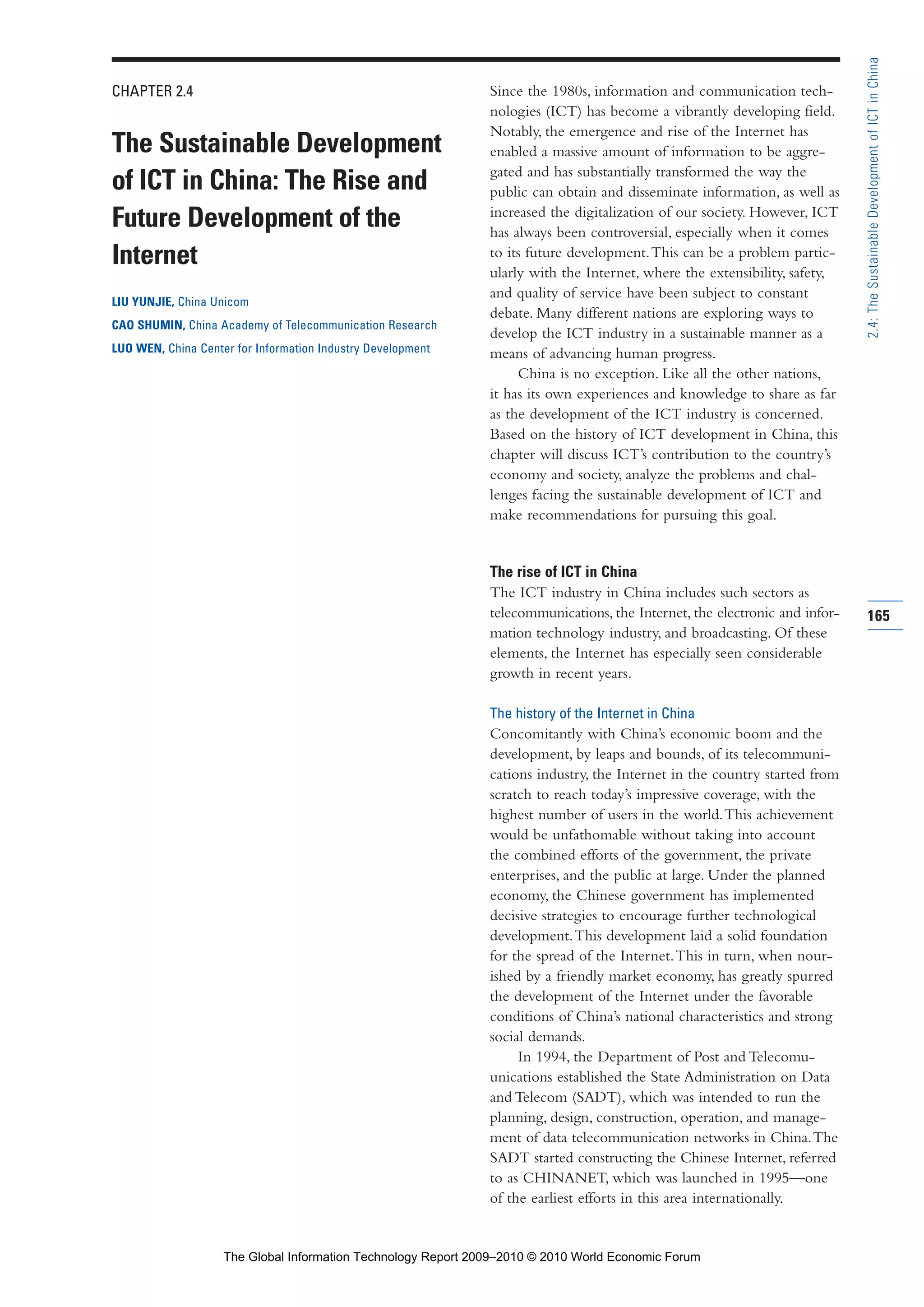 CHAPTER 2.4
The Sustainable Development
of ICT in China: The Rise and
Future Development of the
Internet
LIU YUNJIE, China Unicom
CAO SHUMIN, China Academy of Telecommunication Research
LUO WEN, China Center for Information Industry Development
Since the 1980s, information and communication tech-
nologies (ICT) has become a vibrantly developing field.
Notably, the emergence and rise of the Internet has
enabled a massive amount of information to be aggre-
gated and has substantially transformed the way the
public can obtain and disseminate information, as well as
increased the digitalization of our society. However, ICT
has always been controversial, especially when it comes
to its future development.This can be a problem partic-
ularly with the Internet, where the extensibility, safety,
and quality of service have been subject to constant
debate. Many different nations are exploring ways to
develop the ICT industry in a sustainable manner as a
means of advancing human progress.
China is no exception. Like all the other nations,
it has its own experiences and knowledge to share as far
as the development of the ICT industry is concerned.
Based on the history of ICT development in China, this
chapter will discuss ICT’s contribution to the country’s
economy and society, analyze the problems and chal-
lenges facing the sustainable development of ICT and
make recommendations for pursuing this goal.
The rise of ICT in China
The ICT industry in China includes such sectors as
telecommunications, the Internet, the electronic and infor-
mation technology industry, and broadcasting. Of these
elements, the Internet has especially seen considerable
growth in recent years.
The history of the Internet in China
Concomitantly with China’s economic boom and the
development, by leaps and bounds, of its telecommuni-
cations industry, the Internet in the country started from
scratch to reach today’s impressive coverage, with the
highest number of users in the world.This achievement
would be unfathomable without taking into account
the combined efforts of the government, the private
enterprises, and the public at large. Under the planned
economy, the Chinese government has implemented
decisive strategies to encourage further technological
development.This development laid a solid foundation
for the spread of the Internet.This in turn, when nour-
ished by a friendly market economy, has greatly spurred
the development of the Internet under the favorable
conditions of China’s national characteristics and strong
social demands.
In 1994, the Department of Post and Telecomu-
unications established the State Administration on Data
and Telecom (SADT), which was intended to run the
planning, design, construction, operation, and manage-
ment of data telecommunication networks in China.The
SADT started constructing the Chinese Internet, referred
to as CHINANET, which was launched in 1995—one
of the earliest efforts in this area internationally.
165
2.4:TheSustainableDevelopmentofICTinChina
Part 2.r2 3/1/10 12:59 PM Page 165
The Global Information Technology Report 2009–2010 © 2010 World Economic Forum
 