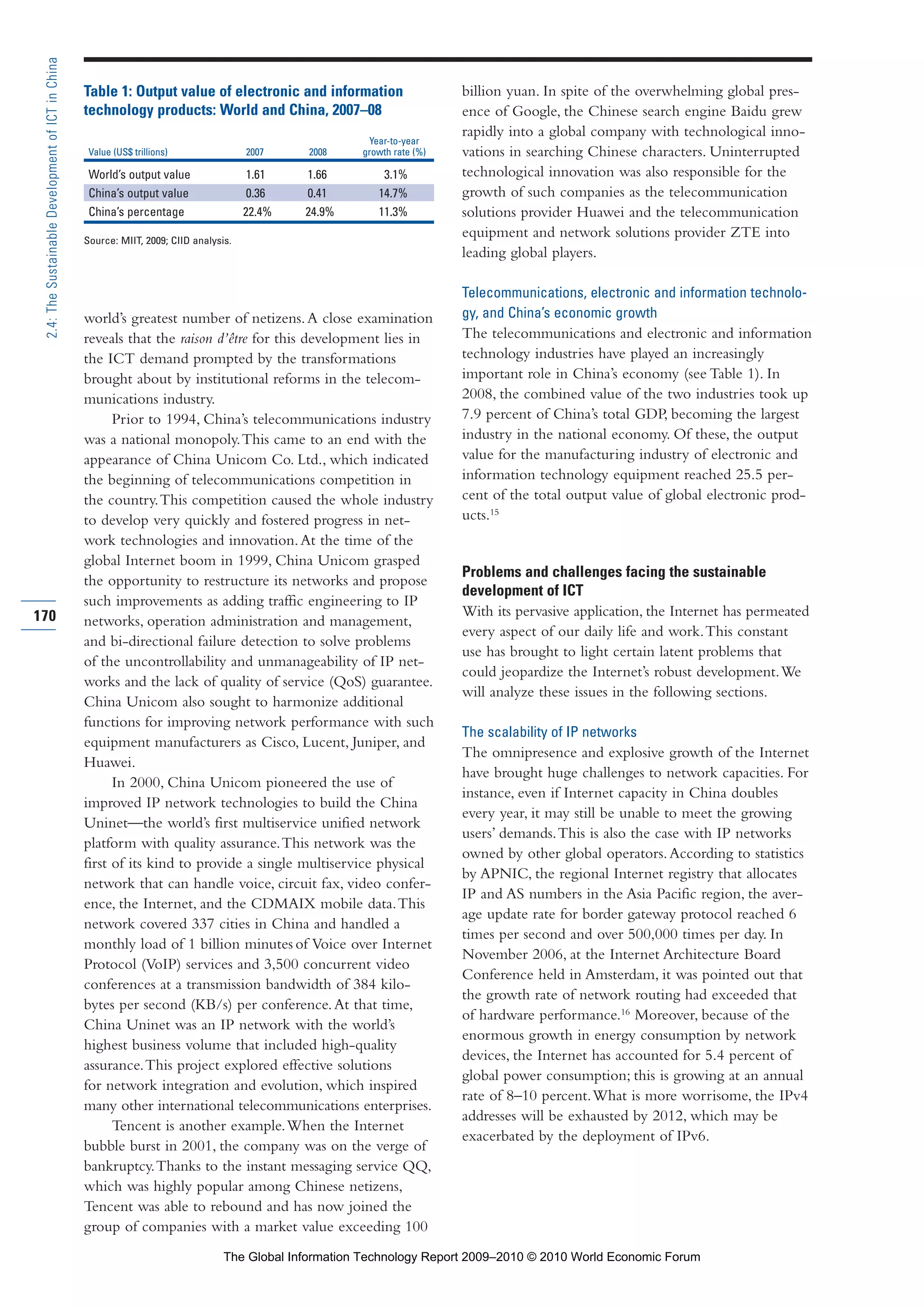 world’s greatest number of netizens.A close examination
reveals that the raison d’être for this development lies in
the ICT demand prompted by the transformations
brought about by institutional reforms in the telecom-
munications industry.
Prior to 1994, China’s telecommunications industry
was a national monopoly.This came to an end with the
appearance of China Unicom Co. Ltd., which indicated
the beginning of telecommunications competition in
the country.This competition caused the whole industry
to develop very quickly and fostered progress in net-
work technologies and innovation.At the time of the
global Internet boom in 1999, China Unicom grasped
the opportunity to restructure its networks and propose
such improvements as adding traffic engineering to IP
networks, operation administration and management,
and bi-directional failure detection to solve problems
of the uncontrollability and unmanageability of IP net-
works and the lack of quality of service (QoS) guarantee.
China Unicom also sought to harmonize additional
functions for improving network performance with such
equipment manufacturers as Cisco, Lucent, Juniper, and
Huawei.
In 2000, China Unicom pioneered the use of
improved IP network technologies to build the China
Uninet—the world’s first multiservice unified network
platform with quality assurance.This network was the
first of its kind to provide a single multiservice physical
network that can handle voice, circuit fax, video confer-
ence, the Internet, and the CDMAIX mobile data.This
network covered 337 cities in China and handled a
monthly load of 1 billion minutes of Voice over Internet
Protocol (VoIP) services and 3,500 concurrent video
conferences at a transmission bandwidth of 384 kilo-
bytes per second (KB/s) per conference.At that time,
China Uninet was an IP network with the world’s
highest business volume that included high-quality
assurance.This project explored effective solutions
for network integration and evolution, which inspired
many other international telecommunications enterprises.
Tencent is another example.When the Internet
bubble burst in 2001, the company was on the verge of
bankruptcy.Thanks to the instant messaging service QQ,
which was highly popular among Chinese netizens,
Tencent was able to rebound and has now joined the
group of companies with a market value exceeding 100
billion yuan. In spite of the overwhelming global pres-
ence of Google, the Chinese search engine Baidu grew
rapidly into a global company with technological inno-
vations in searching Chinese characters. Uninterrupted
technological innovation was also responsible for the
growth of such companies as the telecommunication
solutions provider Huawei and the telecommunication
equipment and network solutions provider ZTE into
leading global players.
Telecommunications, electronic and information technolo-
gy, and China’s economic growth
The telecommunications and electronic and information
technology industries have played an increasingly
important role in China’s economy (see Table 1). In
2008, the combined value of the two industries took up
7.9 percent of China’s total GDP, becoming the largest
industry in the national economy. Of these, the output
value for the manufacturing industry of electronic and
information technology equipment reached 25.5 per-
cent of the total output value of global electronic prod-
ucts.15
Problems and challenges facing the sustainable
development of ICT
With its pervasive application, the Internet has permeated
every aspect of our daily life and work.This constant
use has brought to light certain latent problems that
could jeopardize the Internet’s robust development.We
will analyze these issues in the following sections.
The scalability of IP networks
The omnipresence and explosive growth of the Internet
have brought huge challenges to network capacities. For
instance, even if Internet capacity in China doubles
every year, it may still be unable to meet the growing
users’ demands.This is also the case with IP networks
owned by other global operators.According to statistics
by APNIC, the regional Internet registry that allocates
IP and AS numbers in the Asia Pacific region, the aver-
age update rate for border gateway protocol reached 6
times per second and over 500,000 times per day. In
November 2006, at the Internet Architecture Board
Conference held in Amsterdam, it was pointed out that
the growth rate of network routing had exceeded that
of hardware performance.16
Moreover, because of the
enormous growth in energy consumption by network
devices, the Internet has accounted for 5.4 percent of
global power consumption; this is growing at an annual
rate of 8–10 percent.What is more worrisome, the IPv4
addresses will be exhausted by 2012, which may be
exacerbated by the deployment of IPv6.
170
2.4:TheSustainableDevelopmentofICTinChina
Table 1: Output value of electronic and information
technology products: World and China, 2007–08
Year-to-year
Value (US$ trillions) 2007 2008 growth rate (%)
World’s output value 1.61 1.66 3.1%
China’s output value 0.36 0.41 14.7%
China’s percentage 22.4% 24.9% 11.3%
Source: MIIT, 2009; CIID analysis.
Part 2.r2 3/1/10 12:59 PM Page 170
The Global Information Technology Report 2009–2010 © 2010 World Economic Forum
 