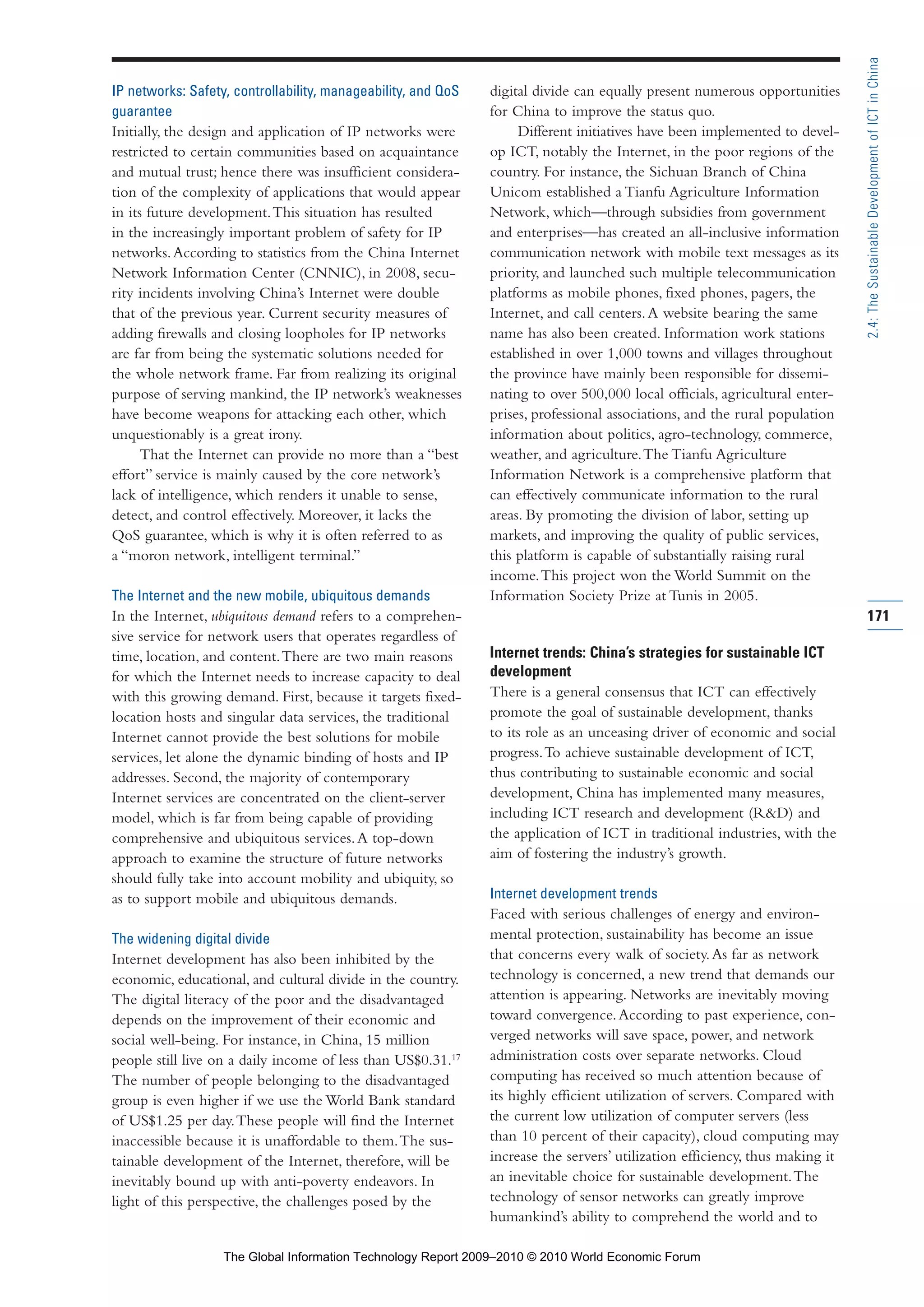 IP networks: Safety, controllability, manageability, and QoS
guarantee
Initially, the design and application of IP networks were
restricted to certain communities based on acquaintance
and mutual trust; hence there was insufficient considera-
tion of the complexity of applications that would appear
in its future development.This situation has resulted
in the increasingly important problem of safety for IP
networks.According to statistics from the China Internet
Network Information Center (CNNIC), in 2008, secu-
rity incidents involving China’s Internet were double
that of the previous year. Current security measures of
adding firewalls and closing loopholes for IP networks
are far from being the systematic solutions needed for
the whole network frame. Far from realizing its original
purpose of serving mankind, the IP network’s weaknesses
have become weapons for attacking each other, which
unquestionably is a great irony.
That the Internet can provide no more than a “best
effort” service is mainly caused by the core network’s
lack of intelligence, which renders it unable to sense,
detect, and control effectively. Moreover, it lacks the
QoS guarantee, which is why it is often referred to as
a “moron network, intelligent terminal.”
The Internet and the new mobile, ubiquitous demands
In the Internet, ubiquitous demand refers to a comprehen-
sive service for network users that operates regardless of
time, location, and content.There are two main reasons
for which the Internet needs to increase capacity to deal
with this growing demand. First, because it targets fixed-
location hosts and singular data services, the traditional
Internet cannot provide the best solutions for mobile
services, let alone the dynamic binding of hosts and IP
addresses. Second, the majority of contemporary
Internet services are concentrated on the client-server
model, which is far from being capable of providing
comprehensive and ubiquitous services.A top-down
approach to examine the structure of future networks
should fully take into account mobility and ubiquity, so
as to support mobile and ubiquitous demands.
The widening digital divide
Internet development has also been inhibited by the
economic, educational, and cultural divide in the country.
The digital literacy of the poor and the disadvantaged
depends on the improvement of their economic and
social well-being. For instance, in China, 15 million
people still live on a daily income of less than US$0.31.17
The number of people belonging to the disadvantaged
group is even higher if we use the World Bank standard
of US$1.25 per day.These people will find the Internet
inaccessible because it is unaffordable to them.The sus-
tainable development of the Internet, therefore, will be
inevitably bound up with anti-poverty endeavors. In
light of this perspective, the challenges posed by the
digital divide can equally present numerous opportunities
for China to improve the status quo.
Different initiatives have been implemented to devel-
op ICT, notably the Internet, in the poor regions of the
country. For instance, the Sichuan Branch of China
Unicom established a Tianfu Agriculture Information
Network, which—through subsidies from government
and enterprises—has created an all-inclusive information
communication network with mobile text messages as its
priority, and launched such multiple telecommunication
platforms as mobile phones, fixed phones, pagers, the
Internet, and call centers.A website bearing the same
name has also been created. Information work stations
established in over 1,000 towns and villages throughout
the province have mainly been responsible for dissemi-
nating to over 500,000 local officials, agricultural enter-
prises, professional associations, and the rural population
information about politics, agro-technology, commerce,
weather, and agriculture.The Tianfu Agriculture
Information Network is a comprehensive platform that
can effectively communicate information to the rural
areas. By promoting the division of labor, setting up
markets, and improving the quality of public services,
this platform is capable of substantially raising rural
income.This project won the World Summit on the
Information Society Prize at Tunis in 2005.
Internet trends: China’s strategies for sustainable ICT
development
There is a general consensus that ICT can effectively
promote the goal of sustainable development, thanks
to its role as an unceasing driver of economic and social
progress.To achieve sustainable development of ICT,
thus contributing to sustainable economic and social
development, China has implemented many measures,
including ICT research and development (R&D) and
the application of ICT in traditional industries, with the
aim of fostering the industry’s growth.
Internet development trends
Faced with serious challenges of energy and environ-
mental protection, sustainability has become an issue
that concerns every walk of society.As far as network
technology is concerned, a new trend that demands our
attention is appearing. Networks are inevitably moving
toward convergence.According to past experience, con-
verged networks will save space, power, and network
administration costs over separate networks. Cloud
computing has received so much attention because of
its highly efficient utilization of servers. Compared with
the current low utilization of computer servers (less
than 10 percent of their capacity), cloud computing may
increase the servers’ utilization efficiency, thus making it
an inevitable choice for sustainable development.The
technology of sensor networks can greatly improve
humankind’s ability to comprehend the world and to
171
2.4:TheSustainableDevelopmentofICTinChina
Part 2.r2 3/1/10 12:59 PM Page 171
The Global Information Technology Report 2009–2010 © 2010 World Economic Forum
 