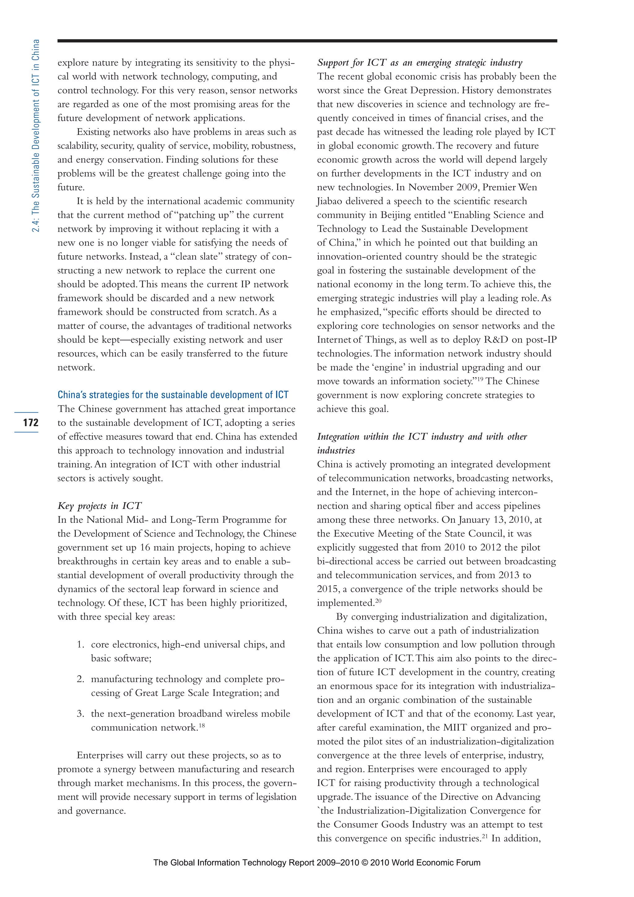 explore nature by integrating its sensitivity to the physi-
cal world with network technology, computing, and
control technology. For this very reason, sensor networks
are regarded as one of the most promising areas for the
future development of network applications.
Existing networks also have problems in areas such as
scalability, security, quality of service, mobility, robustness,
and energy conservation. Finding solutions for these
problems will be the greatest challenge going into the
future.
It is held by the international academic community
that the current method of “patching up” the current
network by improving it without replacing it with a
new one is no longer viable for satisfying the needs of
future networks. Instead, a “clean slate” strategy of con-
structing a new network to replace the current one
should be adopted.This means the current IP network
framework should be discarded and a new network
framework should be constructed from scratch.As a
matter of course, the advantages of traditional networks
should be kept—especially existing network and user
resources, which can be easily transferred to the future
network.
China’s strategies for the sustainable development of ICT
The Chinese government has attached great importance
to the sustainable development of ICT, adopting a series
of effective measures toward that end. China has extended
this approach to technology innovation and industrial
training.An integration of ICT with other industrial
sectors is actively sought.
Key projects in ICT
In the National Mid- and Long-Term Programme for
the Development of Science and Technology, the Chinese
government set up 16 main projects, hoping to achieve
breakthroughs in certain key areas and to enable a sub-
stantial development of overall productivity through the
dynamics of the sectoral leap forward in science and
technology. Of these, ICT has been highly prioritized,
with three special key areas:
1. core electronics, high-end universal chips, and
basic software;
2. manufacturing technology and complete pro-
cessing of Great Large Scale Integration; and
3. the next-generation broadband wireless mobile
communication network.18
Enterprises will carry out these projects, so as to
promote a synergy between manufacturing and research
through market mechanisms. In this process, the govern-
ment will provide necessary support in terms of legislation
and governance.
Support for ICT as an emerging strategic industry
The recent global economic crisis has probably been the
worst since the Great Depression. History demonstrates
that new discoveries in science and technology are fre-
quently conceived in times of financial crises, and the
past decade has witnessed the leading role played by ICT
in global economic growth.The recovery and future
economic growth across the world will depend largely
on further developments in the ICT industry and on
new technologies. In November 2009, Premier Wen
Jiabao delivered a speech to the scientific research
community in Beijing entitled “Enabling Science and
Technology to Lead the Sustainable Development
of China,” in which he pointed out that building an
innovation-oriented country should be the strategic
goal in fostering the sustainable development of the
national economy in the long term.To achieve this, the
emerging strategic industries will play a leading role.As
he emphasized,“specific efforts should be directed to
exploring core technologies on sensor networks and the
Internet of Things, as well as to deploy R&D on post-IP
technologies.The information network industry should
be made the ‘engine’ in industrial upgrading and our
move towards an information society.”19
The Chinese
government is now exploring concrete strategies to
achieve this goal.
Integration within the ICT industry and with other
industries
China is actively promoting an integrated development
of telecommunication networks, broadcasting networks,
and the Internet, in the hope of achieving intercon-
nection and sharing optical fiber and access pipelines
among these three networks. On January 13, 2010, at
the Executive Meeting of the State Council, it was
explicitly suggested that from 2010 to 2012 the pilot
bi-directional access be carried out between broadcasting
and telecommunication services, and from 2013 to
2015, a convergence of the triple networks should be
implemented.20
By converging industrialization and digitalization,
China wishes to carve out a path of industrialization
that entails low consumption and low pollution through
the application of ICT.This aim also points to the direc-
tion of future ICT development in the country, creating
an enormous space for its integration with industrializa-
tion and an organic combination of the sustainable
development of ICT and that of the economy. Last year,
after careful examination, the MIIT organized and pro-
moted the pilot sites of an industrialization-digitalization
convergence at the three levels of enterprise, industry,
and region. Enterprises were encouraged to apply
ICT for raising productivity through a technological
upgrade.The issuance of the Directive on Advancing
`the Industrialization-Digitalization Convergence for
the Consumer Goods Industry was an attempt to test
this convergence on specific industries.21
In addition,
172
2.4:TheSustainableDevelopmentofICTinChina
Part 2.r2 3/1/10 12:59 PM Page 172
The Global Information Technology Report 2009–2010 © 2010 World Economic Forum
 