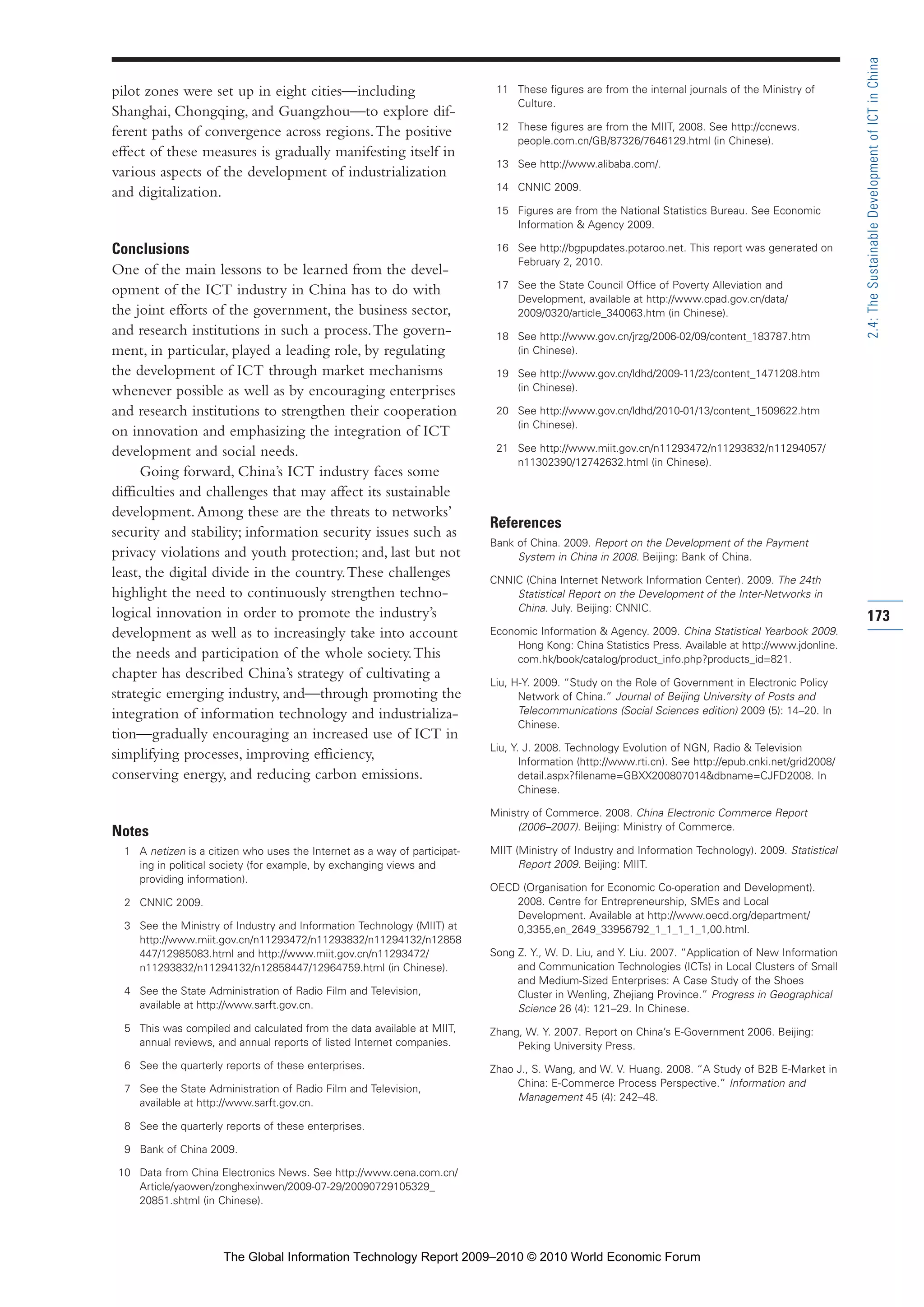 pilot zones were set up in eight cities—including
Shanghai, Chongqing, and Guangzhou—to explore dif-
ferent paths of convergence across regions.The positive
effect of these measures is gradually manifesting itself in
various aspects of the development of industrialization
and digitalization.
Conclusions
One of the main lessons to be learned from the devel-
opment of the ICT industry in China has to do with
the joint efforts of the government, the business sector,
and research institutions in such a process.The govern-
ment, in particular, played a leading role, by regulating
the development of ICT through market mechanisms
whenever possible as well as by encouraging enterprises
and research institutions to strengthen their cooperation
on innovation and emphasizing the integration of ICT
development and social needs.
Going forward, China’s ICT industry faces some
difficulties and challenges that may affect its sustainable
development.Among these are the threats to networks’
security and stability; information security issues such as
privacy violations and youth protection; and, last but not
least, the digital divide in the country.These challenges
highlight the need to continuously strengthen techno-
logical innovation in order to promote the industry’s
development as well as to increasingly take into account
the needs and participation of the whole society.This
chapter has described China’s strategy of cultivating a
strategic emerging industry, and—through promoting the
integration of information technology and industrializa-
tion—gradually encouraging an increased use of ICT in
simplifying processes, improving efficiency,
conserving energy, and reducing carbon emissions.
Notes
1 A netizen is a citizen who uses the Internet as a way of participat-
ing in political society (for example, by exchanging views and
providing information).
2 CNNIC 2009.
3 See the Ministry of Industry and Information Technology (MIIT) at
http://www.miit.gov.cn/n11293472/n11293832/n11294132/n12858
447/12985083.html and http://www.miit.gov.cn/n11293472/
n11293832/n11294132/n12858447/12964759.html (in Chinese).
4 See the State Administration of Radio Film and Television,
available at http://www.sarft.gov.cn.
5 This was compiled and calculated from the data available at MIIT,
annual reviews, and annual reports of listed Internet companies.
6 See the quarterly reports of these enterprises.
7 See the State Administration of Radio Film and Television,
available at http://www.sarft.gov.cn.
8 See the quarterly reports of these enterprises.
9 Bank of China 2009.
10 Data from China Electronics News. See http://www.cena.com.cn/
Article/yaowen/zonghexinwen/2009-07-29/20090729105329_
20851.shtml (in Chinese).
11 These figures are from the internal journals of the Ministry of
Culture.
12 These figures are from the MIIT, 2008. See http://ccnews.
people.com.cn/GB/87326/7646129.html (in Chinese).
13 See http://www.alibaba.com/.
14 CNNIC 2009.
15 Figures are from the National Statistics Bureau. See Economic
Information & Agency 2009.
16 See http://bgpupdates.potaroo.net. This report was generated on
February 2, 2010.
17 See the State Council Office of Poverty Alleviation and
Development, available at http://www.cpad.gov.cn/data/
2009/0320/article_340063.htm (in Chinese).
18 See http://www.gov.cn/jrzg/2006-02/09/content_183787.htm
(in Chinese).
19 See http://www.gov.cn/ldhd/2009-11/23/content_1471208.htm
(in Chinese).
20 See http://www.gov.cn/ldhd/2010-01/13/content_1509622.htm
(in Chinese).
21 See http://www.miit.gov.cn/n11293472/n11293832/n11294057/
n11302390/12742632.html (in Chinese).
References
Bank of China. 2009. Report on the Development of the Payment
System in China in 2008. Beijing: Bank of China.
CNNIC (China Internet Network Information Center). 2009. The 24th
Statistical Report on the Development of the Inter-Networks in
China. July. Beijing: CNNIC.
Economic Information & Agency. 2009. China Statistical Yearbook 2009.
Hong Kong: China Statistics Press. Available at http://www.jdonline.
com.hk/book/catalog/product_info.php?products_id=821.
Liu, H-Y. 2009. “Study on the Role of Government in Electronic Policy
Network of China.” Journal of Beijing University of Posts and
Telecommunications (Social Sciences edition) 2009 (5): 14–20. In
Chinese.
Liu, Y. J. 2008. Technology Evolution of NGN, Radio & Television
Information (http://www.rti.cn). See http://epub.cnki.net/grid2008/
detail.aspx?filename=GBXX200807014&dbname=CJFD2008. In
Chinese.
Ministry of Commerce. 2008. China Electronic Commerce Report
(2006–2007). Beijing: Ministry of Commerce.
MIIT (Ministry of Industry and Information Technology). 2009. Statistical
Report 2009. Beijing: MIIT.
OECD (Organisation for Economic Co-operation and Development).
2008. Centre for Entrepreneurship, SMEs and Local
Development. Available at http://www.oecd.org/department/
0,3355,en_2649_33956792_1_1_1_1_1,00.html.
Song Z. Y., W. D. Liu, and Y. Liu. 2007. “Application of New Information
and Communication Technologies (ICTs) in Local Clusters of Small
and Medium-Sized Enterprises: A Case Study of the Shoes
Cluster in Wenling, Zhejiang Province.” Progress in Geographical
Science 26 (4): 121–29. In Chinese.
Zhang, W. Y. 2007. Report on China’s E-Government 2006. Beijing:
Peking University Press.
Zhao J., S. Wang, and W. V. Huang. 2008. “A Study of B2B E-Market in
China: E-Commerce Process Perspective.” Information and
Management 45 (4): 242–48.
173
2.4:TheSustainableDevelopmentofICTinChina
Part 2.r2 3/8/10 11:25 AM Page 173
The Global Information Technology Report 2009–2010 © 2010 World Economic Forum
 