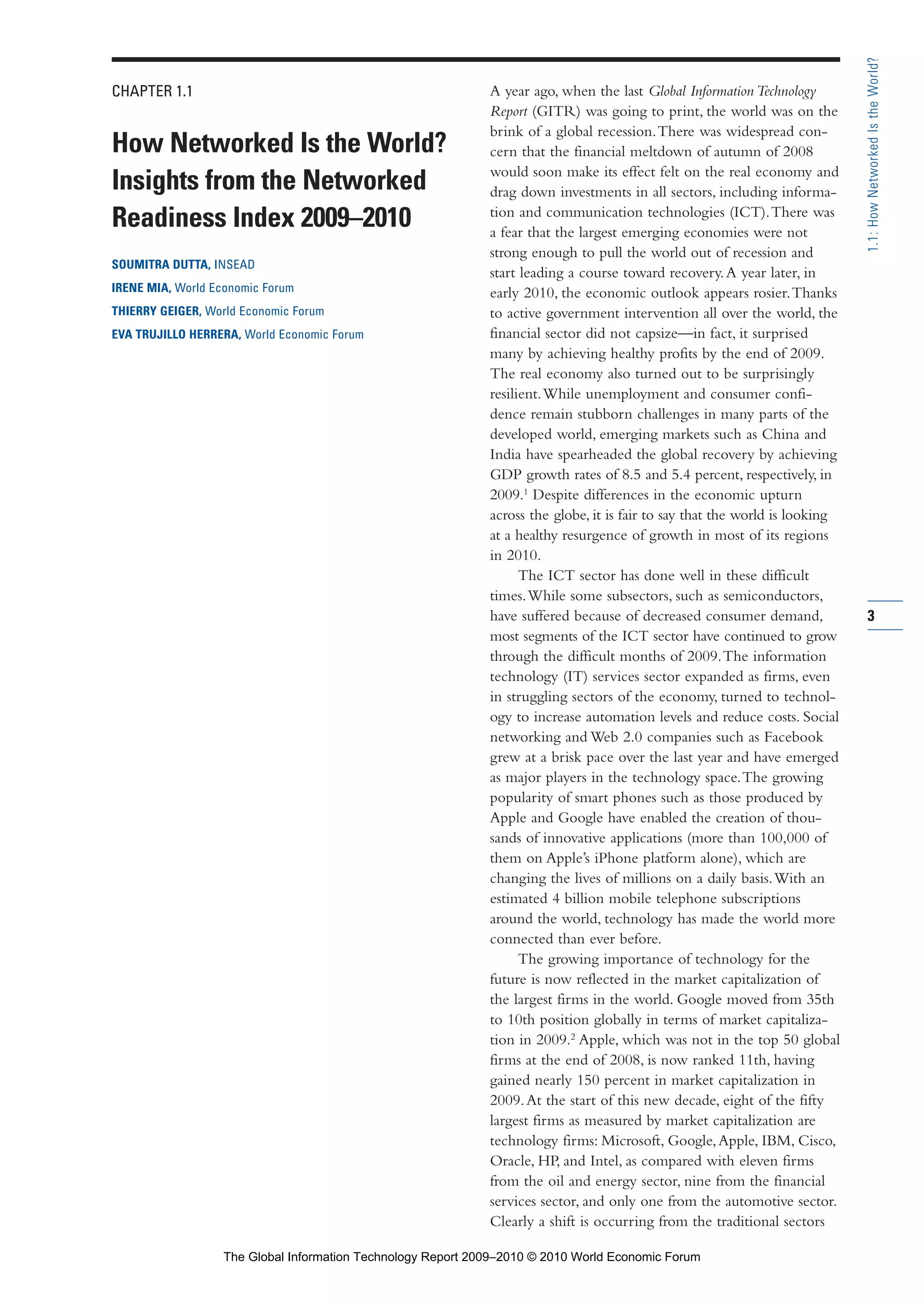 CHAPTER 1.1
How Networked Is the World?
Insights from the Networked
Readiness Index 2009–2010
SOUMITRA DUTTA, INSEAD
IRENE MIA, World Economic Forum
THIERRY GEIGER, World Economic Forum
EVA TRUJILLO HERRERA, World Economic Forum
A year ago, when the last Global InformationTechnology
Report (GITR) was going to print, the world was on the
brink of a global recession.There was widespread con-
cern that the financial meltdown of autumn of 2008
would soon make its effect felt on the real economy and
drag down investments in all sectors, including informa-
tion and communication technologies (ICT).There was
a fear that the largest emerging economies were not
strong enough to pull the world out of recession and
start leading a course toward recovery.A year later, in
early 2010, the economic outlook appears rosier.Thanks
to active government intervention all over the world, the
financial sector did not capsize—in fact, it surprised
many by achieving healthy profits by the end of 2009.
The real economy also turned out to be surprisingly
resilient.While unemployment and consumer confi-
dence remain stubborn challenges in many parts of the
developed world, emerging markets such as China and
India have spearheaded the global recovery by achieving
GDP growth rates of 8.5 and 5.4 percent, respectively, in
2009.1
Despite differences in the economic upturn
across the globe, it is fair to say that the world is looking
at a healthy resurgence of growth in most of its regions
in 2010.
The ICT sector has done well in these difficult
times.While some subsectors, such as semiconductors,
have suffered because of decreased consumer demand,
most segments of the ICT sector have continued to grow
through the difficult months of 2009.The information
technology (IT) services sector expanded as firms, even
in struggling sectors of the economy, turned to technol-
ogy to increase automation levels and reduce costs. Social
networking and Web 2.0 companies such as Facebook
grew at a brisk pace over the last year and have emerged
as major players in the technology space.The growing
popularity of smart phones such as those produced by
Apple and Google have enabled the creation of thou-
sands of innovative applications (more than 100,000 of
them on Apple’s iPhone platform alone), which are
changing the lives of millions on a daily basis.With an
estimated 4 billion mobile telephone subscriptions
around the world, technology has made the world more
connected than ever before.
The growing importance of technology for the
future is now reflected in the market capitalization of
the largest firms in the world. Google moved from 35th
to 10th position globally in terms of market capitaliza-
tion in 2009.2
Apple, which was not in the top 50 global
firms at the end of 2008, is now ranked 11th, having
gained nearly 150 percent in market capitalization in
2009.At the start of this new decade, eight of the fifty
largest firms as measured by market capitalization are
technology firms: Microsoft, Google,Apple, IBM, Cisco,
Oracle, HP, and Intel, as compared with eleven firms
from the oil and energy sector, nine from the financial
services sector, and only one from the automotive sector.
Clearly a shift is occurring from the traditional sectors
3
1.1:HowNetworkedIstheWorld?
Part 1.r2 3/2/10 4:40 AM Page 3
The Global Information Technology Report 2009–2010 © 2010 World Economic Forum
 