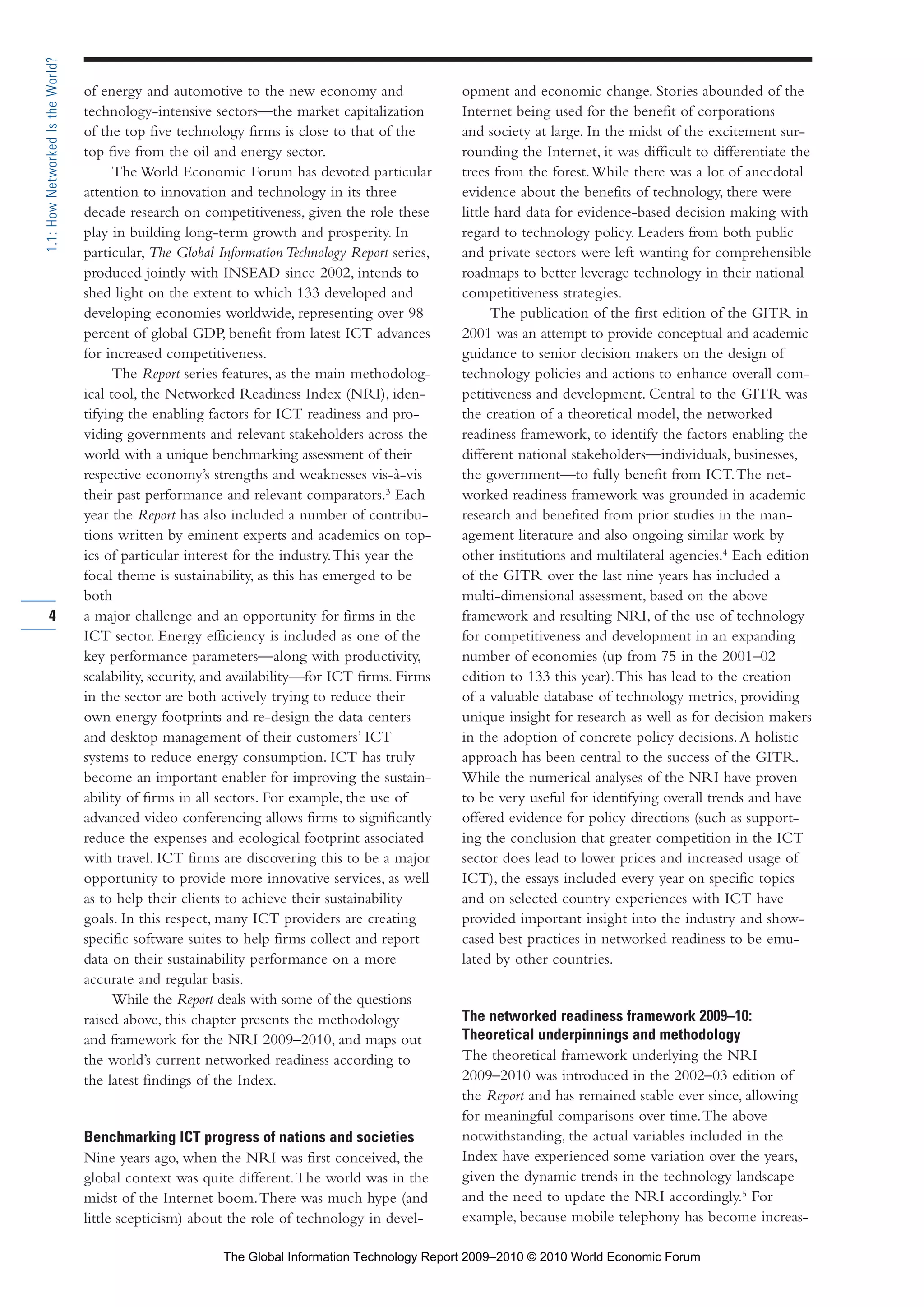 of energy and automotive to the new economy and
technology-intensive sectors—the market capitalization
of the top five technology firms is close to that of the
top five from the oil and energy sector.
The World Economic Forum has devoted particular
attention to innovation and technology in its three
decade research on competitiveness, given the role these
play in building long-term growth and prosperity. In
particular, The Global Information Technology Report series,
produced jointly with INSEAD since 2002, intends to
shed light on the extent to which 133 developed and
developing economies worldwide, representing over 98
percent of global GDP, benefit from latest ICT advances
for increased competitiveness.
The Report series features, as the main methodolog-
ical tool, the Networked Readiness Index (NRI), iden-
tifying the enabling factors for ICT readiness and pro-
viding governments and relevant stakeholders across the
world with a unique benchmarking assessment of their
respective economy’s strengths and weaknesses vis-à-vis
their past performance and relevant comparators.3
Each
year the Report has also included a number of contribu-
tions written by eminent experts and academics on top-
ics of particular interest for the industry.This year the
focal theme is sustainability, as this has emerged to be
both
a major challenge and an opportunity for firms in the
ICT sector. Energy efficiency is included as one of the
key performance parameters—along with productivity,
scalability, security, and availability—for ICT firms. Firms
in the sector are both actively trying to reduce their
own energy footprints and re-design the data centers
and desktop management of their customers’ ICT
systems to reduce energy consumption. ICT has truly
become an important enabler for improving the sustain-
ability of firms in all sectors. For example, the use of
advanced video conferencing allows firms to significantly
reduce the expenses and ecological footprint associated
with travel. ICT firms are discovering this to be a major
opportunity to provide more innovative services, as well
as to help their clients to achieve their sustainability
goals. In this respect, many ICT providers are creating
specific software suites to help firms collect and report
data on their sustainability performance on a more
accurate and regular basis.
While the Report deals with some of the questions
raised above, this chapter presents the methodology
and framework for the NRI 2009–2010, and maps out
the world’s current networked readiness according to
the latest findings of the Index.
Benchmarking ICT progress of nations and societies
Nine years ago, when the NRI was first conceived, the
global context was quite different.The world was in the
midst of the Internet boom.There was much hype (and
little scepticism) about the role of technology in devel-
opment and economic change. Stories abounded of the
Internet being used for the benefit of corporations
and society at large. In the midst of the excitement sur-
rounding the Internet, it was difficult to differentiate the
trees from the forest.While there was a lot of anecdotal
evidence about the benefits of technology, there were
little hard data for evidence-based decision making with
regard to technology policy. Leaders from both public
and private sectors were left wanting for comprehensible
roadmaps to better leverage technology in their national
competitiveness strategies.
The publication of the first edition of the GITR in
2001 was an attempt to provide conceptual and academic
guidance to senior decision makers on the design of
technology policies and actions to enhance overall com-
petitiveness and development. Central to the GITR was
the creation of a theoretical model, the networked
readiness framework, to identify the factors enabling the
different national stakeholders—individuals, businesses,
the government—to fully benefit from ICT.The net-
worked readiness framework was grounded in academic
research and benefited from prior studies in the man-
agement literature and also ongoing similar work by
other institutions and multilateral agencies.4
Each edition
of the GITR over the last nine years has included a
multi-dimensional assessment, based on the above
framework and resulting NRI, of the use of technology
for competitiveness and development in an expanding
number of economies (up from 75 in the 2001–02
edition to 133 this year).This has lead to the creation
of a valuable database of technology metrics, providing
unique insight for research as well as for decision makers
in the adoption of concrete policy decisions.A holistic
approach has been central to the success of the GITR.
While the numerical analyses of the NRI have proven
to be very useful for identifying overall trends and have
offered evidence for policy directions (such as support-
ing the conclusion that greater competition in the ICT
sector does lead to lower prices and increased usage of
ICT), the essays included every year on specific topics
and on selected country experiences with ICT have
provided important insight into the industry and show-
cased best practices in networked readiness to be emu-
lated by other countries.
The networked readiness framework 2009–10:
Theoretical underpinnings and methodology
The theoretical framework underlying the NRI
2009–2010 was introduced in the 2002–03 edition of
the Report and has remained stable ever since, allowing
for meaningful comparisons over time.The above
notwithstanding, the actual variables included in the
Index have experienced some variation over the years,
given the dynamic trends in the technology landscape
and the need to update the NRI accordingly.5
For
example, because mobile telephony has become increas-
4
1.1:HowNetworkedIstheWorld?
Part 1.r2 3/2/10 4:40 AM Page 4
The Global Information Technology Report 2009–2010 © 2010 World Economic Forum
 
