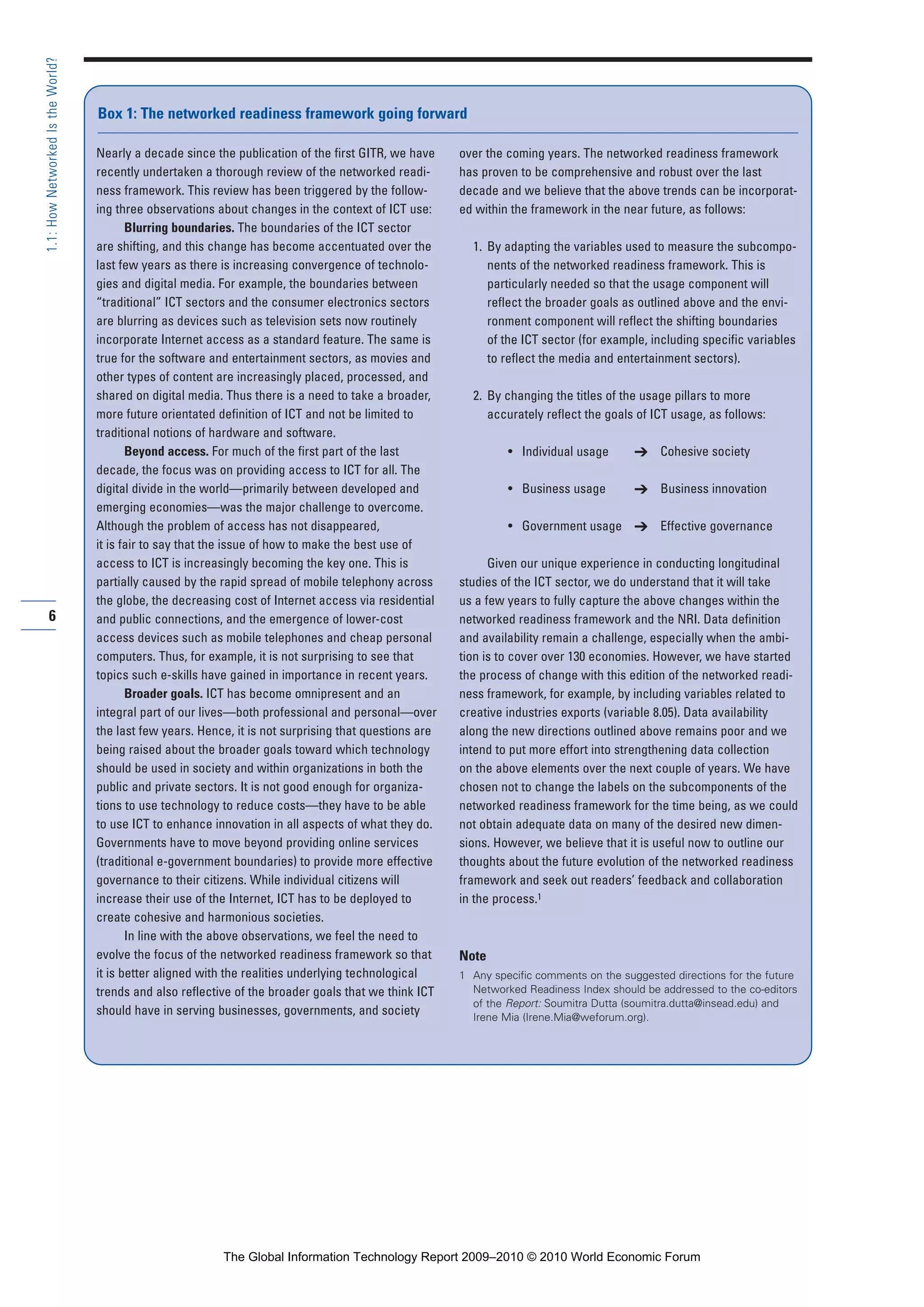 6
1.1:HowNetworkedIstheWorld?
Nearly a decade since the publication of the first GITR, we have
recently undertaken a thorough review of the networked readi-
ness framework. This review has been triggered by the follow-
ing three observations about changes in the context of ICT use:
Blurring boundaries. The boundaries of the ICT sector
are shifting, and this change has become accentuated over the
last few years as there is increasing convergence of technolo-
gies and digital media. For example, the boundaries between
“traditional” ICT sectors and the consumer electronics sectors
are blurring as devices such as television sets now routinely
incorporate Internet access as a standard feature. The same is
true for the software and entertainment sectors, as movies and
other types of content are increasingly placed, processed, and
shared on digital media. Thus there is a need to take a broader,
more future orientated definition of ICT and not be limited to
traditional notions of hardware and software.
Beyond access. For much of the first part of the last
decade, the focus was on providing access to ICT for all. The
digital divide in the world—primarily between developed and
emerging economies—was the major challenge to overcome.
Although the problem of access has not disappeared,
it is fair to say that the issue of how to make the best use of
access to ICT is increasingly becoming the key one. This is
partially caused by the rapid spread of mobile telephony across
the globe, the decreasing cost of Internet access via residential
and public connections, and the emergence of lower-cost
access devices such as mobile telephones and cheap personal
computers. Thus, for example, it is not surprising to see that
topics such e-skills have gained in importance in recent years.
Broader goals. ICT has become omnipresent and an
integral part of our lives—both professional and personal—over
the last few years. Hence, it is not surprising that questions are
being raised about the broader goals toward which technology
should be used in society and within organizations in both the
public and private sectors. It is not good enough for organiza-
tions to use technology to reduce costs—they have to be able
to use ICT to enhance innovation in all aspects of what they do.
Governments have to move beyond providing online services
(traditional e-government boundaries) to provide more effective
governance to their citizens. While individual citizens will
increase their use of the Internet, ICT has to be deployed to
create cohesive and harmonious societies.
In line with the above observations, we feel the need to
evolve the focus of the networked readiness framework so that
it is better aligned with the realities underlying technological
trends and also reflective of the broader goals that we think ICT
should have in serving businesses, governments, and society
over the coming years. The networked readiness framework
has proven to be comprehensive and robust over the last
decade and we believe that the above trends can be incorporat-
ed within the framework in the near future, as follows:
1. By adapting the variables used to measure the subcompo-
nents of the networked readiness framework. This is
particularly needed so that the usage component will
reflect the broader goals as outlined above and the envi-
ronment component will reflect the shifting boundaries
of the ICT sector (for example, including specific variables
to reflect the media and entertainment sectors).
2. By changing the titles of the usage pillars to more
accurately reflect the goals of ICT usage, as follows:
• Individual usage ➔ Cohesive society
• Business usage ➔ Business innovation
• Government usage ➔ Effective governance
Given our unique experience in conducting longitudinal
studies of the ICT sector, we do understand that it will take
us a few years to fully capture the above changes within the
networked readiness framework and the NRI. Data definition
and availability remain a challenge, especially when the ambi-
tion is to cover over 130 economies. However, we have started
the process of change with this edition of the networked readi-
ness framework, for example, by including variables related to
creative industries exports (variable 8.05). Data availability
along the new directions outlined above remains poor and we
intend to put more effort into strengthening data collection
on the above elements over the next couple of years. We have
chosen not to change the labels on the subcomponents of the
networked readiness framework for the time being, as we could
not obtain adequate data on many of the desired new dimen-
sions. However, we believe that it is useful now to outline our
thoughts about the future evolution of the networked readiness
framework and seek out readers’ feedback and collaboration
in the process.1
Note
1 Any specific comments on the suggested directions for the future
Networked Readiness Index should be addressed to the co-editors
of the Report: Soumitra Dutta (soumitra.dutta@insead.edu) and
Irene Mia (Irene.Mia@weforum.org).
Box 1: The networked readiness framework going forward
Part 1.r2 3/2/10 4:40 AM Page 6
The Global Information Technology Report 2009–2010 © 2010 World Economic Forum
 
