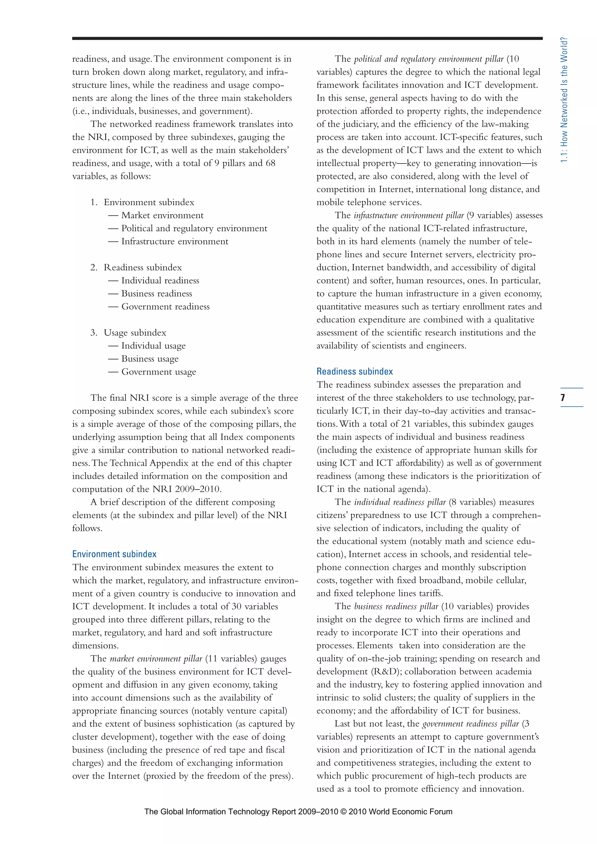 readiness, and usage.The environment component is in
turn broken down along market, regulatory, and infra-
structure lines, while the readiness and usage compo-
nents are along the lines of the three main stakeholders
(i.e., individuals, businesses, and government).
The networked readiness framework translates into
the NRI, composed by three subindexes, gauging the
environment for ICT, as well as the main stakeholders’
readiness, and usage, with a total of 9 pillars and 68
variables, as follows:
1. Environment subindex
— Market environment
— Political and regulatory environment
— Infrastructure environment
2. Readiness subindex
— Individual readiness
— Business readiness
— Government readiness
3. Usage subindex
— Individual usage
— Business usage
— Government usage
The final NRI score is a simple average of the three
composing subindex scores, while each subindex’s score
is a simple average of those of the composing pillars, the
underlying assumption being that all Index components
give a similar contribution to national networked readi-
ness.The Technical Appendix at the end of this chapter
includes detailed information on the composition and
computation of the NRI 2009–2010.
A brief description of the different composing
elements (at the subindex and pillar level) of the NRI
follows.
Environment subindex
The environment subindex measures the extent to
which the market, regulatory, and infrastructure environ-
ment of a given country is conducive to innovation and
ICT development. It includes a total of 30 variables
grouped into three different pillars, relating to the
market, regulatory, and hard and soft infrastructure
dimensions.
The market environment pillar (11 variables) gauges
the quality of the business environment for ICT devel-
opment and diffusion in any given economy, taking
into account dimensions such as the availability of
appropriate financing sources (notably venture capital)
and the extent of business sophistication (as captured by
cluster development), together with the ease of doing
business (including the presence of red tape and fiscal
charges) and the freedom of exchanging information
over the Internet (proxied by the freedom of the press).
The political and regulatory environment pillar (10
variables) captures the degree to which the national legal
framework facilitates innovation and ICT development.
In this sense, general aspects having to do with the
protection afforded to property rights, the independence
of the judiciary, and the efficiency of the law-making
process are taken into account. ICT-specific features, such
as the development of ICT laws and the extent to which
intellectual property—key to generating innovation—is
protected, are also considered, along with the level of
competition in Internet, international long distance, and
mobile telephone services.
The infrastructure environment pillar (9 variables) assesses
the quality of the national ICT-related infrastructure,
both in its hard elements (namely the number of tele-
phone lines and secure Internet servers, electricity pro-
duction, Internet bandwidth, and accessibility of digital
content) and softer, human resources, ones. In particular,
to capture the human infrastructure in a given economy,
quantitative measures such as tertiary enrollment rates and
education expenditure are combined with a qualitative
assessment of the scientific research institutions and the
availability of scientists and engineers.
Readiness subindex
The readiness subindex assesses the preparation and
interest of the three stakeholders to use technology, par-
ticularly ICT, in their day-to-day activities and transac-
tions.With a total of 21 variables, this subindex gauges
the main aspects of individual and business readiness
(including the existence of appropriate human skills for
using ICT and ICT affordability) as well as of government
readiness (among these indicators is the prioritization of
ICT in the national agenda).
The individual readiness pillar (8 variables) measures
citizens’ preparedness to use ICT through a comprehen-
sive selection of indicators, including the quality of
the educational system (notably math and science edu-
cation), Internet access in schools, and residential tele-
phone connection charges and monthly subscription
costs, together with fixed broadband, mobile cellular,
and fixed telephone lines tariffs.
The business readiness pillar (10 variables) provides
insight on the degree to which firms are inclined and
ready to incorporate ICT into their operations and
processes. Elements taken into consideration are the
quality of on-the-job training; spending on research and
development (R&D); collaboration between academia
and the industry, key to fostering applied innovation and
intrinsic to solid clusters; the quality of suppliers in the
economy; and the affordability of ICT for business.
Last but not least, the government readiness pillar (3
variables) represents an attempt to capture government’s
vision and prioritization of ICT in the national agenda
and competitiveness strategies, including the extent to
which public procurement of high-tech products are
used as a tool to promote efficiency and innovation.
7
1.1:HowNetworkedIstheWorld?
Part 1.r2 3/2/10 4:40 AM Page 7
The Global Information Technology Report 2009–2010 © 2010 World Economic Forum
 