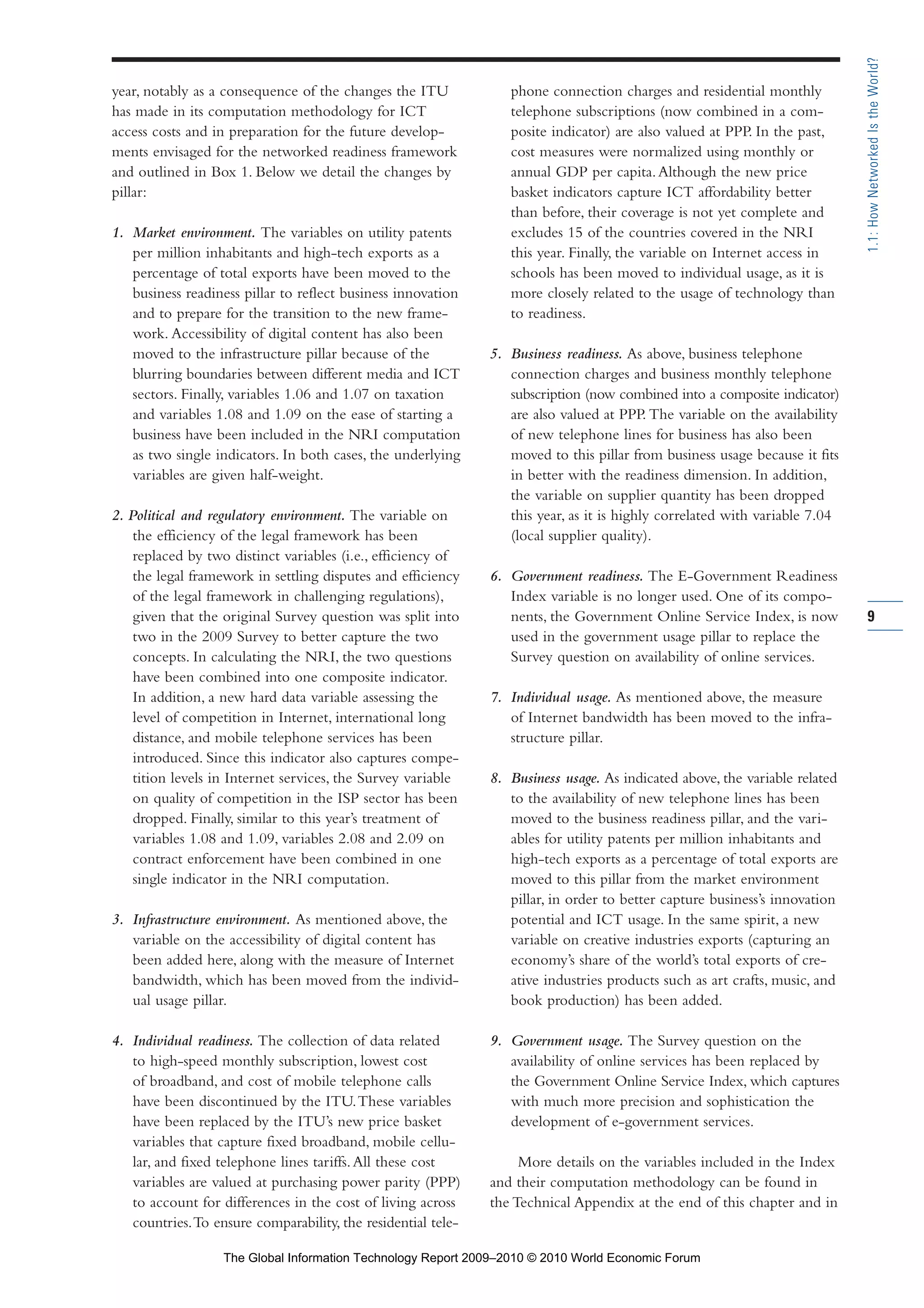 year, notably as a consequence of the changes the ITU
has made in its computation methodology for ICT
access costs and in preparation for the future develop-
ments envisaged for the networked readiness framework
and outlined in Box 1. Below we detail the changes by
pillar:
1. Market environment. The variables on utility patents
per million inhabitants and high-tech exports as a
percentage of total exports have been moved to the
business readiness pillar to reflect business innovation
and to prepare for the transition to the new frame-
work. Accessibility of digital content has also been
moved to the infrastructure pillar because of the
blurring boundaries between different media and ICT
sectors. Finally, variables 1.06 and 1.07 on taxation
and variables 1.08 and 1.09 on the ease of starting a
business have been included in the NRI computation
as two single indicators. In both cases, the underlying
variables are given half-weight.
2. Political and regulatory environment. The variable on
the efficiency of the legal framework has been
replaced by two distinct variables (i.e., efficiency of
the legal framework in settling disputes and efficiency
of the legal framework in challenging regulations),
given that the original Survey question was split into
two in the 2009 Survey to better capture the two
concepts. In calculating the NRI, the two questions
have been combined into one composite indicator.
In addition, a new hard data variable assessing the
level of competition in Internet, international long
distance, and mobile telephone services has been
introduced. Since this indicator also captures compe-
tition levels in Internet services, the Survey variable
on quality of competition in the ISP sector has been
dropped. Finally, similar to this year’s treatment of
variables 1.08 and 1.09, variables 2.08 and 2.09 on
contract enforcement have been combined in one
single indicator in the NRI computation.
3. Infrastructure environment. As mentioned above, the
variable on the accessibility of digital content has
been added here, along with the measure of Internet
bandwidth, which has been moved from the individ-
ual usage pillar.
4. Individual readiness. The collection of data related
to high-speed monthly subscription, lowest cost
of broadband, and cost of mobile telephone calls
have been discontinued by the ITU.These variables
have been replaced by the ITU’s new price basket
variables that capture fixed broadband, mobile cellu-
lar, and fixed telephone lines tariffs.All these cost
variables are valued at purchasing power parity (PPP)
to account for differences in the cost of living across
countries.To ensure comparability, the residential tele-
phone connection charges and residential monthly
telephone subscriptions (now combined in a com-
posite indicator) are also valued at PPP. In the past,
cost measures were normalized using monthly or
annual GDP per capita.Although the new price
basket indicators capture ICT affordability better
than before, their coverage is not yet complete and
excludes 15 of the countries covered in the NRI
this year. Finally, the variable on Internet access in
schools has been moved to individual usage, as it is
more closely related to the usage of technology than
to readiness.
5. Business readiness. As above, business telephone
connection charges and business monthly telephone
subscription (now combined into a composite indicator)
are also valued at PPP. The variable on the availability
of new telephone lines for business has also been
moved to this pillar from business usage because it fits
in better with the readiness dimension. In addition,
the variable on supplier quantity has been dropped
this year, as it is highly correlated with variable 7.04
(local supplier quality).
6. Government readiness. The E-Government Readiness
Index variable is no longer used. One of its compo-
nents, the Government Online Service Index, is now
used in the government usage pillar to replace the
Survey question on availability of online services.
7. Individual usage. As mentioned above, the measure
of Internet bandwidth has been moved to the infra-
structure pillar.
8. Business usage. As indicated above, the variable related
to the availability of new telephone lines has been
moved to the business readiness pillar, and the vari-
ables for utility patents per million inhabitants and
high-tech exports as a percentage of total exports are
moved to this pillar from the market environment
pillar, in order to better capture business’s innovation
potential and ICT usage. In the same spirit, a new
variable on creative industries exports (capturing an
economy’s share of the world’s total exports of cre-
ative industries products such as art crafts, music, and
book production) has been added.
9. Government usage. The Survey question on the
availability of online services has been replaced by
the Government Online Service Index, which captures
with much more precision and sophistication the
development of e-government services.
More details on the variables included in the Index
and their computation methodology can be found in
the Technical Appendix at the end of this chapter and in
9
1.1:HowNetworkedIstheWorld?
Part 1.r2 3/2/10 4:40 AM Page 9
The Global Information Technology Report 2009–2010 © 2010 World Economic Forum
 