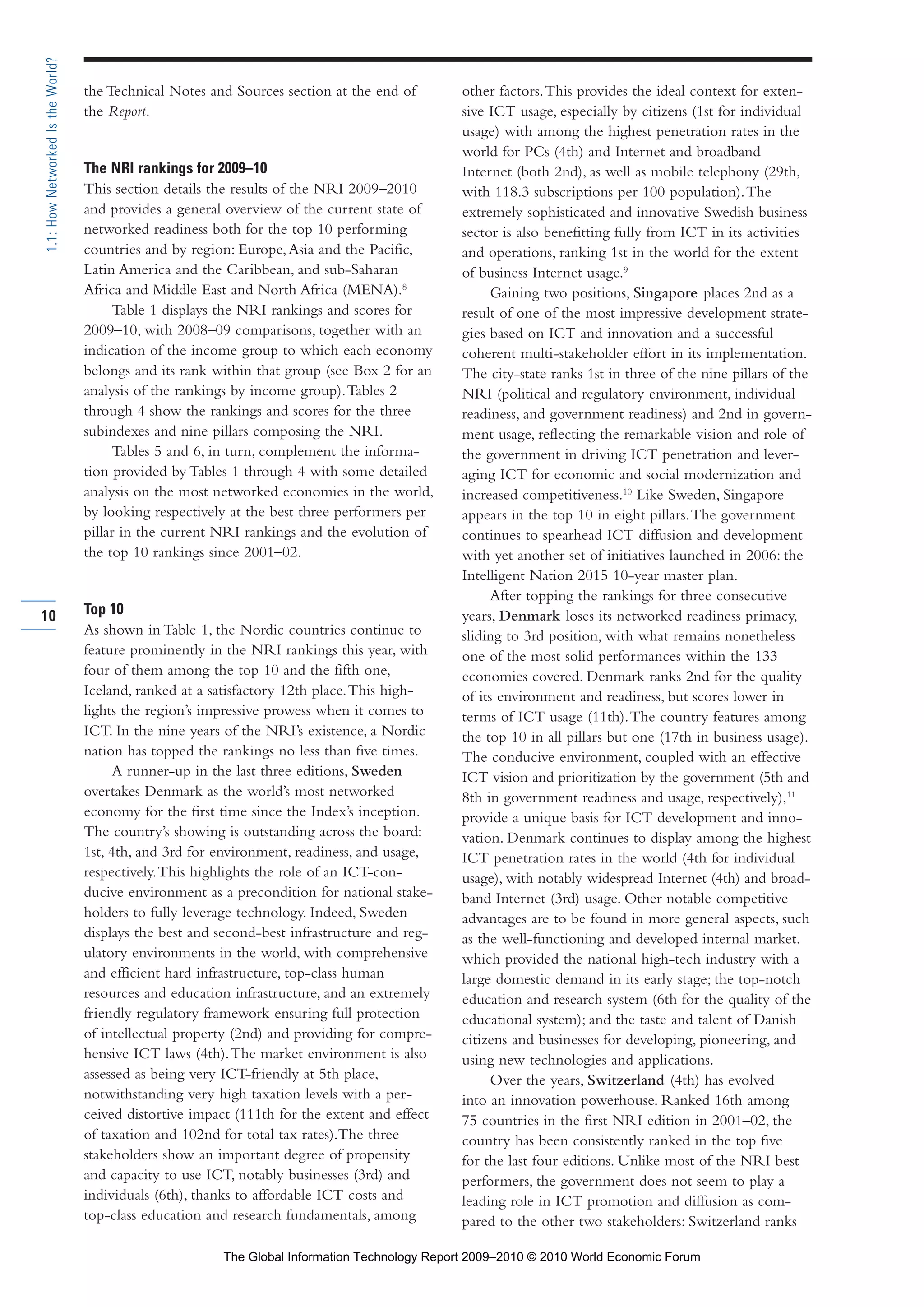 the Technical Notes and Sources section at the end of
the Report.
The NRI rankings for 2009–10
This section details the results of the NRI 2009–2010
and provides a general overview of the current state of
networked readiness both for the top 10 performing
countries and by region: Europe,Asia and the Pacific,
Latin America and the Caribbean, and sub-Saharan
Africa and Middle East and North Africa (MENA).8
Table 1 displays the NRI rankings and scores for
2009–10, with 2008–09 comparisons, together with an
indication of the income group to which each economy
belongs and its rank within that group (see Box 2 for an
analysis of the rankings by income group).Tables 2
through 4 show the rankings and scores for the three
subindexes and nine pillars composing the NRI.
Tables 5 and 6, in turn, complement the informa-
tion provided by Tables 1 through 4 with some detailed
analysis on the most networked economies in the world,
by looking respectively at the best three performers per
pillar in the current NRI rankings and the evolution of
the top 10 rankings since 2001–02.
Top 10
As shown in Table 1, the Nordic countries continue to
feature prominently in the NRI rankings this year, with
four of them among the top 10 and the fifth one,
Iceland, ranked at a satisfactory 12th place.This high-
lights the region’s impressive prowess when it comes to
ICT. In the nine years of the NRI’s existence, a Nordic
nation has topped the rankings no less than five times.
A runner-up in the last three editions, Sweden
overtakes Denmark as the world’s most networked
economy for the first time since the Index’s inception.
The country’s showing is outstanding across the board:
1st, 4th, and 3rd for environment, readiness, and usage,
respectively.This highlights the role of an ICT-con-
ducive environment as a precondition for national stake-
holders to fully leverage technology. Indeed, Sweden
displays the best and second-best infrastructure and reg-
ulatory environments in the world, with comprehensive
and efficient hard infrastructure, top-class human
resources and education infrastructure, and an extremely
friendly regulatory framework ensuring full protection
of intellectual property (2nd) and providing for compre-
hensive ICT laws (4th).The market environment is also
assessed as being very ICT-friendly at 5th place,
notwithstanding very high taxation levels with a per-
ceived distortive impact (111th for the extent and effect
of taxation and 102nd for total tax rates).The three
stakeholders show an important degree of propensity
and capacity to use ICT, notably businesses (3rd) and
individuals (6th), thanks to affordable ICT costs and
top-class education and research fundamentals, among
other factors.This provides the ideal context for exten-
sive ICT usage, especially by citizens (1st for individual
usage) with among the highest penetration rates in the
world for PCs (4th) and Internet and broadband
Internet (both 2nd), as well as mobile telephony (29th,
with 118.3 subscriptions per 100 population).The
extremely sophisticated and innovative Swedish business
sector is also benefitting fully from ICT in its activities
and operations, ranking 1st in the world for the extent
of business Internet usage.9
Gaining two positions, Singapore places 2nd as a
result of one of the most impressive development strate-
gies based on ICT and innovation and a successful
coherent multi-stakeholder effort in its implementation.
The city-state ranks 1st in three of the nine pillars of the
NRI (political and regulatory environment, individual
readiness, and government readiness) and 2nd in govern-
ment usage, reflecting the remarkable vision and role of
the government in driving ICT penetration and lever-
aging ICT for economic and social modernization and
increased competitiveness.10
Like Sweden, Singapore
appears in the top 10 in eight pillars.The government
continues to spearhead ICT diffusion and development
with yet another set of initiatives launched in 2006: the
Intelligent Nation 2015 10-year master plan.
After topping the rankings for three consecutive
years, Denmark loses its networked readiness primacy,
sliding to 3rd position, with what remains nonetheless
one of the most solid performances within the 133
economies covered. Denmark ranks 2nd for the quality
of its environment and readiness, but scores lower in
terms of ICT usage (11th).The country features among
the top 10 in all pillars but one (17th in business usage).
The conducive environment, coupled with an effective
ICT vision and prioritization by the government (5th and
8th in government readiness and usage, respectively),11
provide a unique basis for ICT development and inno-
vation. Denmark continues to display among the highest
ICT penetration rates in the world (4th for individual
usage), with notably widespread Internet (4th) and broad-
band Internet (3rd) usage. Other notable competitive
advantages are to be found in more general aspects, such
as the well-functioning and developed internal market,
which provided the national high-tech industry with a
large domestic demand in its early stage; the top-notch
education and research system (6th for the quality of the
educational system); and the taste and talent of Danish
citizens and businesses for developing, pioneering, and
using new technologies and applications.
Over the years, Switzerland (4th) has evolved
into an innovation powerhouse. Ranked 16th among
75 countries in the first NRI edition in 2001–02, the
country has been consistently ranked in the top five
for the last four editions. Unlike most of the NRI best
performers, the government does not seem to play a
leading role in ICT promotion and diffusion as com-
pared to the other two stakeholders: Switzerland ranks
10
1.1:HowNetworkedIstheWorld?
Part 1.r2 3/2/10 4:40 AM Page 10
The Global Information Technology Report 2009–2010 © 2010 World Economic Forum
 