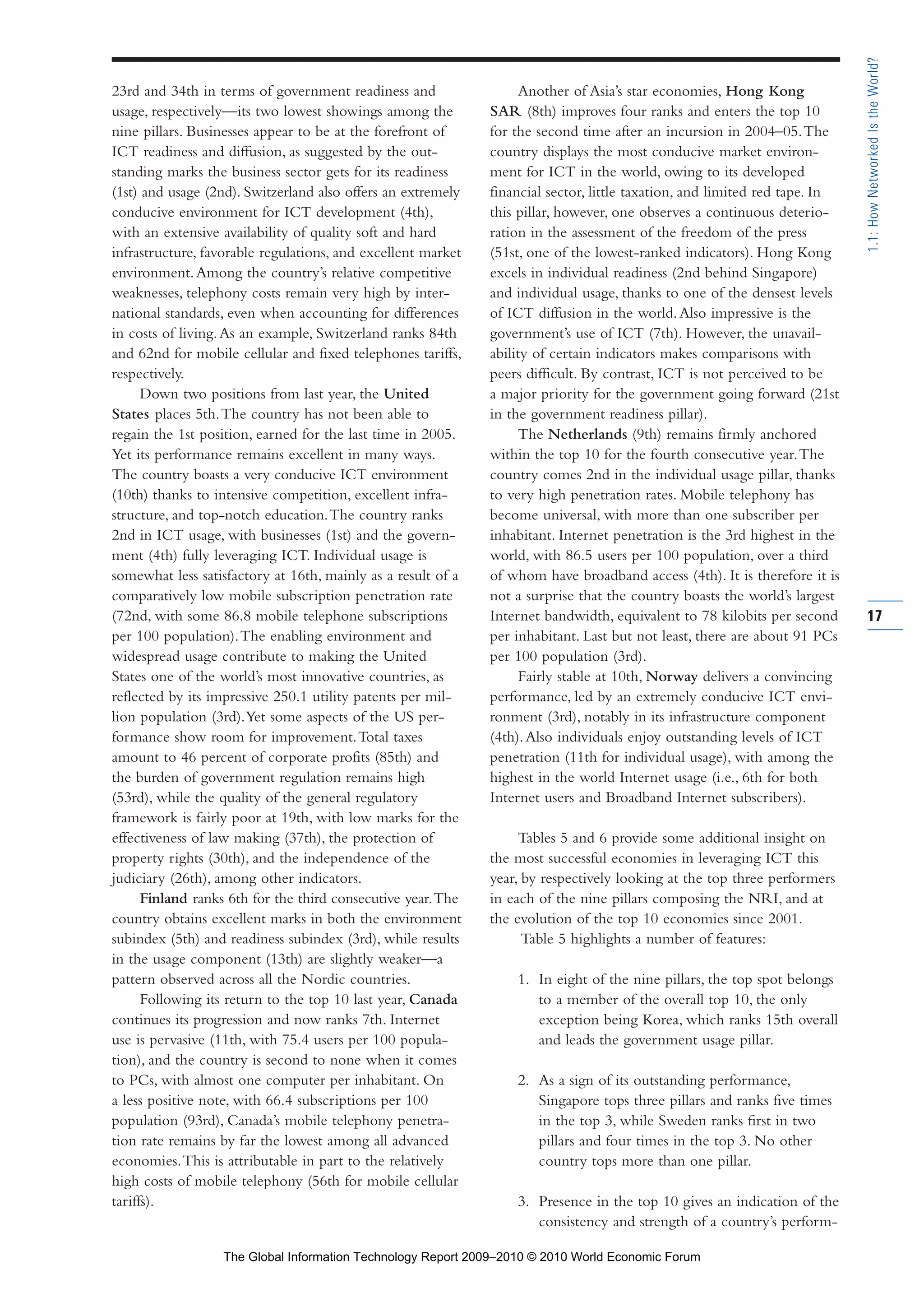23rd and 34th in terms of government readiness and
usage, respectively—its two lowest showings among the
nine pillars. Businesses appear to be at the forefront of
ICT readiness and diffusion, as suggested by the out-
standing marks the business sector gets for its readiness
(1st) and usage (2nd). Switzerland also offers an extremely
conducive environment for ICT development (4th),
with an extensive availability of quality soft and hard
infrastructure, favorable regulations, and excellent market
environment.Among the country’s relative competitive
weaknesses, telephony costs remain very high by inter-
national standards, even when accounting for differences
in costs of living.As an example, Switzerland ranks 84th
and 62nd for mobile cellular and fixed telephones tariffs,
respectively.
Down two positions from last year, the United
States places 5th.The country has not been able to
regain the 1st position, earned for the last time in 2005.
Yet its performance remains excellent in many ways.
The country boasts a very conducive ICT environment
(10th) thanks to intensive competition, excellent infra-
structure, and top-notch education.The country ranks
2nd in ICT usage, with businesses (1st) and the govern-
ment (4th) fully leveraging ICT. Individual usage is
somewhat less satisfactory at 16th, mainly as a result of a
comparatively low mobile subscription penetration rate
(72nd, with some 86.8 mobile telephone subscriptions
per 100 population).The enabling environment and
widespread usage contribute to making the United
States one of the world’s most innovative countries, as
reflected by its impressive 250.1 utility patents per mil-
lion population (3rd).Yet some aspects of the US per-
formance show room for improvement.Total taxes
amount to 46 percent of corporate profits (85th) and
the burden of government regulation remains high
(53rd), while the quality of the general regulatory
framework is fairly poor at 19th, with low marks for the
effectiveness of law making (37th), the protection of
property rights (30th), and the independence of the
judiciary (26th), among other indicators.
Finland ranks 6th for the third consecutive year.The
country obtains excellent marks in both the environment
subindex (5th) and readiness subindex (3rd), while results
in the usage component (13th) are slightly weaker—a
pattern observed across all the Nordic countries.
Following its return to the top 10 last year, Canada
continues its progression and now ranks 7th. Internet
use is pervasive (11th, with 75.4 users per 100 popula-
tion), and the country is second to none when it comes
to PCs, with almost one computer per inhabitant. On
a less positive note, with 66.4 subscriptions per 100
population (93rd), Canada’s mobile telephony penetra-
tion rate remains by far the lowest among all advanced
economies.This is attributable in part to the relatively
high costs of mobile telephony (56th for mobile cellular
tariffs).
Another of Asia’s star economies, Hong Kong
SAR (8th) improves four ranks and enters the top 10
for the second time after an incursion in 2004–05.The
country displays the most conducive market environ-
ment for ICT in the world, owing to its developed
financial sector, little taxation, and limited red tape. In
this pillar, however, one observes a continuous deterio-
ration in the assessment of the freedom of the press
(51st, one of the lowest-ranked indicators). Hong Kong
excels in individual readiness (2nd behind Singapore)
and individual usage, thanks to one of the densest levels
of ICT diffusion in the world.Also impressive is the
government’s use of ICT (7th). However, the unavail-
ability of certain indicators makes comparisons with
peers difficult. By contrast, ICT is not perceived to be
a major priority for the government going forward (21st
in the government readiness pillar).
The Netherlands (9th) remains firmly anchored
within the top 10 for the fourth consecutive year.The
country comes 2nd in the individual usage pillar, thanks
to very high penetration rates. Mobile telephony has
become universal, with more than one subscriber per
inhabitant. Internet penetration is the 3rd highest in the
world, with 86.5 users per 100 population, over a third
of whom have broadband access (4th). It is therefore it is
not a surprise that the country boasts the world’s largest
Internet bandwidth, equivalent to 78 kilobits per second
per inhabitant. Last but not least, there are about 91 PCs
per 100 population (3rd).
Fairly stable at 10th, Norway delivers a convincing
performance, led by an extremely conducive ICT envi-
ronment (3rd), notably in its infrastructure component
(4th).Also individuals enjoy outstanding levels of ICT
penetration (11th for individual usage), with among the
highest in the world Internet usage (i.e., 6th for both
Internet users and Broadband Internet subscribers).
Tables 5 and 6 provide some additional insight on
the most successful economies in leveraging ICT this
year, by respectively looking at the top three performers
in each of the nine pillars composing the NRI, and at
the evolution of the top 10 economies since 2001.
Table 5 highlights a number of features:
1. In eight of the nine pillars, the top spot belongs
to a member of the overall top 10, the only
exception being Korea, which ranks 15th overall
and leads the government usage pillar.
2. As a sign of its outstanding performance,
Singapore tops three pillars and ranks five times
in the top 3, while Sweden ranks first in two
pillars and four times in the top 3. No other
country tops more than one pillar.
3. Presence in the top 10 gives an indication of the
consistency and strength of a country’s perform-
17
1.1:HowNetworkedIstheWorld?
Part 1.r2 3/2/10 4:40 AM Page 17
The Global Information Technology Report 2009–2010 © 2010 World Economic Forum
 