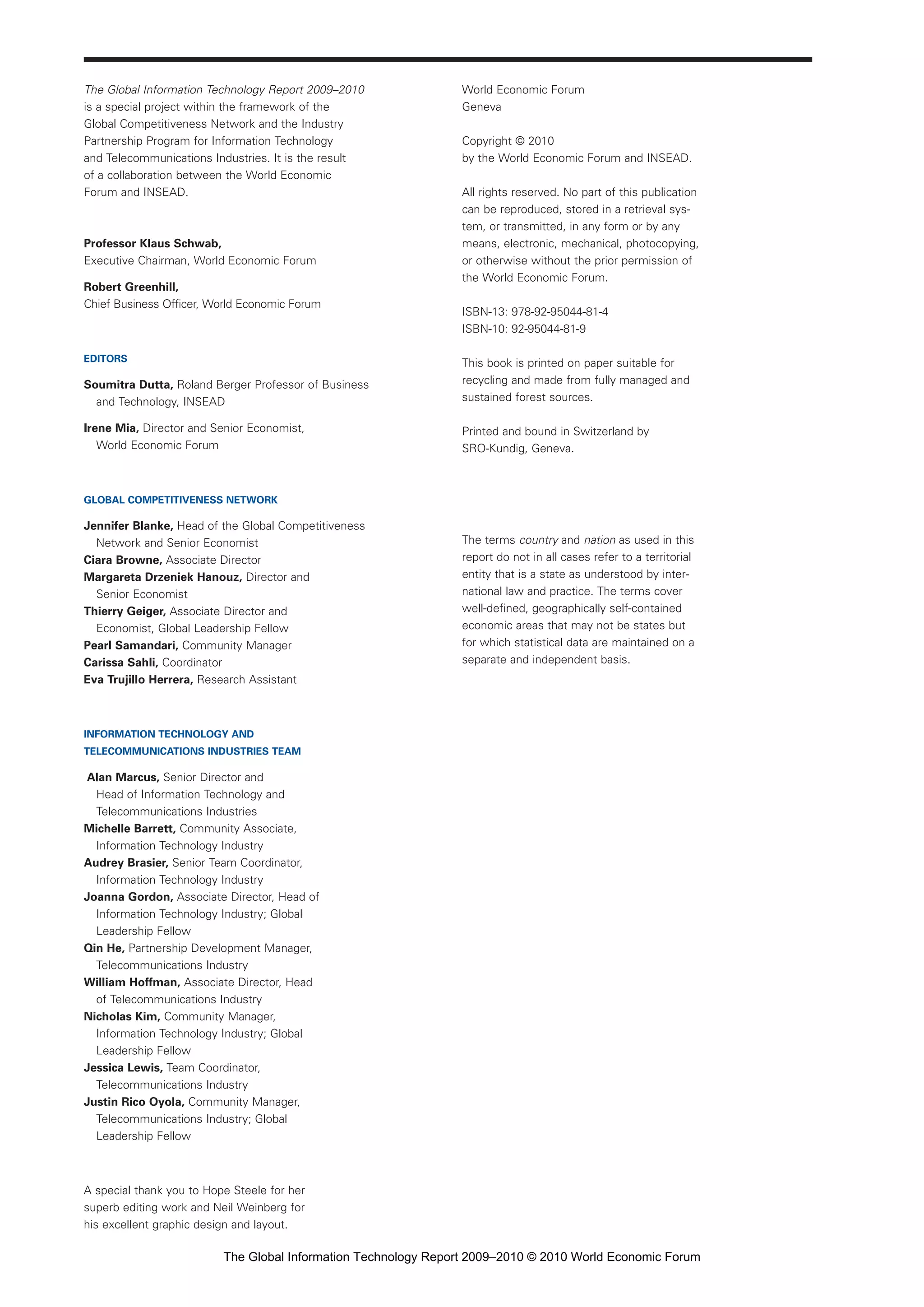 World Economic Forum
Geneva
Copyright © 2010
by the World Economic Forum and INSEAD.
All rights reserved. No part of this publication
can be reproduced, stored in a retrieval sys-
tem, or transmitted, in any form or by any
means, electronic, mechanical, photocopying,
or otherwise without the prior permission of
the World Economic Forum.
ISBN-13: 978-92-95044-81-4
ISBN-10: 92-95044-81-9
This book is printed on paper suitable for
recycling and made from fully managed and
sustained forest sources.
Printed and bound in Switzerland by
SRO-Kundig, Geneva.
The terms country and nation as used in this
report do not in all cases refer to a territorial
entity that is a state as understood by inter-
national law and practice. The terms cover
well-defined, geographically self-contained
economic areas that may not be states but
for which statistical data are maintained on a
separate and independent basis.
The Global Information Technology Report 2009–2010
is a special project within the framework of the
Global Competitiveness Network and the Industry
Partnership Program for Information Technology
and Telecommunications Industries. It is the result
of a collaboration between the World Economic
Forum and INSEAD.
Professor Klaus Schwab,
Executive Chairman, World Economic Forum
Robert Greenhill,
Chief Business Officer, World Economic Forum
EDITORS
Soumitra Dutta, Roland Berger Professor of Business
and Technology, INSEAD
Irene Mia, Director and Senior Economist,
World Economic Forum
GLOBAL COMPETITIVENESS NETWORK
Jennifer Blanke, Head of the Global Competitiveness
Network and Senior Economist
Ciara Browne, Associate Director
Margareta Drzeniek Hanouz, Director and
Senior Economist
Thierry Geiger, Associate Director and
Economist, Global Leadership Fellow
Pearl Samandari, Community Manager
Carissa Sahli, Coordinator
Eva Trujillo Herrera, Research Assistant
INFORMATION TECHNOLOGY AND
TELECOMMUNICATIONS INDUSTRIES TEAM
Alan Marcus, Senior Director and
Head of Information Technology and
Telecommunications Industries
Michelle Barrett, Community Associate,
Information Technology Industry
Audrey Brasier, Senior Team Coordinator,
Information Technology Industry
Joanna Gordon, Associate Director, Head of
Information Technology Industry; Global
Leadership Fellow
Qin He, Partnership Development Manager,
Telecommunications Industry
William Hoffman, Associate Director, Head
of Telecommunications Industry
Nicholas Kim, Community Manager,
Information Technology Industry; Global
Leadership Fellow
Jessica Lewis, Team Coordinator,
Telecommunications Industry
Justin Rico Oyola, Community Manager,
Telecommunications Industry; Global
Leadership Fellow
A special thank you to Hope Steele for her
superb editing work and Neil Weinberg for
his excellent graphic design and layout.
Part 1.r2 3/2/10 4:40 AM Page ii
The Global Information Technology Report 2009–2010 © 2010 World Economic Forum
 