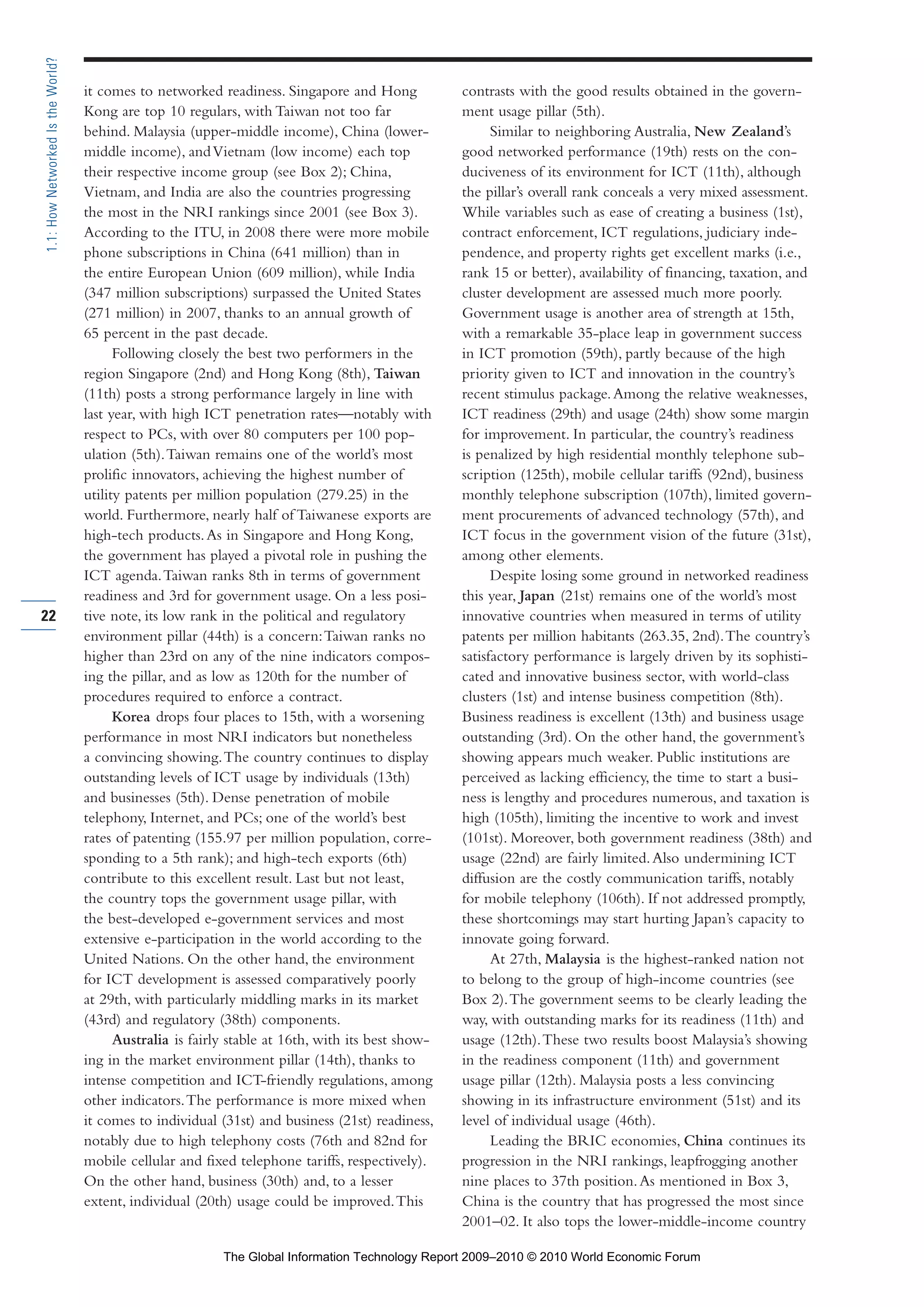 it comes to networked readiness. Singapore and Hong
Kong are top 10 regulars, with Taiwan not too far
behind. Malaysia (upper-middle income), China (lower-
middle income), andVietnam (low income) each top
their respective income group (see Box 2); China,
Vietnam, and India are also the countries progressing
the most in the NRI rankings since 2001 (see Box 3).
According to the ITU, in 2008 there were more mobile
phone subscriptions in China (641 million) than in
the entire European Union (609 million), while India
(347 million subscriptions) surpassed the United States
(271 million) in 2007, thanks to an annual growth of
65 percent in the past decade.
Following closely the best two performers in the
region Singapore (2nd) and Hong Kong (8th), Taiwan
(11th) posts a strong performance largely in line with
last year, with high ICT penetration rates—notably with
respect to PCs, with over 80 computers per 100 pop-
ulation (5th).Taiwan remains one of the world’s most
prolific innovators, achieving the highest number of
utility patents per million population (279.25) in the
world. Furthermore, nearly half of Taiwanese exports are
high-tech products.As in Singapore and Hong Kong,
the government has played a pivotal role in pushing the
ICT agenda.Taiwan ranks 8th in terms of government
readiness and 3rd for government usage. On a less posi-
tive note, its low rank in the political and regulatory
environment pillar (44th) is a concern:Taiwan ranks no
higher than 23rd on any of the nine indicators compos-
ing the pillar, and as low as 120th for the number of
procedures required to enforce a contract.
Korea drops four places to 15th, with a worsening
performance in most NRI indicators but nonetheless
a convincing showing.The country continues to display
outstanding levels of ICT usage by individuals (13th)
and businesses (5th). Dense penetration of mobile
telephony, Internet, and PCs; one of the world’s best
rates of patenting (155.97 per million population, corre-
sponding to a 5th rank); and high-tech exports (6th)
contribute to this excellent result. Last but not least,
the country tops the government usage pillar, with
the best-developed e-government services and most
extensive e-participation in the world according to the
United Nations. On the other hand, the environment
for ICT development is assessed comparatively poorly
at 29th, with particularly middling marks in its market
(43rd) and regulatory (38th) components.
Australia is fairly stable at 16th, with its best show-
ing in the market environment pillar (14th), thanks to
intense competition and ICT-friendly regulations, among
other indicators.The performance is more mixed when
it comes to individual (31st) and business (21st) readiness,
notably due to high telephony costs (76th and 82nd for
mobile cellular and fixed telephone tariffs, respectively).
On the other hand, business (30th) and, to a lesser
extent, individual (20th) usage could be improved.This
contrasts with the good results obtained in the govern-
ment usage pillar (5th).
Similar to neighboring Australia, New Zealand’s
good networked performance (19th) rests on the con-
duciveness of its environment for ICT (11th), although
the pillar’s overall rank conceals a very mixed assessment.
While variables such as ease of creating a business (1st),
contract enforcement, ICT regulations, judiciary inde-
pendence, and property rights get excellent marks (i.e.,
rank 15 or better), availability of financing, taxation, and
cluster development are assessed much more poorly.
Government usage is another area of strength at 15th,
with a remarkable 35-place leap in government success
in ICT promotion (59th), partly because of the high
priority given to ICT and innovation in the country’s
recent stimulus package.Among the relative weaknesses,
ICT readiness (29th) and usage (24th) show some margin
for improvement. In particular, the country’s readiness
is penalized by high residential monthly telephone sub-
scription (125th), mobile cellular tariffs (92nd), business
monthly telephone subscription (107th), limited govern-
ment procurements of advanced technology (57th), and
ICT focus in the government vision of the future (31st),
among other elements.
Despite losing some ground in networked readiness
this year, Japan (21st) remains one of the world’s most
innovative countries when measured in terms of utility
patents per million habitants (263.35, 2nd).The country’s
satisfactory performance is largely driven by its sophisti-
cated and innovative business sector, with world-class
clusters (1st) and intense business competition (8th).
Business readiness is excellent (13th) and business usage
outstanding (3rd). On the other hand, the government’s
showing appears much weaker. Public institutions are
perceived as lacking efficiency, the time to start a busi-
ness is lengthy and procedures numerous, and taxation is
high (105th), limiting the incentive to work and invest
(101st). Moreover, both government readiness (38th) and
usage (22nd) are fairly limited.Also undermining ICT
diffusion are the costly communication tariffs, notably
for mobile telephony (106th). If not addressed promptly,
these shortcomings may start hurting Japan’s capacity to
innovate going forward.
At 27th, Malaysia is the highest-ranked nation not
to belong to the group of high-income countries (see
Box 2).The government seems to be clearly leading the
way, with outstanding marks for its readiness (11th) and
usage (12th).These two results boost Malaysia’s showing
in the readiness component (11th) and government
usage pillar (12th). Malaysia posts a less convincing
showing in its infrastructure environment (51st) and its
level of individual usage (46th).
Leading the BRIC economies, China continues its
progression in the NRI rankings, leapfrogging another
nine places to 37th position.As mentioned in Box 3,
China is the country that has progressed the most since
2001–02. It also tops the lower-middle-income country
22
1.1:HowNetworkedIstheWorld?
Part 1.r2 3/2/10 4:40 AM Page 22
The Global Information Technology Report 2009–2010 © 2010 World Economic Forum
 
