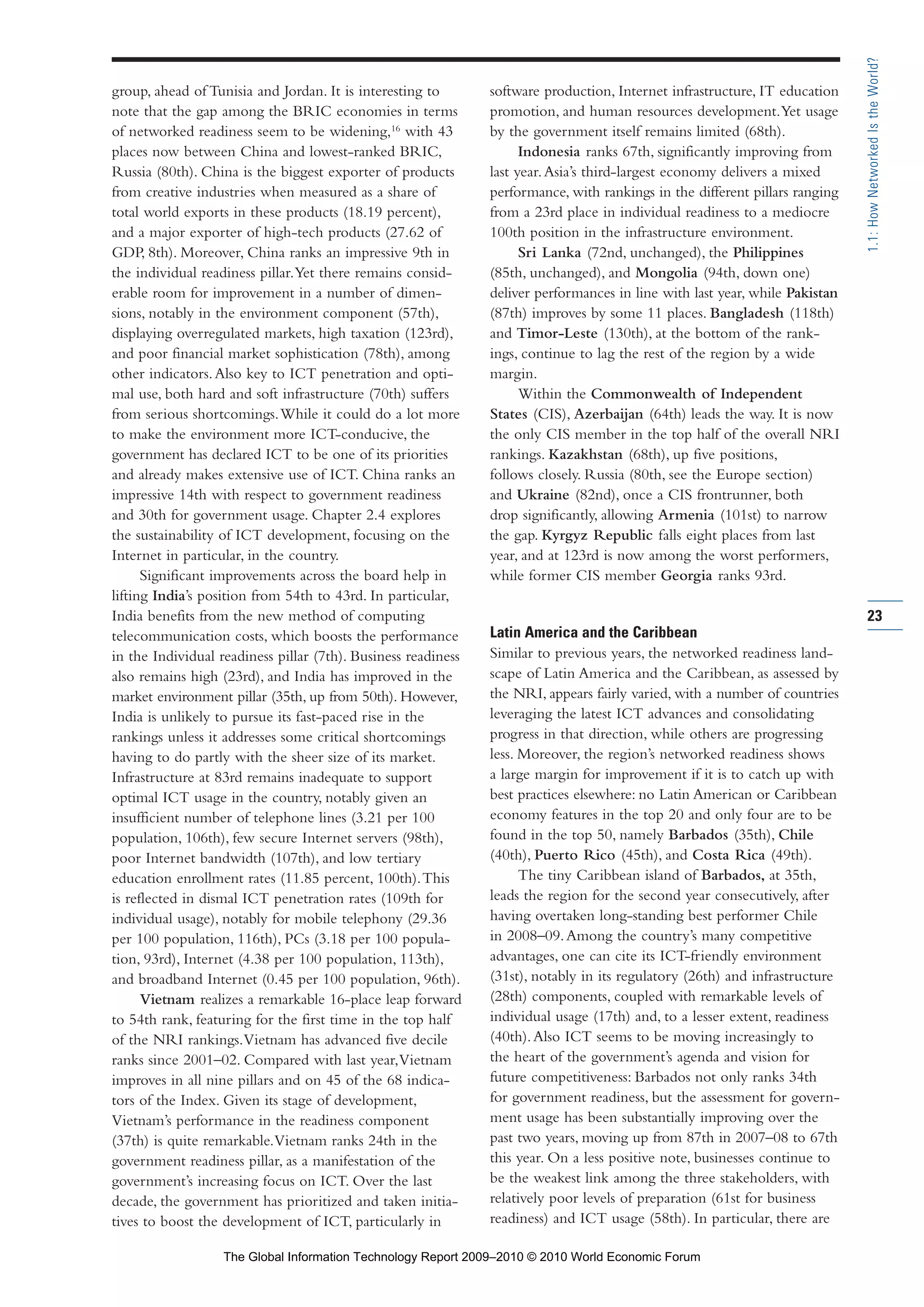 group, ahead of Tunisia and Jordan. It is interesting to
note that the gap among the BRIC economies in terms
of networked readiness seem to be widening,16
with 43
places now between China and lowest-ranked BRIC,
Russia (80th). China is the biggest exporter of products
from creative industries when measured as a share of
total world exports in these products (18.19 percent),
and a major exporter of high-tech products (27.62 of
GDP, 8th). Moreover, China ranks an impressive 9th in
the individual readiness pillar.Yet there remains consid-
erable room for improvement in a number of dimen-
sions, notably in the environment component (57th),
displaying overregulated markets, high taxation (123rd),
and poor financial market sophistication (78th), among
other indicators.Also key to ICT penetration and opti-
mal use, both hard and soft infrastructure (70th) suffers
from serious shortcomings.While it could do a lot more
to make the environment more ICT-conducive, the
government has declared ICT to be one of its priorities
and already makes extensive use of ICT. China ranks an
impressive 14th with respect to government readiness
and 30th for government usage. Chapter 2.4 explores
the sustainability of ICT development, focusing on the
Internet in particular, in the country.
Significant improvements across the board help in
lifting India’s position from 54th to 43rd. In particular,
India benefits from the new method of computing
telecommunication costs, which boosts the performance
in the Individual readiness pillar (7th). Business readiness
also remains high (23rd), and India has improved in the
market environment pillar (35th, up from 50th). However,
India is unlikely to pursue its fast-paced rise in the
rankings unless it addresses some critical shortcomings
having to do partly with the sheer size of its market.
Infrastructure at 83rd remains inadequate to support
optimal ICT usage in the country, notably given an
insufficient number of telephone lines (3.21 per 100
population, 106th), few secure Internet servers (98th),
poor Internet bandwidth (107th), and low tertiary
education enrollment rates (11.85 percent, 100th).This
is reflected in dismal ICT penetration rates (109th for
individual usage), notably for mobile telephony (29.36
per 100 population, 116th), PCs (3.18 per 100 popula-
tion, 93rd), Internet (4.38 per 100 population, 113th),
and broadband Internet (0.45 per 100 population, 96th).
Vietnam realizes a remarkable 16-place leap forward
to 54th rank, featuring for the first time in the top half
of the NRI rankings.Vietnam has advanced five decile
ranks since 2001–02. Compared with last year,Vietnam
improves in all nine pillars and on 45 of the 68 indica-
tors of the Index. Given its stage of development,
Vietnam’s performance in the readiness component
(37th) is quite remarkable.Vietnam ranks 24th in the
government readiness pillar, as a manifestation of the
government’s increasing focus on ICT. Over the last
decade, the government has prioritized and taken initia-
tives to boost the development of ICT, particularly in
software production, Internet infrastructure, IT education
promotion, and human resources development.Yet usage
by the government itself remains limited (68th).
Indonesia ranks 67th, significantly improving from
last year.Asia’s third-largest economy delivers a mixed
performance, with rankings in the different pillars ranging
from a 23rd place in individual readiness to a mediocre
100th position in the infrastructure environment.
Sri Lanka (72nd, unchanged), the Philippines
(85th, unchanged), and Mongolia (94th, down one)
deliver performances in line with last year, while Pakistan
(87th) improves by some 11 places. Bangladesh (118th)
and Timor-Leste (130th), at the bottom of the rank-
ings, continue to lag the rest of the region by a wide
margin.
Within the Commonwealth of Independent
States (CIS), Azerbaijan (64th) leads the way. It is now
the only CIS member in the top half of the overall NRI
rankings. Kazakhstan (68th), up five positions,
follows closely. Russia (80th, see the Europe section)
and Ukraine (82nd), once a CIS frontrunner, both
drop significantly, allowing Armenia (101st) to narrow
the gap. Kyrgyz Republic falls eight places from last
year, and at 123rd is now among the worst performers,
while former CIS member Georgia ranks 93rd.
Latin America and the Caribbean
Similar to previous years, the networked readiness land-
scape of Latin America and the Caribbean, as assessed by
the NRI, appears fairly varied, with a number of countries
leveraging the latest ICT advances and consolidating
progress in that direction, while others are progressing
less. Moreover, the region’s networked readiness shows
a large margin for improvement if it is to catch up with
best practices elsewhere: no Latin American or Caribbean
economy features in the top 20 and only four are to be
found in the top 50, namely Barbados (35th), Chile
(40th), Puerto Rico (45th), and Costa Rica (49th).
The tiny Caribbean island of Barbados, at 35th,
leads the region for the second year consecutively, after
having overtaken long-standing best performer Chile
in 2008–09.Among the country’s many competitive
advantages, one can cite its ICT-friendly environment
(31st), notably in its regulatory (26th) and infrastructure
(28th) components, coupled with remarkable levels of
individual usage (17th) and, to a lesser extent, readiness
(40th).Also ICT seems to be moving increasingly to
the heart of the government’s agenda and vision for
future competitiveness: Barbados not only ranks 34th
for government readiness, but the assessment for govern-
ment usage has been substantially improving over the
past two years, moving up from 87th in 2007–08 to 67th
this year. On a less positive note, businesses continue to
be the weakest link among the three stakeholders, with
relatively poor levels of preparation (61st for business
readiness) and ICT usage (58th). In particular, there are
23
1.1:HowNetworkedIstheWorld?
Part 1.r2 3/2/10 4:40 AM Page 23
The Global Information Technology Report 2009–2010 © 2010 World Economic Forum
 