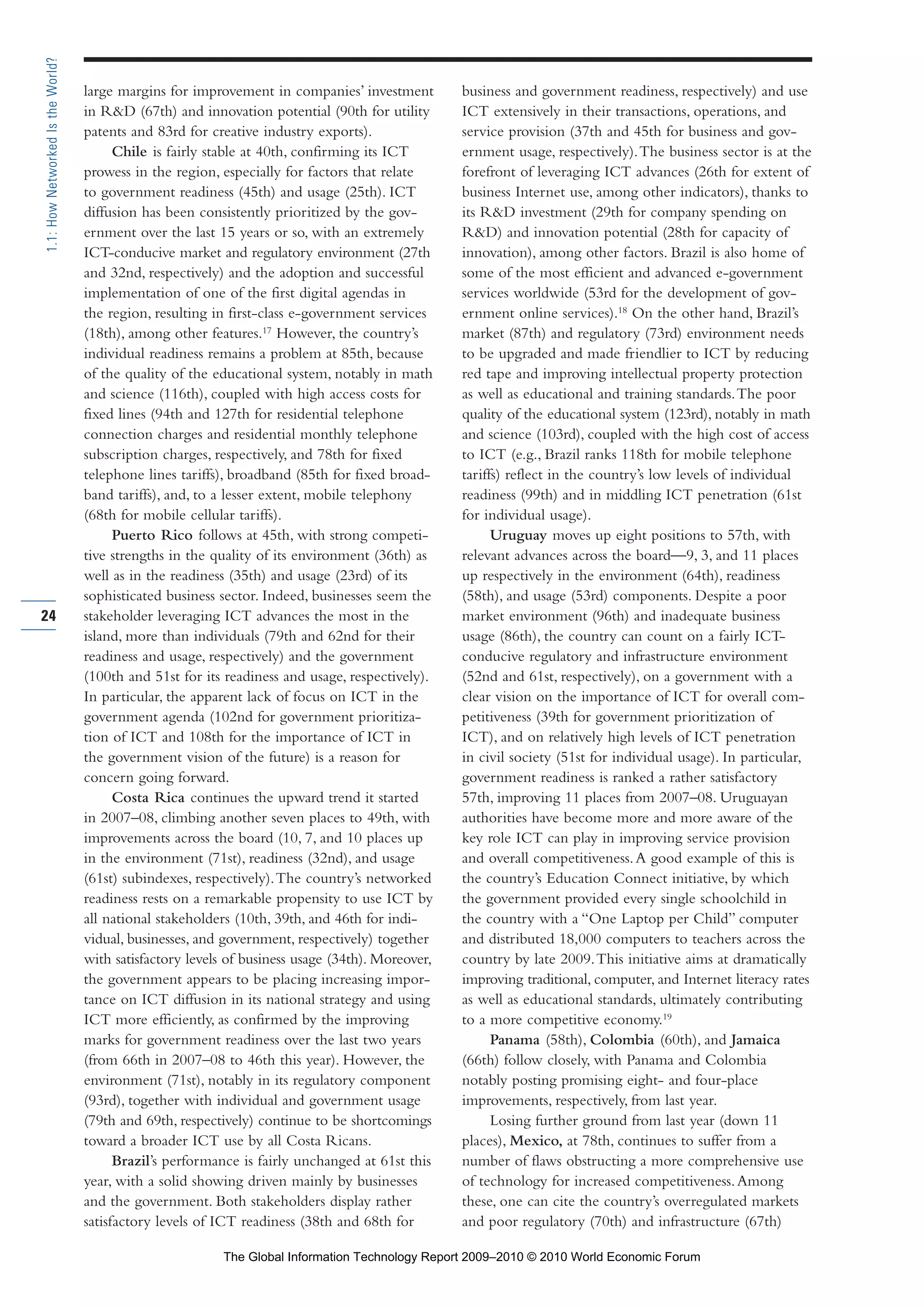 large margins for improvement in companies’ investment
in R&D (67th) and innovation potential (90th for utility
patents and 83rd for creative industry exports).
Chile is fairly stable at 40th, confirming its ICT
prowess in the region, especially for factors that relate
to government readiness (45th) and usage (25th). ICT
diffusion has been consistently prioritized by the gov-
ernment over the last 15 years or so, with an extremely
ICT-conducive market and regulatory environment (27th
and 32nd, respectively) and the adoption and successful
implementation of one of the first digital agendas in
the region, resulting in first-class e-government services
(18th), among other features.17
However, the country’s
individual readiness remains a problem at 85th, because
of the quality of the educational system, notably in math
and science (116th), coupled with high access costs for
fixed lines (94th and 127th for residential telephone
connection charges and residential monthly telephone
subscription charges, respectively, and 78th for fixed
telephone lines tariffs), broadband (85th for fixed broad-
band tariffs), and, to a lesser extent, mobile telephony
(68th for mobile cellular tariffs).
Puerto Rico follows at 45th, with strong competi-
tive strengths in the quality of its environment (36th) as
well as in the readiness (35th) and usage (23rd) of its
sophisticated business sector. Indeed, businesses seem the
stakeholder leveraging ICT advances the most in the
island, more than individuals (79th and 62nd for their
readiness and usage, respectively) and the government
(100th and 51st for its readiness and usage, respectively).
In particular, the apparent lack of focus on ICT in the
government agenda (102nd for government prioritiza-
tion of ICT and 108th for the importance of ICT in
the government vision of the future) is a reason for
concern going forward.
Costa Rica continues the upward trend it started
in 2007–08, climbing another seven places to 49th, with
improvements across the board (10, 7, and 10 places up
in the environment (71st), readiness (32nd), and usage
(61st) subindexes, respectively).The country’s networked
readiness rests on a remarkable propensity to use ICT by
all national stakeholders (10th, 39th, and 46th for indi-
vidual, businesses, and government, respectively) together
with satisfactory levels of business usage (34th). Moreover,
the government appears to be placing increasing impor-
tance on ICT diffusion in its national strategy and using
ICT more efficiently, as confirmed by the improving
marks for government readiness over the last two years
(from 66th in 2007–08 to 46th this year). However, the
environment (71st), notably in its regulatory component
(93rd), together with individual and government usage
(79th and 69th, respectively) continue to be shortcomings
toward a broader ICT use by all Costa Ricans.
Brazil’s performance is fairly unchanged at 61st this
year, with a solid showing driven mainly by businesses
and the government. Both stakeholders display rather
satisfactory levels of ICT readiness (38th and 68th for
business and government readiness, respectively) and use
ICT extensively in their transactions, operations, and
service provision (37th and 45th for business and gov-
ernment usage, respectively).The business sector is at the
forefront of leveraging ICT advances (26th for extent of
business Internet use, among other indicators), thanks to
its R&D investment (29th for company spending on
R&D) and innovation potential (28th for capacity of
innovation), among other factors. Brazil is also home of
some of the most efficient and advanced e-government
services worldwide (53rd for the development of gov-
ernment online services).18
On the other hand, Brazil’s
market (87th) and regulatory (73rd) environment needs
to be upgraded and made friendlier to ICT by reducing
red tape and improving intellectual property protection
as well as educational and training standards.The poor
quality of the educational system (123rd), notably in math
and science (103rd), coupled with the high cost of access
to ICT (e.g., Brazil ranks 118th for mobile telephone
tariffs) reflect in the country’s low levels of individual
readiness (99th) and in middling ICT penetration (61st
for individual usage).
Uruguay moves up eight positions to 57th, with
relevant advances across the board—9, 3, and 11 places
up respectively in the environment (64th), readiness
(58th), and usage (53rd) components. Despite a poor
market environment (96th) and inadequate business
usage (86th), the country can count on a fairly ICT-
conducive regulatory and infrastructure environment
(52nd and 61st, respectively), on a government with a
clear vision on the importance of ICT for overall com-
petitiveness (39th for government prioritization of
ICT), and on relatively high levels of ICT penetration
in civil society (51st for individual usage). In particular,
government readiness is ranked a rather satisfactory
57th, improving 11 places from 2007–08. Uruguayan
authorities have become more and more aware of the
key role ICT can play in improving service provision
and overall competitiveness.A good example of this is
the country’s Education Connect initiative, by which
the government provided every single schoolchild in
the country with a “One Laptop per Child” computer
and distributed 18,000 computers to teachers across the
country by late 2009.This initiative aims at dramatically
improving traditional, computer, and Internet literacy rates
as well as educational standards, ultimately contributing
to a more competitive economy.19
Panama (58th), Colombia (60th), and Jamaica
(66th) follow closely, with Panama and Colombia
notably posting promising eight- and four-place
improvements, respectively, from last year.
Losing further ground from last year (down 11
places), Mexico, at 78th, continues to suffer from a
number of flaws obstructing a more comprehensive use
of technology for increased competitiveness.Among
these, one can cite the country’s overregulated markets
and poor regulatory (70th) and infrastructure (67th)
24
1.1:HowNetworkedIstheWorld?
Part 1.r2 3/2/10 4:40 AM Page 24
The Global Information Technology Report 2009–2010 © 2010 World Economic Forum
 