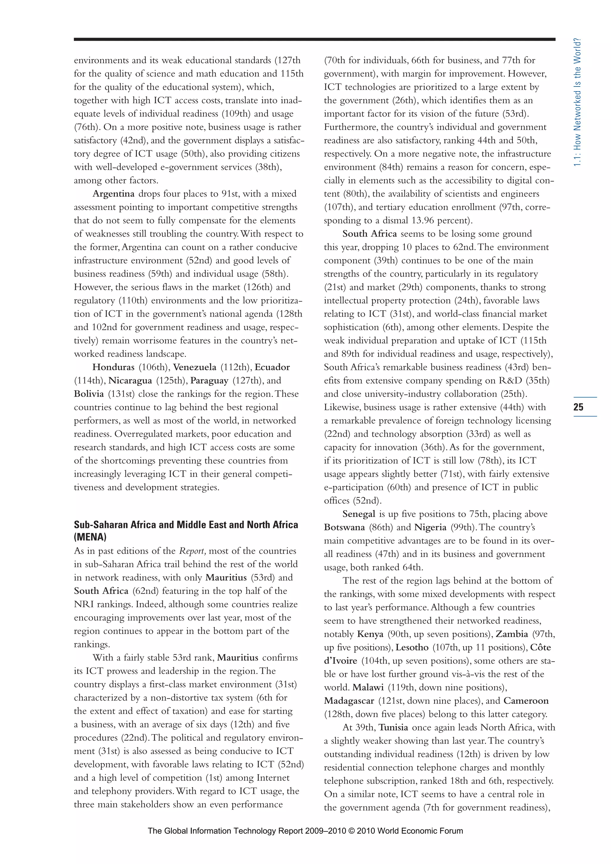 environments and its weak educational standards (127th
for the quality of science and math education and 115th
for the quality of the educational system), which,
together with high ICT access costs, translate into inad-
equate levels of individual readiness (109th) and usage
(76th). On a more positive note, business usage is rather
satisfactory (42nd), and the government displays a satisfac-
tory degree of ICT usage (50th), also providing citizens
with well-developed e-government services (38th),
among other factors.
Argentina drops four places to 91st, with a mixed
assessment pointing to important competitive strengths
that do not seem to fully compensate for the elements
of weaknesses still troubling the country.With respect to
the former,Argentina can count on a rather conducive
infrastructure environment (52nd) and good levels of
business readiness (59th) and individual usage (58th).
However, the serious flaws in the market (126th) and
regulatory (110th) environments and the low prioritiza-
tion of ICT in the government’s national agenda (128th
and 102nd for government readiness and usage, respec-
tively) remain worrisome features in the country’s net-
worked readiness landscape.
Honduras (106th), Venezuela (112th), Ecuador
(114th), Nicaragua (125th), Paraguay (127th), and
Bolivia (131st) close the rankings for the region.These
countries continue to lag behind the best regional
performers, as well as most of the world, in networked
readiness. Overregulated markets, poor education and
research standards, and high ICT access costs are some
of the shortcomings preventing these countries from
increasingly leveraging ICT in their general competi-
tiveness and development strategies.
Sub-Saharan Africa and Middle East and North Africa
(MENA)
As in past editions of the Report, most of the countries
in sub-Saharan Africa trail behind the rest of the world
in network readiness, with only Mauritius (53rd) and
South Africa (62nd) featuring in the top half of the
NRI rankings. Indeed, although some countries realize
encouraging improvements over last year, most of the
region continues to appear in the bottom part of the
rankings.
With a fairly stable 53rd rank, Mauritius confirms
its ICT prowess and leadership in the region.The
country displays a first-class market environment (31st)
characterized by a non-distortive tax system (6th for
the extent and effect of taxation) and ease for starting
a business, with an average of six days (12th) and five
procedures (22nd).The political and regulatory environ-
ment (31st) is also assessed as being conducive to ICT
development, with favorable laws relating to ICT (52nd)
and a high level of competition (1st) among Internet
and telephony providers.With regard to ICT usage, the
three main stakeholders show an even performance
(70th for individuals, 66th for business, and 77th for
government), with margin for improvement. However,
ICT technologies are prioritized to a large extent by
the government (26th), which identifies them as an
important factor for its vision of the future (53rd).
Furthermore, the country’s individual and government
readiness are also satisfactory, ranking 44th and 50th,
respectively. On a more negative note, the infrastructure
environment (84th) remains a reason for concern, espe-
cially in elements such as the accessibility to digital con-
tent (80th), the availability of scientists and engineers
(107th), and tertiary education enrollment (97th, corre-
sponding to a dismal 13.96 percent).
South Africa seems to be losing some ground
this year, dropping 10 places to 62nd.The environment
component (39th) continues to be one of the main
strengths of the country, particularly in its regulatory
(21st) and market (29th) components, thanks to strong
intellectual property protection (24th), favorable laws
relating to ICT (31st), and world-class financial market
sophistication (6th), among other elements. Despite the
weak individual preparation and uptake of ICT (115th
and 89th for individual readiness and usage, respectively),
South Africa’s remarkable business readiness (43rd) ben-
efits from extensive company spending on R&D (35th)
and close university-industry collaboration (25th).
Likewise, business usage is rather extensive (44th) with
a remarkable prevalence of foreign technology licensing
(22nd) and technology absorption (33rd) as well as
capacity for innovation (36th).As for the government,
if its prioritization of ICT is still low (78th), its ICT
usage appears slightly better (71st), with fairly extensive
e-participation (60th) and presence of ICT in public
offices (52nd).
Senegal is up five positions to 75th, placing above
Botswana (86th) and Nigeria (99th).The country’s
main competitive advantages are to be found in its over-
all readiness (47th) and in its business and government
usage, both ranked 64th.
The rest of the region lags behind at the bottom of
the rankings, with some mixed developments with respect
to last year’s performance.Although a few countries
seem to have strengthened their networked readiness,
notably Kenya (90th, up seven positions), Zambia (97th,
up five positions), Lesotho (107th, up 11 positions), Côte
d’Ivoire (104th, up seven positions), some others are sta-
ble or have lost further ground vis-à-vis the rest of the
world. Malawi (119th, down nine positions),
Madagascar (121st, down nine places), and Cameroon
(128th, down five places) belong to this latter category.
At 39th, Tunisia once again leads North Africa, with
a slightly weaker showing than last year.The country’s
outstanding individual readiness (12th) is driven by low
residential connection telephone charges and monthly
telephone subscription, ranked 18th and 6th, respectively.
On a similar note, ICT seems to have a central role in
the government agenda (7th for government readiness),
25
1.1:HowNetworkedIstheWorld?
Part 1.r2 3/2/10 4:40 AM Page 25
The Global Information Technology Report 2009–2010 © 2010 World Economic Forum
 