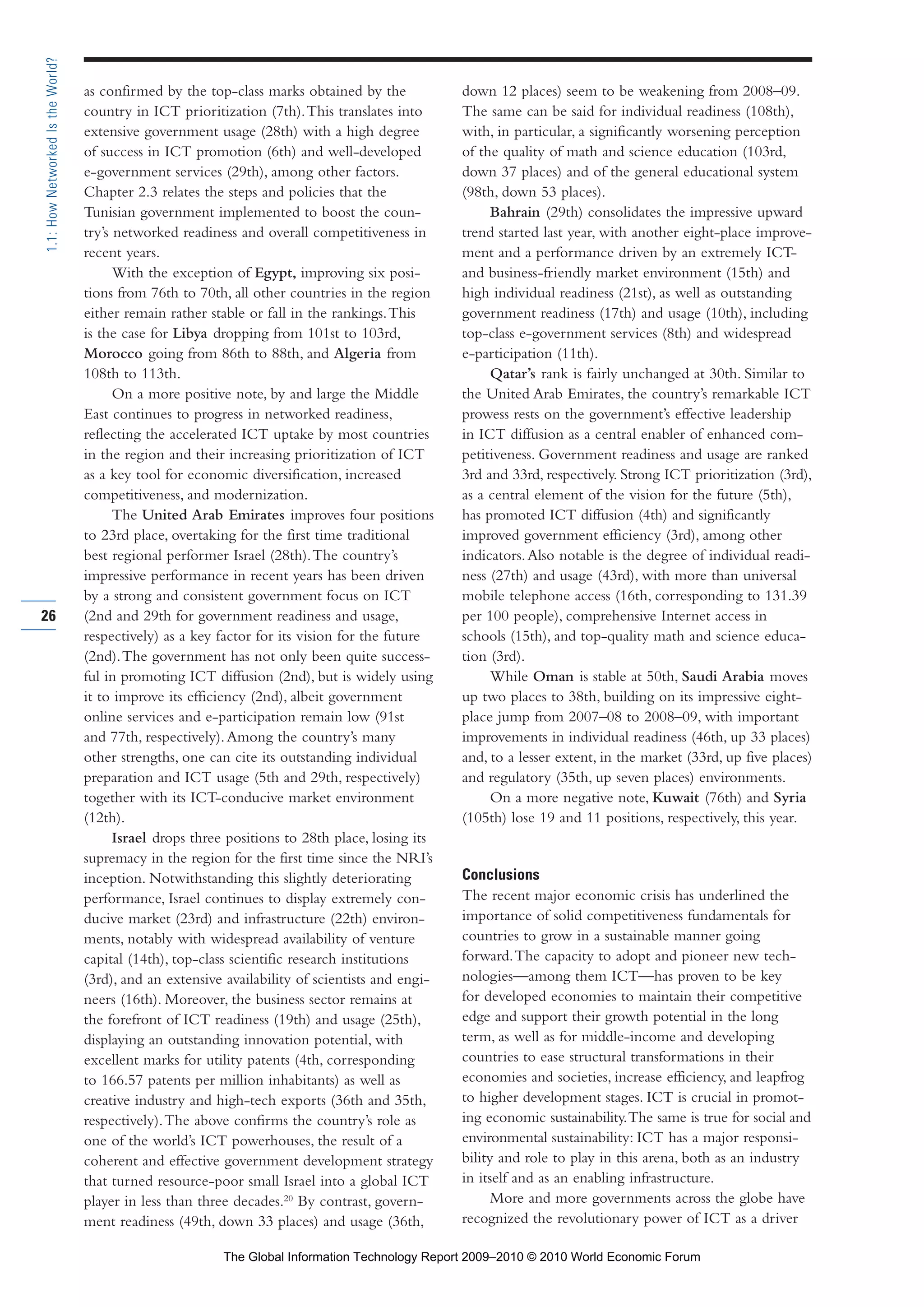 as confirmed by the top-class marks obtained by the
country in ICT prioritization (7th).This translates into
extensive government usage (28th) with a high degree
of success in ICT promotion (6th) and well-developed
e-government services (29th), among other factors.
Chapter 2.3 relates the steps and policies that the
Tunisian government implemented to boost the coun-
try’s networked readiness and overall competitiveness in
recent years.
With the exception of Egypt, improving six posi-
tions from 76th to 70th, all other countries in the region
either remain rather stable or fall in the rankings.This
is the case for Libya dropping from 101st to 103rd,
Morocco going from 86th to 88th, and Algeria from
108th to 113th.
On a more positive note, by and large the Middle
East continues to progress in networked readiness,
reflecting the accelerated ICT uptake by most countries
in the region and their increasing prioritization of ICT
as a key tool for economic diversification, increased
competitiveness, and modernization.
The United Arab Emirates improves four positions
to 23rd place, overtaking for the first time traditional
best regional performer Israel (28th).The country’s
impressive performance in recent years has been driven
by a strong and consistent government focus on ICT
(2nd and 29th for government readiness and usage,
respectively) as a key factor for its vision for the future
(2nd).The government has not only been quite success-
ful in promoting ICT diffusion (2nd), but is widely using
it to improve its efficiency (2nd), albeit government
online services and e-participation remain low (91st
and 77th, respectively).Among the country’s many
other strengths, one can cite its outstanding individual
preparation and ICT usage (5th and 29th, respectively)
together with its ICT-conducive market environment
(12th).
Israel drops three positions to 28th place, losing its
supremacy in the region for the first time since the NRI’s
inception. Notwithstanding this slightly deteriorating
performance, Israel continues to display extremely con-
ducive market (23rd) and infrastructure (22th) environ-
ments, notably with widespread availability of venture
capital (14th), top-class scientific research institutions
(3rd), and an extensive availability of scientists and engi-
neers (16th). Moreover, the business sector remains at
the forefront of ICT readiness (19th) and usage (25th),
displaying an outstanding innovation potential, with
excellent marks for utility patents (4th, corresponding
to 166.57 patents per million inhabitants) as well as
creative industry and high-tech exports (36th and 35th,
respectively).The above confirms the country’s role as
one of the world’s ICT powerhouses, the result of a
coherent and effective government development strategy
that turned resource-poor small Israel into a global ICT
player in less than three decades.20
By contrast, govern-
ment readiness (49th, down 33 places) and usage (36th,
down 12 places) seem to be weakening from 2008–09.
The same can be said for individual readiness (108th),
with, in particular, a significantly worsening perception
of the quality of math and science education (103rd,
down 37 places) and of the general educational system
(98th, down 53 places).
Bahrain (29th) consolidates the impressive upward
trend started last year, with another eight-place improve-
ment and a performance driven by an extremely ICT-
and business-friendly market environment (15th) and
high individual readiness (21st), as well as outstanding
government readiness (17th) and usage (10th), including
top-class e-government services (8th) and widespread
e-participation (11th).
Qatar’s rank is fairly unchanged at 30th. Similar to
the United Arab Emirates, the country’s remarkable ICT
prowess rests on the government’s effective leadership
in ICT diffusion as a central enabler of enhanced com-
petitiveness. Government readiness and usage are ranked
3rd and 33rd, respectively. Strong ICT prioritization (3rd),
as a central element of the vision for the future (5th),
has promoted ICT diffusion (4th) and significantly
improved government efficiency (3rd), among other
indicators.Also notable is the degree of individual readi-
ness (27th) and usage (43rd), with more than universal
mobile telephone access (16th, corresponding to 131.39
per 100 people), comprehensive Internet access in
schools (15th), and top-quality math and science educa-
tion (3rd).
While Oman is stable at 50th, Saudi Arabia moves
up two places to 38th, building on its impressive eight-
place jump from 2007–08 to 2008–09, with important
improvements in individual readiness (46th, up 33 places)
and, to a lesser extent, in the market (33rd, up five places)
and regulatory (35th, up seven places) environments.
On a more negative note, Kuwait (76th) and Syria
(105th) lose 19 and 11 positions, respectively, this year.
Conclusions
The recent major economic crisis has underlined the
importance of solid competitiveness fundamentals for
countries to grow in a sustainable manner going
forward.The capacity to adopt and pioneer new tech-
nologies—among them ICT—has proven to be key
for developed economies to maintain their competitive
edge and support their growth potential in the long
term, as well as for middle-income and developing
countries to ease structural transformations in their
economies and societies, increase efficiency, and leapfrog
to higher development stages. ICT is crucial in promot-
ing economic sustainability.The same is true for social and
environmental sustainability: ICT has a major responsi-
bility and role to play in this arena, both as an industry
in itself and as an enabling infrastructure.
More and more governments across the globe have
recognized the revolutionary power of ICT as a driver
26
1.1:HowNetworkedIstheWorld?
Part 1.r2 3/2/10 4:40 AM Page 26
The Global Information Technology Report 2009–2010 © 2010 World Economic Forum
 