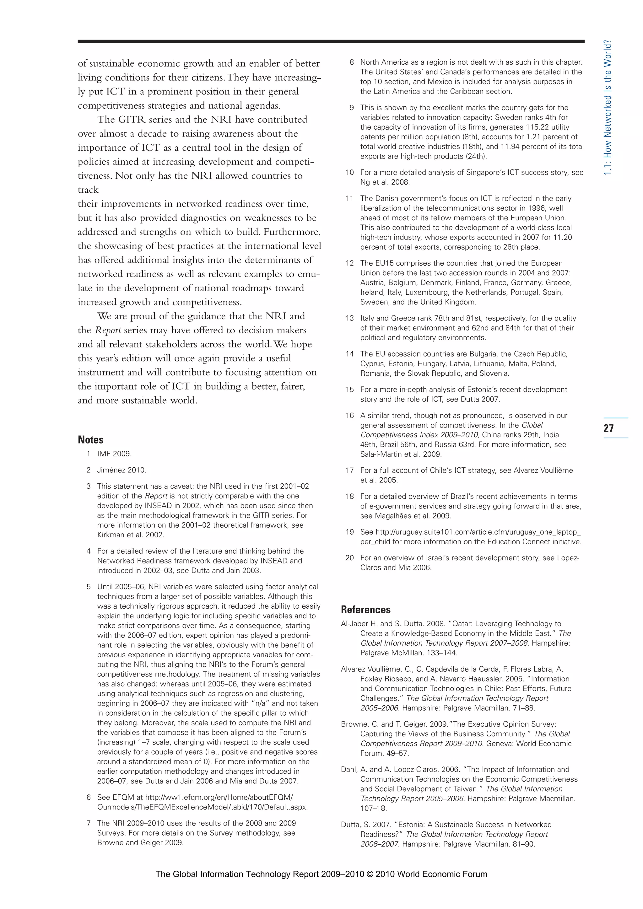 of sustainable economic growth and an enabler of better
living conditions for their citizens.They have increasing-
ly put ICT in a prominent position in their general
competitiveness strategies and national agendas.
The GITR series and the NRI have contributed
over almost a decade to raising awareness about the
importance of ICT as a central tool in the design of
policies aimed at increasing development and competi-
tiveness. Not only has the NRI allowed countries to
track
their improvements in networked readiness over time,
but it has also provided diagnostics on weaknesses to be
addressed and strengths on which to build. Furthermore,
the showcasing of best practices at the international level
has offered additional insights into the determinants of
networked readiness as well as relevant examples to emu-
late in the development of national roadmaps toward
increased growth and competitiveness.
We are proud of the guidance that the NRI and
the Report series may have offered to decision makers
and all relevant stakeholders across the world.We hope
this year’s edition will once again provide a useful
instrument and will contribute to focusing attention on
the important role of ICT in building a better, fairer,
and more sustainable world.
Notes
1 IMF 2009.
2 Jiménez 2010.
3 This statement has a caveat: the NRI used in the first 2001–02
edition of the Report is not strictly comparable with the one
developed by INSEAD in 2002, which has been used since then
as the main methodological framework in the GITR series. For
more information on the 2001–02 theoretical framework, see
Kirkman et al. 2002.
4 For a detailed review of the literature and thinking behind the
Networked Readiness framework developed by INSEAD and
introduced in 2002–03, see Dutta and Jain 2003.
5 Until 2005–06, NRI variables were selected using factor analytical
techniques from a larger set of possible variables. Although this
was a technically rigorous approach, it reduced the ability to easily
explain the underlying logic for including specific variables and to
make strict comparisons over time. As a consequence, starting
with the 2006–07 edition, expert opinion has played a predomi-
nant role in selecting the variables, obviously with the benefit of
previous experience in identifying appropriate variables for com-
puting the NRI, thus aligning the NRI’s to the Forum’s general
competitiveness methodology. The treatment of missing variables
has also changed: whereas until 2005–06, they were estimated
using analytical techniques such as regression and clustering,
beginning in 2006–07 they are indicated with “n/a” and not taken
in consideration in the calculation of the specific pillar to which
they belong. Moreover, the scale used to compute the NRI and
the variables that compose it has been aligned to the Forum’s
(increasing) 1–7 scale, changing with respect to the scale used
previously for a couple of years (i.e., positive and negative scores
around a standardized mean of 0). For more information on the
earlier computation methodology and changes introduced in
2006–07, see Dutta and Jain 2006 and Mia and Dutta 2007.
6 See EFQM at http://ww1.efqm.org/en/Home/aboutEFQM/
Ourmodels/TheEFQMExcellenceModel/tabid/170/Default.aspx.
7 The NRI 2009–2010 uses the results of the 2008 and 2009
Surveys. For more details on the Survey methodology, see
Browne and Geiger 2009.
8 North America as a region is not dealt with as such in this chapter.
The United States’ and Canada’s performances are detailed in the
top 10 section, and Mexico is included for analysis purposes in
the Latin America and the Caribbean section.
9 This is shown by the excellent marks the country gets for the
variables related to innovation capacity: Sweden ranks 4th for
the capacity of innovation of its firms, generates 115.22 utility
patents per million population (8th), accounts for 1.21 percent of
total world creative industries (18th), and 11.94 percent of its total
exports are high-tech products (24th).
10 For a more detailed analysis of Singapore’s ICT success story, see
Ng et al. 2008.
11 The Danish government’s focus on ICT is reflected in the early
liberalization of the telecommunications sector in 1996, well
ahead of most of its fellow members of the European Union.
This also contributed to the development of a world-class local
high-tech industry, whose exports accounted in 2007 for 11.20
percent of total exports, corresponding to 26th place.
12 The EU15 comprises the countries that joined the European
Union before the last two accession rounds in 2004 and 2007:
Austria, Belgium, Denmark, Finland, France, Germany, Greece,
Ireland, Italy, Luxembourg, the Netherlands, Portugal, Spain,
Sweden, and the United Kingdom.
13 Italy and Greece rank 78th and 81st, respectively, for the quality
of their market environment and 62nd and 84th for that of their
political and regulatory environments.
14 The EU accession countries are Bulgaria, the Czech Republic,
Cyprus, Estonia, Hungary, Latvia, Lithuania, Malta, Poland,
Romania, the Slovak Republic, and Slovenia.
15 For a more in-depth analysis of Estonia’s recent development
story and the role of ICT, see Dutta 2007.
16 A similar trend, though not as pronounced, is observed in our
general assessment of competitiveness. In the Global
Competitiveness Index 2009–2010, China ranks 29th, India
49th, Brazil 56th, and Russia 63rd. For more information, see
Sala-í-Martin et al. 2009.
17 For a full account of Chile’s ICT strategy, see Alvarez Voullième
et al. 2005.
18 For a detailed overview of Brazil’s recent achievements in terms
of e-government services and strategy going forward in that area,
see Magalhães et al. 2009.
19 See http://uruguay.suite101.com/article.cfm/uruguay_one_laptop_
per_child for more information on the Education Connect initiative.
20 For an overview of Israel’s recent development story, see Lopez-
Claros and Mia 2006.
References
Al-Jaber H. and S. Dutta. 2008. “Qatar: Leveraging Technology to
Create a Knowledge-Based Economy in the Middle East.” The
Global Information Technology Report 2007–2008. Hampshire:
Palgrave McMillan. 133–144.
Alvarez Voullième, C., C. Capdevila de la Cerda, F. Flores Labra, A.
Foxley Rioseco, and A. Navarro Haeussler. 2005. “Information
and Communication Technologies in Chile: Past Efforts, Future
Challenges.” The Global Information Technology Report
2005–2006. Hampshire: Palgrave Macmillan. 71–88.
Browne, C. and T. Geiger. 2009.”The Executive Opinion Survey:
Capturing the Views of the Business Community.” The Global
Competitiveness Report 2009–2010. Geneva: World Economic
Forum. 49–57.
Dahl, A. and A. Lopez-Claros. 2006. “The Impact of Information and
Communication Technologies on the Economic Competitiveness
and Social Development of Taiwan.” The Global Information
Technology Report 2005–2006. Hampshire: Palgrave Macmillan.
107–18.
Dutta, S. 2007. “Estonia: A Sustainable Success in Networked
Readiness?” The Global Information Technology Report
2006–2007. Hampshire: Palgrave Macmillan. 81–90.
27
1.1:HowNetworkedIstheWorld?
Part 1.r2 3/2/10 4:40 AM Page 27
The Global Information Technology Report 2009–2010 © 2010 World Economic Forum
 