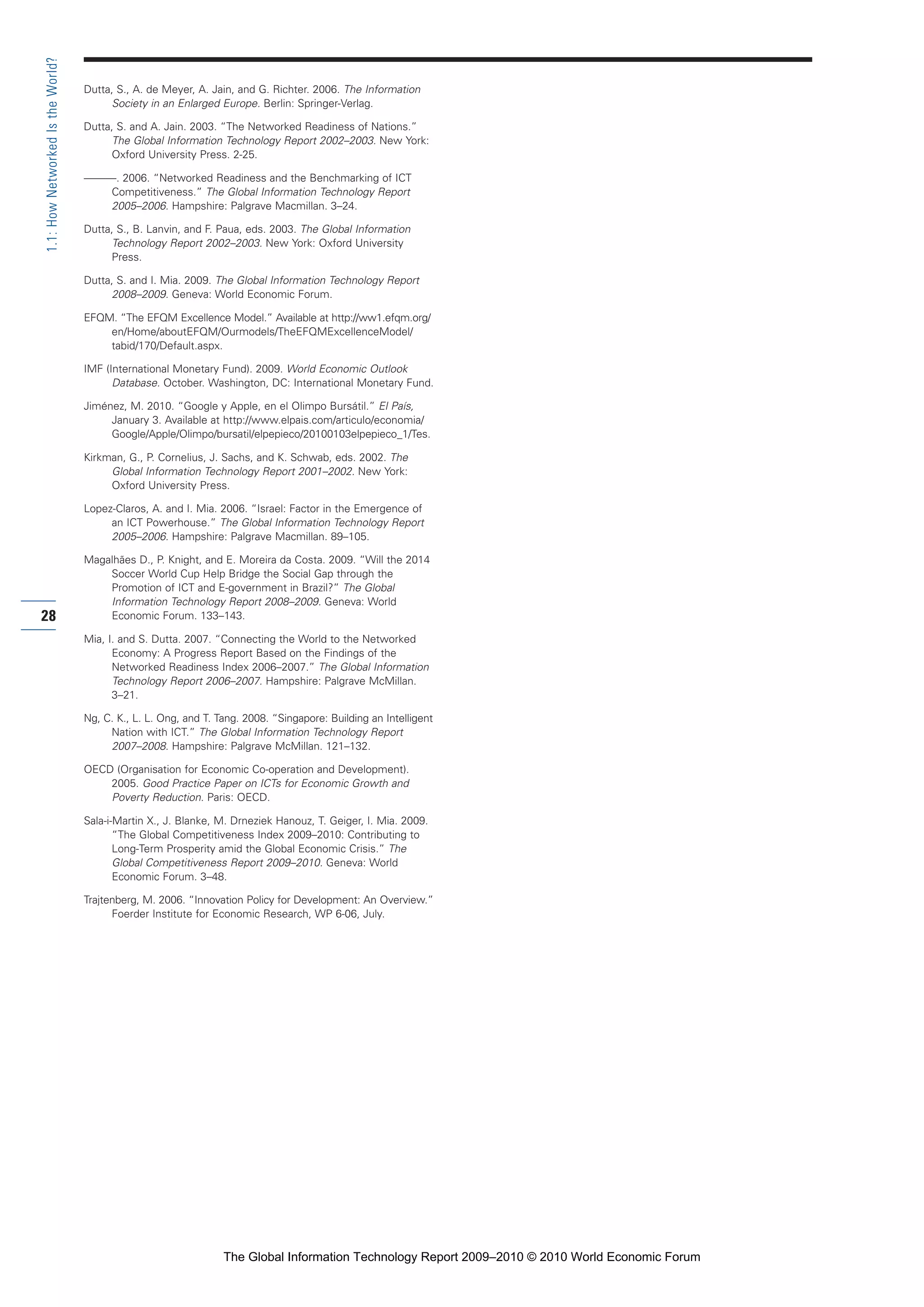 Dutta, S., A. de Meyer, A. Jain, and G. Richter. 2006. The Information
Society in an Enlarged Europe. Berlin: Springer-Verlag.
Dutta, S. and A. Jain. 2003. “The Networked Readiness of Nations.”
The Global Information Technology Report 2002–2003. New York:
Oxford University Press. 2-25.
———. 2006. “Networked Readiness and the Benchmarking of ICT
Competitiveness.” The Global Information Technology Report
2005–2006. Hampshire: Palgrave Macmillan. 3–24.
Dutta, S., B. Lanvin, and F. Paua, eds. 2003. The Global Information
Technology Report 2002–2003. New York: Oxford University
Press.
Dutta, S. and I. Mia. 2009. The Global Information Technology Report
2008–2009. Geneva: World Economic Forum.
EFQM. “The EFQM Excellence Model.” Available at http://ww1.efqm.org/
en/Home/aboutEFQM/Ourmodels/TheEFQMExcellenceModel/
tabid/170/Default.aspx.
IMF (International Monetary Fund). 2009. World Economic Outlook
Database. October. Washington, DC: International Monetary Fund.
Jiménez, M. 2010. “Google y Apple, en el Olimpo Bursátil.” El País,
January 3. Available at http://www.elpais.com/articulo/economia/
Google/Apple/Olimpo/bursatil/elpepieco/20100103elpepieco_1/Tes.
Kirkman, G., P. Cornelius, J. Sachs, and K. Schwab, eds. 2002. The
Global Information Technology Report 2001–2002. New York:
Oxford University Press.
Lopez-Claros, A. and I. Mia. 2006. “Israel: Factor in the Emergence of
an ICT Powerhouse.” The Global Information Technology Report
2005–2006. Hampshire: Palgrave Macmillan. 89–105.
Magalhães D., P. Knight, and E. Moreira da Costa. 2009. “Will the 2014
Soccer World Cup Help Bridge the Social Gap through the
Promotion of ICT and E-government in Brazil?” The Global
Information Technology Report 2008–2009. Geneva: World
Economic Forum. 133–143.
Mia, I. and S. Dutta. 2007. “Connecting the World to the Networked
Economy: A Progress Report Based on the Findings of the
Networked Readiness Index 2006–2007.” The Global Information
Technology Report 2006–2007. Hampshire: Palgrave McMillan.
3–21.
Ng, C. K., L. L. Ong, and T. Tang. 2008. “Singapore: Building an Intelligent
Nation with ICT.” The Global Information Technology Report
2007–2008. Hampshire: Palgrave McMillan. 121–132.
OECD (Organisation for Economic Co-operation and Development).
2005. Good Practice Paper on ICTs for Economic Growth and
Poverty Reduction. Paris: OECD.
Sala-i-Martin X., J. Blanke, M. Drneziek Hanouz, T. Geiger, I. Mia. 2009.
“The Global Competitiveness Index 2009–2010: Contributing to
Long-Term Prosperity amid the Global Economic Crisis.” The
Global Competitiveness Report 2009–2010. Geneva: World
Economic Forum. 3–48.
Trajtenberg, M. 2006. “Innovation Policy for Development: An Overview.”
Foerder Institute for Economic Research, WP 6-06, July.
28
1.1:HowNetworkedIstheWorld?
Part 1.r2 3/2/10 4:40 AM Page 28
The Global Information Technology Report 2009–2010 © 2010 World Economic Forum
 