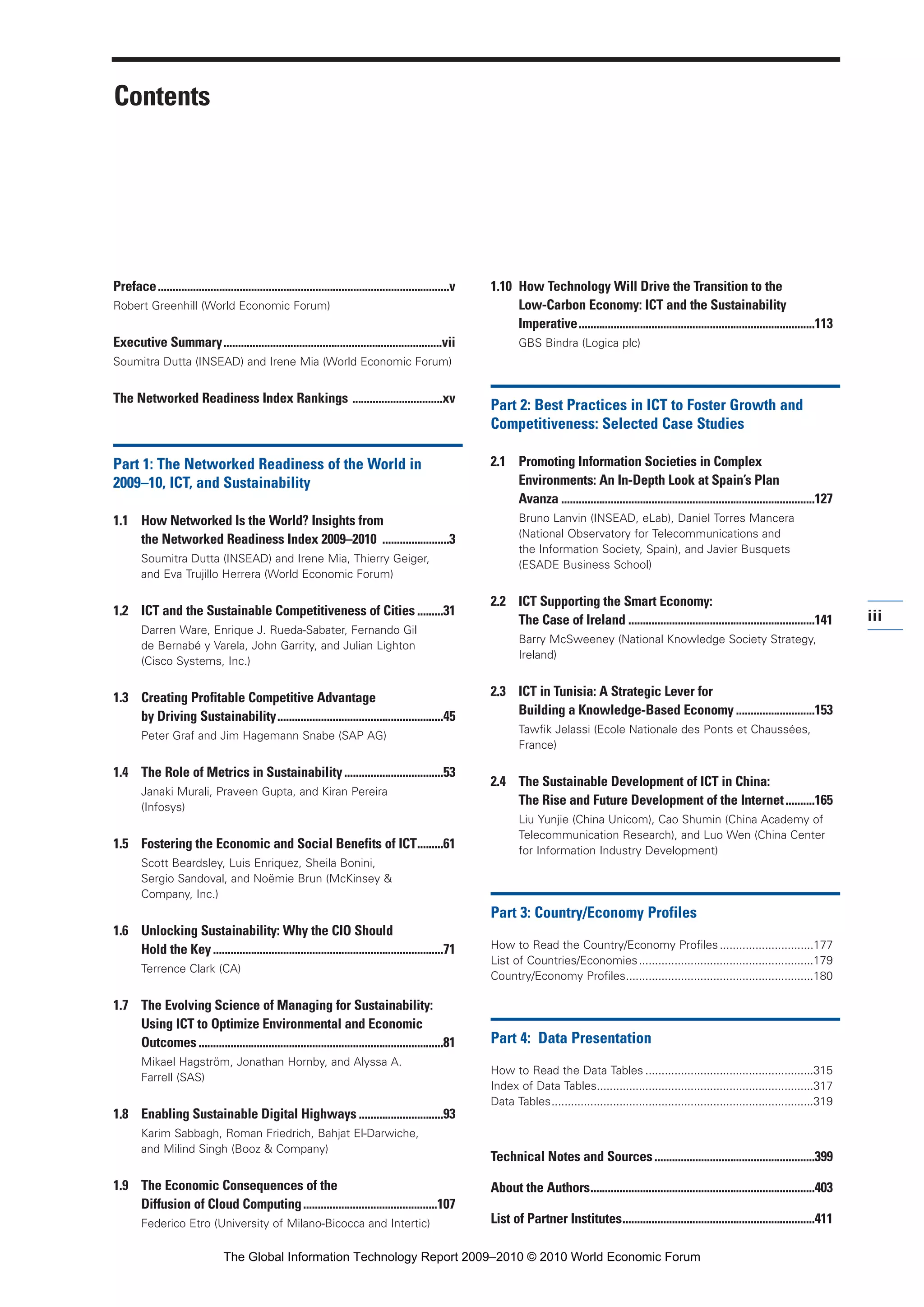 Contents
Preface....................................................................................................v
Robert Greenhill (World Economic Forum)
Executive Summary...........................................................................vii
Soumitra Dutta (INSEAD) and Irene Mia (World Economic Forum)
The Networked Readiness Index Rankings ...............................xv
Part 1: The Networked Readiness of the World in
2009–10, ICT, and Sustainability
1.1 How Networked Is the World? Insights from
the Networked Readiness Index 2009–2010 .......................3
Soumitra Dutta (INSEAD) and Irene Mia, Thierry Geiger,
and Eva Trujillo Herrera (World Economic Forum)
1.2 ICT and the Sustainable Competitiveness of Cities.........31
Darren Ware, Enrique J. Rueda-Sabater, Fernando Gil
de Bernabé y Varela, John Garrity, and Julian Lighton
(Cisco Systems, Inc.)
1.3 Creating Profitable Competitive Advantage
by Driving Sustainability.........................................................45
Peter Graf and Jim Hagemann Snabe (SAP AG)
1.4 The Role of Metrics in Sustainability..................................53
Janaki Murali, Praveen Gupta, and Kiran Pereira
(Infosys)
1.5 Fostering the Economic and Social Benefits of ICT.........61
Scott Beardsley, Luis Enriquez, Sheila Bonini,
Sergio Sandoval, and Noëmie Brun (McKinsey &
Company, Inc.)
1.6 Unlocking Sustainability: Why the CIO Should
Hold the Key...............................................................................71
Terrence Clark (CA)
1.7 The Evolving Science of Managing for Sustainability:
Using ICT to Optimize Environmental and Economic
Outcomes....................................................................................81
Mikael Hagström, Jonathan Hornby, and Alyssa A.
Farrell (SAS)
1.8 Enabling Sustainable Digital Highways .............................93
Karim Sabbagh, Roman Friedrich, Bahjat El-Darwiche,
and Milind Singh (Booz & Company)
1.9 The Economic Consequences of the
Diffusion of Cloud Computing..............................................107
Federico Etro (University of Milano-Bicocca and Intertic)
1.10 How Technology Will Drive the Transition to the
Low-Carbon Economy: ICT and the Sustainability
Imperative.................................................................................113
GBS Bindra (Logica plc)
Part 2: Best Practices in ICT to Foster Growth and
Competitiveness: Selected Case Studies
2.1 Promoting Information Societies in Complex
Environments: An In-Depth Look at Spain’s Plan
Avanza .......................................................................................127
Bruno Lanvin (INSEAD, eLab), Daniel Torres Mancera
(National Observatory for Telecommunications and
the Information Society, Spain), and Javier Busquets
(ESADE Business School)
2.2 ICT Supporting the Smart Economy:
The Case of Ireland ................................................................141
Barry McSweeney (National Knowledge Society Strategy,
Ireland)
2.3 ICT in Tunisia: A Strategic Lever for
Building a Knowledge-Based Economy ...........................153
Tawfik Jelassi (Ecole Nationale des Ponts et Chaussées,
France)
2.4 The Sustainable Development of ICT in China:
The Rise and Future Development of the Internet..........165
Liu Yunjie (China Unicom), Cao Shumin (China Academy of
Telecommunication Research), and Luo Wen (China Center
for Information Industry Development)
Part 3: Country/Economy Profiles
How to Read the Country/Economy Profiles.............................177
List of Countries/Economies......................................................179
Country/Economy Profiles..........................................................180
Part 4: Data Presentation
How to Read the Data Tables ....................................................315
Index of Data Tables...................................................................317
Data Tables.................................................................................319
Technical Notes and Sources.......................................................399
About the Authors.............................................................................403
List of Partner Institutes..................................................................411
iii
Part 1.r2 3/22/10 3:27 PM Page iii
The Global Information Technology Report 2009–2010 © 2010 World Economic Forum
 