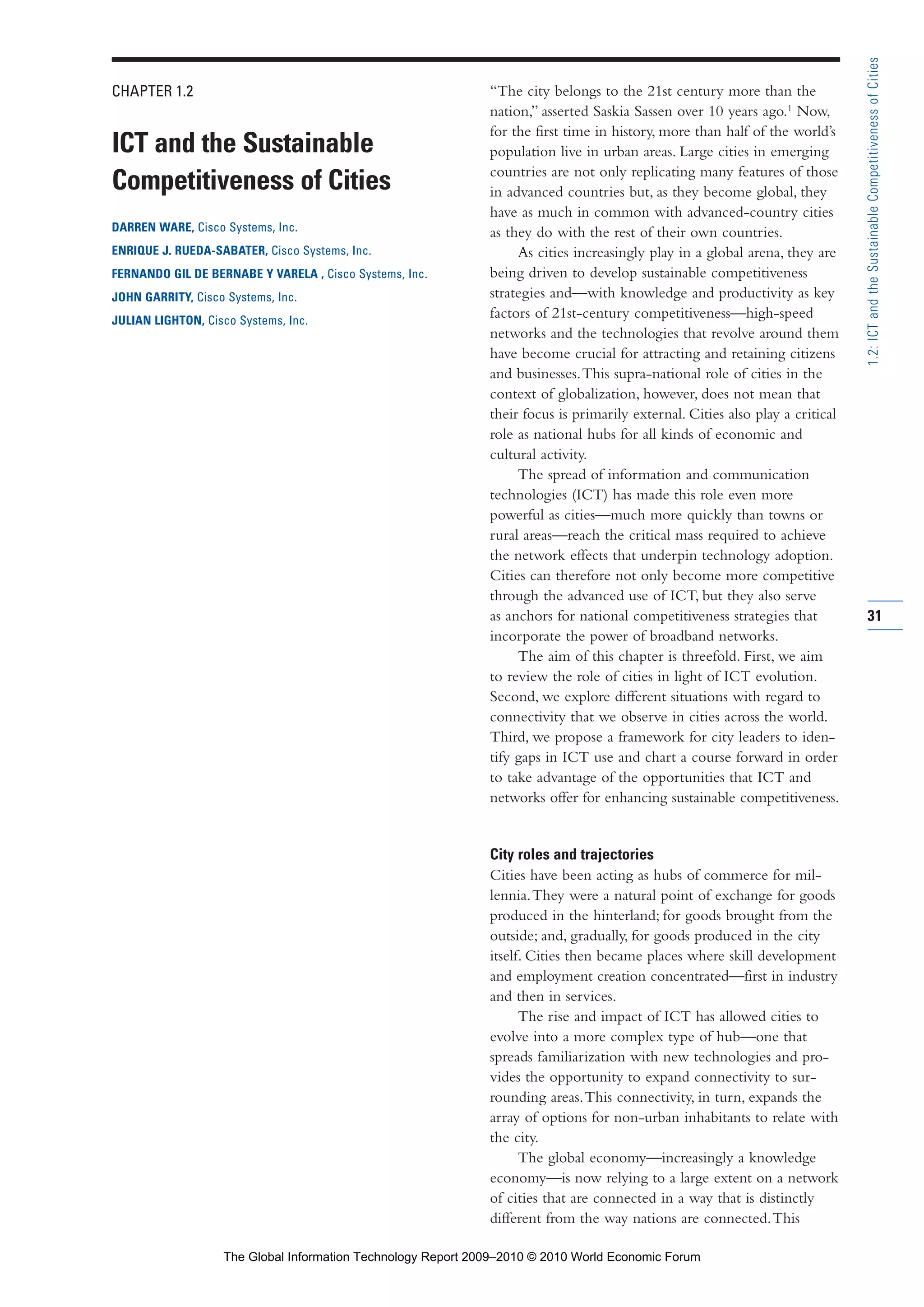 CHAPTER 1.2
ICT and the Sustainable
Competitiveness of Cities
DARREN WARE, Cisco Systems, Inc.
ENRIQUE J. RUEDA-SABATER, Cisco Systems, Inc.
FERNANDO GIL DE BERNABE Y VARELA , Cisco Systems, Inc.
JOHN GARRITY, Cisco Systems, Inc.
JULIAN LIGHTON, Cisco Systems, Inc.
“The city belongs to the 21st century more than the
nation,” asserted Saskia Sassen over 10 years ago.1
Now,
for the first time in history, more than half of the world’s
population live in urban areas. Large cities in emerging
countries are not only replicating many features of those
in advanced countries but, as they become global, they
have as much in common with advanced-country cities
as they do with the rest of their own countries.
As cities increasingly play in a global arena, they are
being driven to develop sustainable competitiveness
strategies and—with knowledge and productivity as key
factors of 21st-century competitiveness—high-speed
networks and the technologies that revolve around them
have become crucial for attracting and retaining citizens
and businesses.This supra-national role of cities in the
context of globalization, however, does not mean that
their focus is primarily external. Cities also play a critical
role as national hubs for all kinds of economic and
cultural activity.
The spread of information and communication
technologies (ICT) has made this role even more
powerful as cities—much more quickly than towns or
rural areas—reach the critical mass required to achieve
the network effects that underpin technology adoption.
Cities can therefore not only become more competitive
through the advanced use of ICT, but they also serve
as anchors for national competitiveness strategies that
incorporate the power of broadband networks.
The aim of this chapter is threefold. First, we aim
to review the role of cities in light of ICT evolution.
Second, we explore different situations with regard to
connectivity that we observe in cities across the world.
Third, we propose a framework for city leaders to iden-
tify gaps in ICT use and chart a course forward in order
to take advantage of the opportunities that ICT and
networks offer for enhancing sustainable competitiveness.
City roles and trajectories
Cities have been acting as hubs of commerce for mil-
lennia.They were a natural point of exchange for goods
produced in the hinterland; for goods brought from the
outside; and, gradually, for goods produced in the city
itself. Cities then became places where skill development
and employment creation concentrated—first in industry
and then in services.
The rise and impact of ICT has allowed cities to
evolve into a more complex type of hub—one that
spreads familiarization with new technologies and pro-
vides the opportunity to expand connectivity to sur-
rounding areas.This connectivity, in turn, expands the
array of options for non-urban inhabitants to relate with
the city.
The global economy—increasingly a knowledge
economy—is now relying to a large extent on a network
of cities that are connected in a way that is distinctly
different from the way nations are connected.This
31
1.2:ICTandtheSustainableCompetitivenessofCities
Part 1.r2 3/8/10 11:24 AM Page 31
The Global Information Technology Report 2009–2010 © 2010 World Economic Forum
 