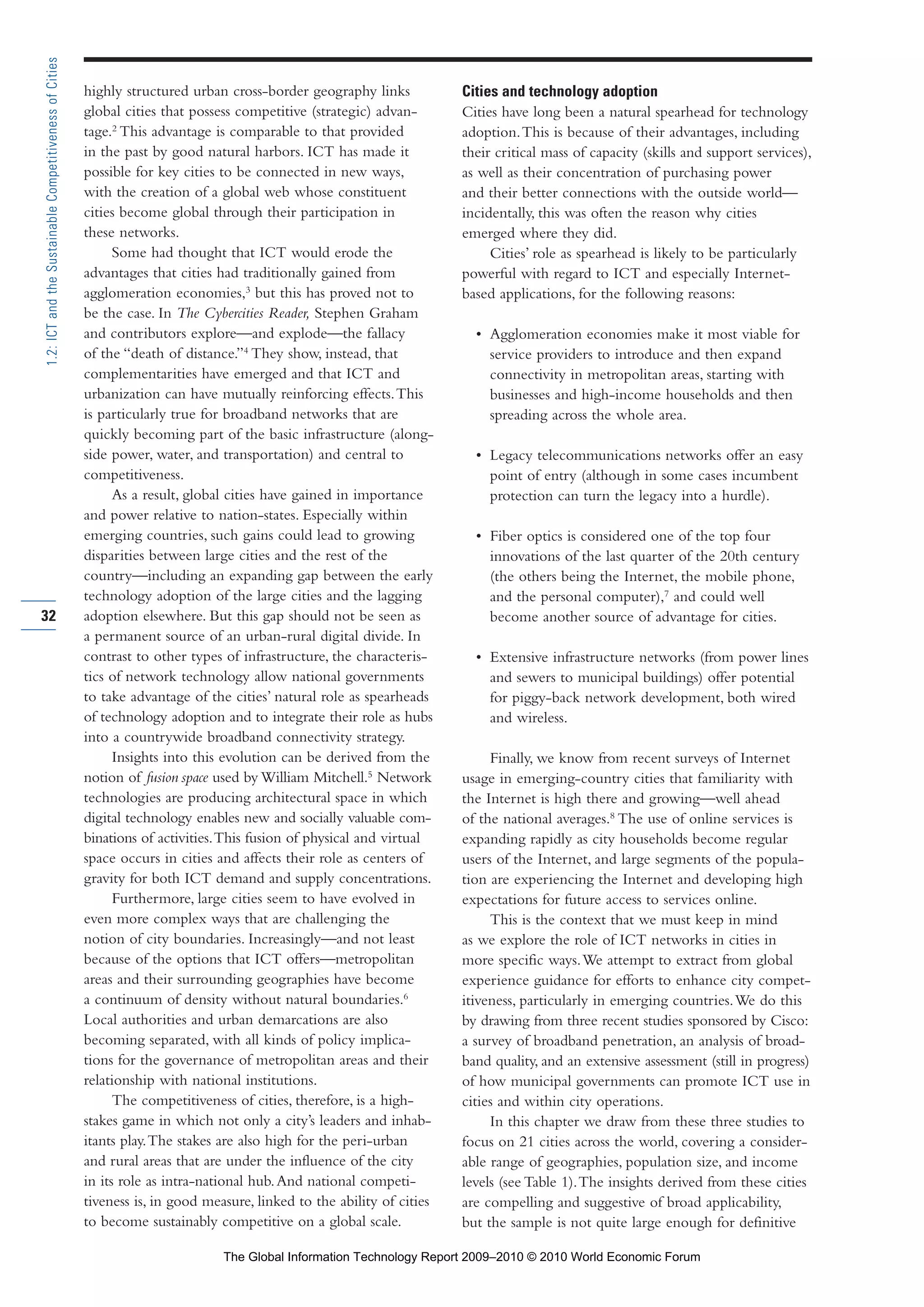 highly structured urban cross-border geography links
global cities that possess competitive (strategic) advan-
tage.2
This advantage is comparable to that provided
in the past by good natural harbors. ICT has made it
possible for key cities to be connected in new ways,
with the creation of a global web whose constituent
cities become global through their participation in
these networks.
Some had thought that ICT would erode the
advantages that cities had traditionally gained from
agglomeration economies,3
but this has proved not to
be the case. In The Cybercities Reader, Stephen Graham
and contributors explore—and explode—the fallacy
of the “death of distance.”4
They show, instead, that
complementarities have emerged and that ICT and
urbanization can have mutually reinforcing effects.This
is particularly true for broadband networks that are
quickly becoming part of the basic infrastructure (along-
side power, water, and transportation) and central to
competitiveness.
As a result, global cities have gained in importance
and power relative to nation-states. Especially within
emerging countries, such gains could lead to growing
disparities between large cities and the rest of the
country—including an expanding gap between the early
technology adoption of the large cities and the lagging
adoption elsewhere. But this gap should not be seen as
a permanent source of an urban-rural digital divide. In
contrast to other types of infrastructure, the characteris-
tics of network technology allow national governments
to take advantage of the cities’ natural role as spearheads
of technology adoption and to integrate their role as hubs
into a countrywide broadband connectivity strategy.
Insights into this evolution can be derived from the
notion of fusion space used by William Mitchell.5
Network
technologies are producing architectural space in which
digital technology enables new and socially valuable com-
binations of activities.This fusion of physical and virtual
space occurs in cities and affects their role as centers of
gravity for both ICT demand and supply concentrations.
Furthermore, large cities seem to have evolved in
even more complex ways that are challenging the
notion of city boundaries. Increasingly—and not least
because of the options that ICT offers—metropolitan
areas and their surrounding geographies have become
a continuum of density without natural boundaries.6
Local authorities and urban demarcations are also
becoming separated, with all kinds of policy implica-
tions for the governance of metropolitan areas and their
relationship with national institutions.
The competitiveness of cities, therefore, is a high-
stakes game in which not only a city’s leaders and inhab-
itants play.The stakes are also high for the peri-urban
and rural areas that are under the influence of the city
in its role as intra-national hub.And national competi-
tiveness is, in good measure, linked to the ability of cities
to become sustainably competitive on a global scale.
Cities and technology adoption
Cities have long been a natural spearhead for technology
adoption.This is because of their advantages, including
their critical mass of capacity (skills and support services),
as well as their concentration of purchasing power
and their better connections with the outside world—
incidentally, this was often the reason why cities
emerged where they did.
Cities’ role as spearhead is likely to be particularly
powerful with regard to ICT and especially Internet-
based applications, for the following reasons:
• Agglomeration economies make it most viable for
service providers to introduce and then expand
connectivity in metropolitan areas, starting with
businesses and high-income households and then
spreading across the whole area.
• Legacy telecommunications networks offer an easy
point of entry (although in some cases incumbent
protection can turn the legacy into a hurdle).
• Fiber optics is considered one of the top four
innovations of the last quarter of the 20th century
(the others being the Internet, the mobile phone,
and the personal computer),7
and could well
become another source of advantage for cities.
• Extensive infrastructure networks (from power lines
and sewers to municipal buildings) offer potential
for piggy-back network development, both wired
and wireless.
Finally, we know from recent surveys of Internet
usage in emerging-country cities that familiarity with
the Internet is high there and growing—well ahead
of the national averages.8
The use of online services is
expanding rapidly as city households become regular
users of the Internet, and large segments of the popula-
tion are experiencing the Internet and developing high
expectations for future access to services online.
This is the context that we must keep in mind
as we explore the role of ICT networks in cities in
more specific ways.We attempt to extract from global
experience guidance for efforts to enhance city compet-
itiveness, particularly in emerging countries.We do this
by drawing from three recent studies sponsored by Cisco:
a survey of broadband penetration, an analysis of broad-
band quality, and an extensive assessment (still in progress)
of how municipal governments can promote ICT use in
cities and within city operations.
In this chapter we draw from these three studies to
focus on 21 cities across the world, covering a consider-
able range of geographies, population size, and income
levels (see Table 1).The insights derived from these cities
are compelling and suggestive of broad applicability,
but the sample is not quite large enough for definitive
32
1.2:ICTandtheSustainableCompetitivenessofCities
Part 1.r2 3/2/10 4:40 AM Page 32
The Global Information Technology Report 2009–2010 © 2010 World Economic Forum
 
