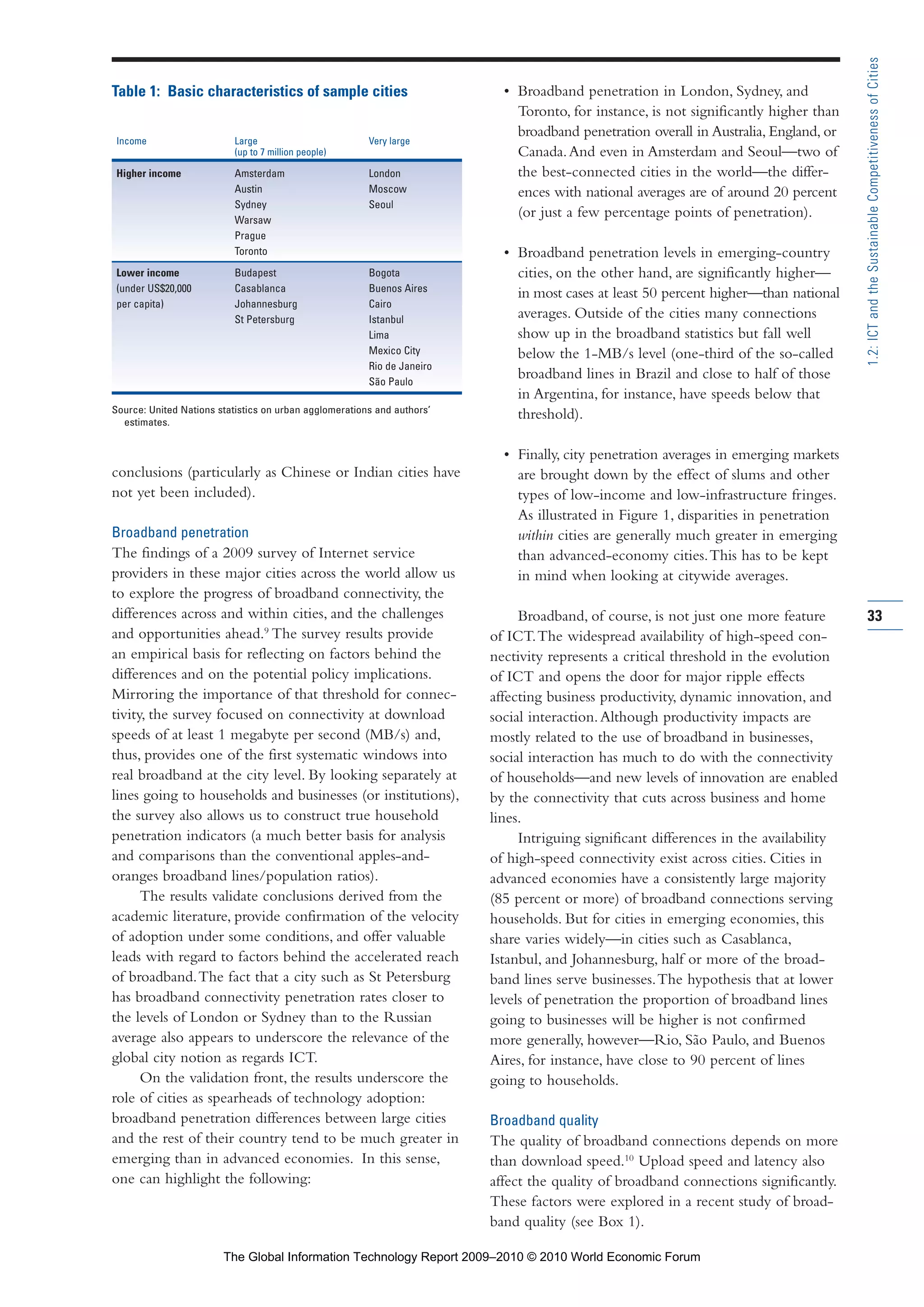 conclusions (particularly as Chinese or Indian cities have
not yet been included).
Broadband penetration
The findings of a 2009 survey of Internet service
providers in these major cities across the world allow us
to explore the progress of broadband connectivity, the
differences across and within cities, and the challenges
and opportunities ahead.9
The survey results provide
an empirical basis for reflecting on factors behind the
differences and on the potential policy implications.
Mirroring the importance of that threshold for connec-
tivity, the survey focused on connectivity at download
speeds of at least 1 megabyte per second (MB/s) and,
thus, provides one of the first systematic windows into
real broadband at the city level. By looking separately at
lines going to households and businesses (or institutions),
the survey also allows us to construct true household
penetration indicators (a much better basis for analysis
and comparisons than the conventional apples-and-
oranges broadband lines/population ratios).
The results validate conclusions derived from the
academic literature, provide confirmation of the velocity
of adoption under some conditions, and offer valuable
leads with regard to factors behind the accelerated reach
of broadband.The fact that a city such as St Petersburg
has broadband connectivity penetration rates closer to
the levels of London or Sydney than to the Russian
average also appears to underscore the relevance of the
global city notion as regards ICT.
On the validation front, the results underscore the
role of cities as spearheads of technology adoption:
broadband penetration differences between large cities
and the rest of their country tend to be much greater in
emerging than in advanced economies. In this sense,
one can highlight the following:
• Broadband penetration in London, Sydney, and
Toronto, for instance, is not significantly higher than
broadband penetration overall in Australia, England, or
Canada.And even in Amsterdam and Seoul—two of
the best-connected cities in the world—the differ-
ences with national averages are of around 20 percent
(or just a few percentage points of penetration).
• Broadband penetration levels in emerging-country
cities, on the other hand, are significantly higher—
in most cases at least 50 percent higher—than national
averages. Outside of the cities many connections
show up in the broadband statistics but fall well
below the 1-MB/s level (one-third of the so-called
broadband lines in Brazil and close to half of those
in Argentina, for instance, have speeds below that
threshold).
• Finally, city penetration averages in emerging markets
are brought down by the effect of slums and other
types of low-income and low-infrastructure fringes.
As illustrated in Figure 1, disparities in penetration
within cities are generally much greater in emerging
than advanced-economy cities.This has to be kept
in mind when looking at citywide averages.
Broadband, of course, is not just one more feature
of ICT.The widespread availability of high-speed con-
nectivity represents a critical threshold in the evolution
of ICT and opens the door for major ripple effects
affecting business productivity, dynamic innovation, and
social interaction.Although productivity impacts are
mostly related to the use of broadband in businesses,
social interaction has much to do with the connectivity
of households—and new levels of innovation are enabled
by the connectivity that cuts across business and home
lines.
Intriguing significant differences in the availability
of high-speed connectivity exist across cities. Cities in
advanced economies have a consistently large majority
(85 percent or more) of broadband connections serving
households. But for cities in emerging economies, this
share varies widely—in cities such as Casablanca,
Istanbul, and Johannesburg, half or more of the broad-
band lines serve businesses.The hypothesis that at lower
levels of penetration the proportion of broadband lines
going to businesses will be higher is not confirmed
more generally, however—Rio, São Paulo, and Buenos
Aires, for instance, have close to 90 percent of lines
going to households.
Broadband quality
The quality of broadband connections depends on more
than download speed.10
Upload speed and latency also
affect the quality of broadband connections significantly.
These factors were explored in a recent study of broad-
band quality (see Box 1).
33
1.2:ICTandtheSustainableCompetitivenessofCities
Table 1: Basic characteristics of sample cities
Income Large Very large
(up to 7 million people)
Higher income Amsterdam London
Austin Moscow
Sydney Seoul
Warsaw
Prague
Toronto
Lower income Budapest Bogota
(under US$20,000 Casablanca Buenos Aires
per capita) Johannesburg Cairo
St Petersburg Istanbul
Lima
Mexico City
Rio de Janeiro
São Paulo
Source: United Nations statistics on urban agglomerations and authors’
estimates.
Part 1.r2 3/2/10 4:40 AM Page 33
The Global Information Technology Report 2009–2010 © 2010 World Economic Forum
 