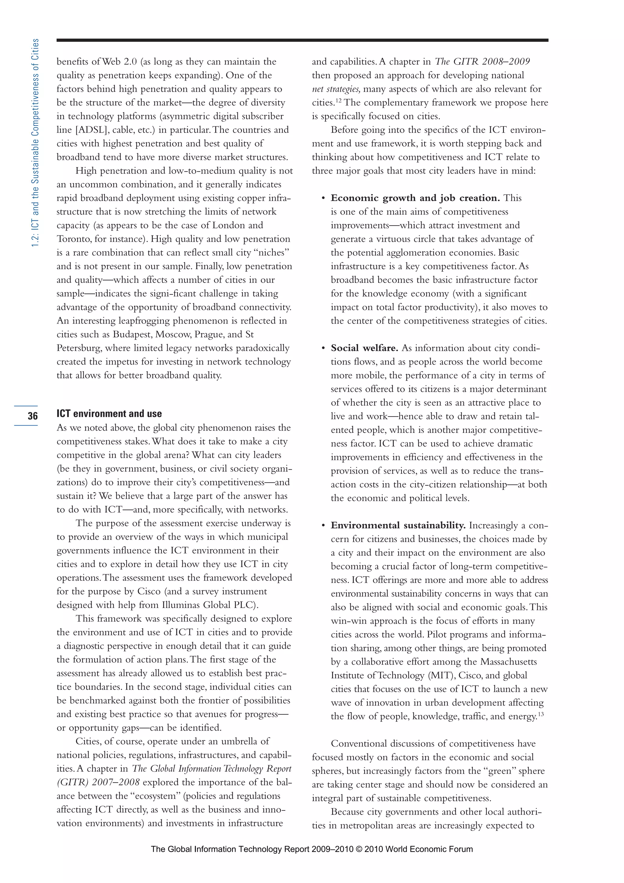 benefits of Web 2.0 (as long as they can maintain the
quality as penetration keeps expanding). One of the
factors behind high penetration and quality appears to
be the structure of the market—the degree of diversity
in technology platforms (asymmetric digital subscriber
line [ADSL], cable, etc.) in particular.The countries and
cities with highest penetration and best quality of
broadband tend to have more diverse market structures.
High penetration and low-to-medium quality is not
an uncommon combination, and it generally indicates
rapid broadband deployment using existing copper infra-
structure that is now stretching the limits of network
capacity (as appears to be the case of London and
Toronto, for instance). High quality and low penetration
is a rare combination that can reflect small city “niches”
and is not present in our sample. Finally, low penetration
and quality—which affects a number of cities in our
sample—indicates the signi-ficant challenge in taking
advantage of the opportunity of broadband connectivity.
An interesting leapfrogging phenomenon is reflected in
cities such as Budapest, Moscow, Prague, and St
Petersburg, where limited legacy networks paradoxically
created the impetus for investing in network technology
that allows for better broadband quality.
ICT environment and use
As we noted above, the global city phenomenon raises the
competitiveness stakes.What does it take to make a city
competitive in the global arena? What can city leaders
(be they in government, business, or civil society organi-
zations) do to improve their city’s competitiveness—and
sustain it? We believe that a large part of the answer has
to do with ICT—and, more specifically, with networks.
The purpose of the assessment exercise underway is
to provide an overview of the ways in which municipal
governments influence the ICT environment in their
cities and to explore in detail how they use ICT in city
operations.The assessment uses the framework developed
for the purpose by Cisco (and a survey instrument
designed with help from Illuminas Global PLC).
This framework was specifically designed to explore
the environment and use of ICT in cities and to provide
a diagnostic perspective in enough detail that it can guide
the formulation of action plans.The first stage of the
assessment has already allowed us to establish best prac-
tice boundaries. In the second stage, individual cities can
be benchmarked against both the frontier of possibilities
and existing best practice so that avenues for progress—
or opportunity gaps—can be identified.
Cities, of course, operate under an umbrella of
national policies, regulations, infrastructures, and capabil-
ities.A chapter in The Global InformationTechnology Report
(GITR) 2007–2008 explored the importance of the bal-
ance between the “ecosystem” (policies and regulations
affecting ICT directly, as well as the business and inno-
vation environments) and investments in infrastructure
and capabilities.A chapter in The GITR 2008–2009
then proposed an approach for developing national
net strategies, many aspects of which are also relevant for
cities.12
The complementary framework we propose here
is specifically focused on cities.
Before going into the specifics of the ICT environ-
ment and use framework, it is worth stepping back and
thinking about how competitiveness and ICT relate to
three major goals that most city leaders have in mind:
• Economic growth and job creation. This
is one of the main aims of competitiveness
improvements—which attract investment and
generate a virtuous circle that takes advantage of
the potential agglomeration economies. Basic
infrastructure is a key competitiveness factor.As
broadband becomes the basic infrastructure factor
for the knowledge economy (with a significant
impact on total factor productivity), it also moves to
the center of the competitiveness strategies of cities.
• Social welfare. As information about city condi-
tions flows, and as people across the world become
more mobile, the performance of a city in terms of
services offered to its citizens is a major determinant
of whether the city is seen as an attractive place to
live and work—hence able to draw and retain tal-
ented people, which is another major competitive-
ness factor. ICT can be used to achieve dramatic
improvements in efficiency and effectiveness in the
provision of services, as well as to reduce the trans-
action costs in the city-citizen relationship—at both
the economic and political levels.
• Environmental sustainability. Increasingly a con-
cern for citizens and businesses, the choices made by
a city and their impact on the environment are also
becoming a crucial factor of long-term competitive-
ness. ICT offerings are more and more able to address
environmental sustainability concerns in ways that can
also be aligned with social and economic goals.This
win-win approach is the focus of efforts in many
cities across the world. Pilot programs and informa-
tion sharing, among other things, are being promoted
by a collaborative effort among the Massachusetts
Institute of Technology (MIT), Cisco, and global
cities that focuses on the use of ICT to launch a new
wave of innovation in urban development affecting
the flow of people, knowledge, traffic, and energy.13
Conventional discussions of competitiveness have
focused mostly on factors in the economic and social
spheres, but increasingly factors from the “green” sphere
are taking center stage and should now be considered an
integral part of sustainable competitiveness.
Because city governments and other local authori-
ties in metropolitan areas are increasingly expected to
36
1.2:ICTandtheSustainableCompetitivenessofCities
Part 1.r2 3/2/10 4:40 AM Page 36
The Global Information Technology Report 2009–2010 © 2010 World Economic Forum
 