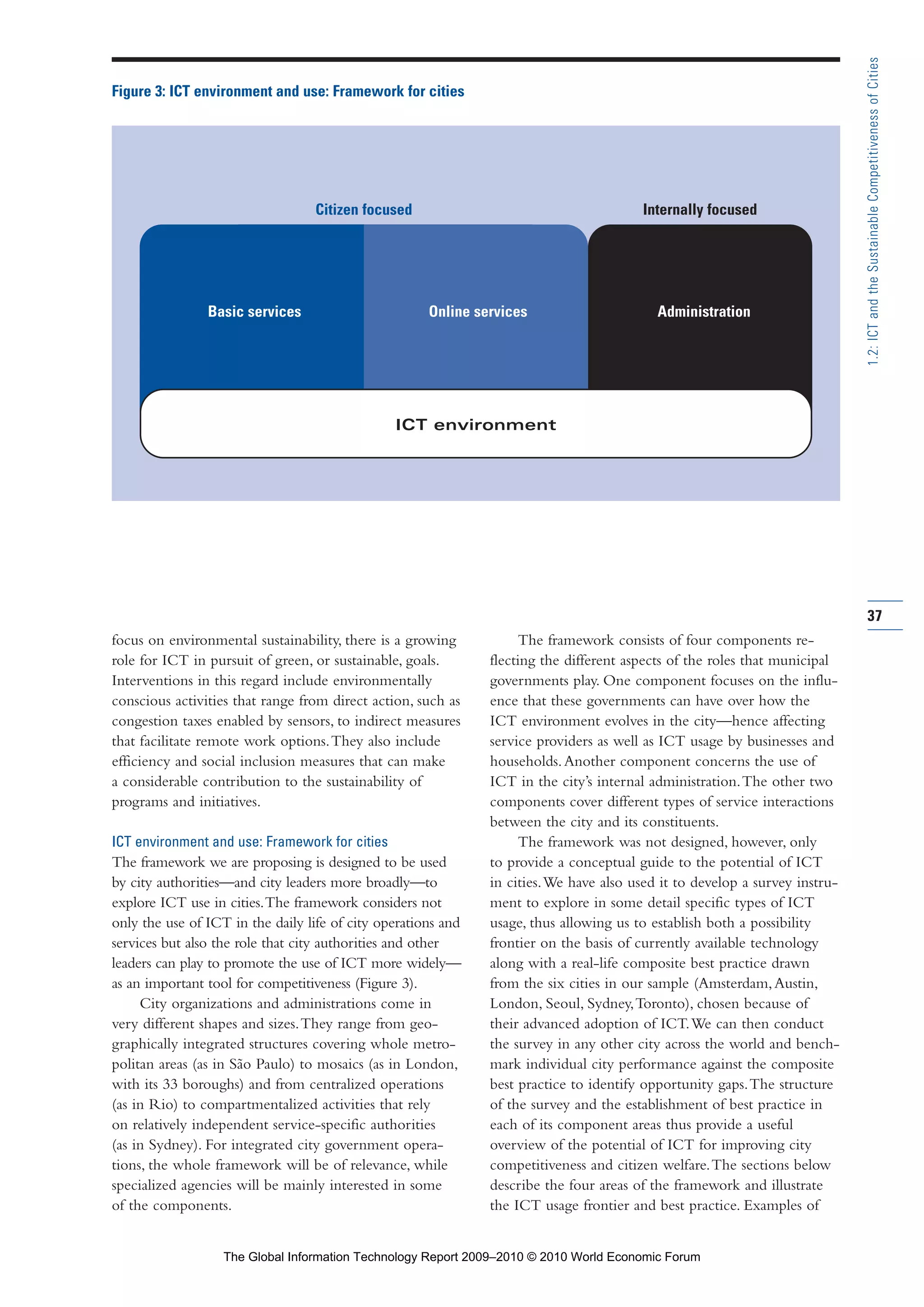 37
1.2:ICTandtheSustainableCompetitivenessofCities
focus on environmental sustainability, there is a growing
role for ICT in pursuit of green, or sustainable, goals.
Interventions in this regard include environmentally
conscious activities that range from direct action, such as
congestion taxes enabled by sensors, to indirect measures
that facilitate remote work options.They also include
efficiency and social inclusion measures that can make
a considerable contribution to the sustainability of
programs and initiatives.
ICT environment and use: Framework for cities
The framework we are proposing is designed to be used
by city authorities—and city leaders more broadly—to
explore ICT use in cities.The framework considers not
only the use of ICT in the daily life of city operations and
services but also the role that city authorities and other
leaders can play to promote the use of ICT more widely—
as an important tool for competitiveness (Figure 3).
City organizations and administrations come in
very different shapes and sizes.They range from geo-
graphically integrated structures covering whole metro-
politan areas (as in São Paulo) to mosaics (as in London,
with its 33 boroughs) and from centralized operations
(as in Rio) to compartmentalized activities that rely
on relatively independent service-specific authorities
(as in Sydney). For integrated city government opera-
tions, the whole framework will be of relevance, while
specialized agencies will be mainly interested in some
of the components.
The framework consists of four components re-
flecting the different aspects of the roles that municipal
governments play. One component focuses on the influ-
ence that these governments can have over how the
ICT environment evolves in the city—hence affecting
service providers as well as ICT usage by businesses and
households.Another component concerns the use of
ICT in the city’s internal administration.The other two
components cover different types of service interactions
between the city and its constituents.
The framework was not designed, however, only
to provide a conceptual guide to the potential of ICT
in cities.We have also used it to develop a survey instru-
ment to explore in some detail specific types of ICT
usage, thus allowing us to establish both a possibility
frontier on the basis of currently available technology
along with a real-life composite best practice drawn
from the six cities in our sample (Amsterdam,Austin,
London, Seoul, Sydney,Toronto), chosen because of
their advanced adoption of ICT.We can then conduct
the survey in any other city across the world and bench-
mark individual city performance against the composite
best practice to identify opportunity gaps.The structure
of the survey and the establishment of best practice in
each of its component areas thus provide a useful
overview of the potential of ICT for improving city
competitiveness and citizen welfare.The sections below
describe the four areas of the framework and illustrate
the ICT usage frontier and best practice. Examples of
Figure 3: ICT environment and use: Framework for cities
Citizen focused Internally focused
ICT environment
Basic services Online services Administration
Part 1.r2 3/2/10 4:40 AM Page 37
The Global Information Technology Report 2009–2010 © 2010 World Economic Forum
 