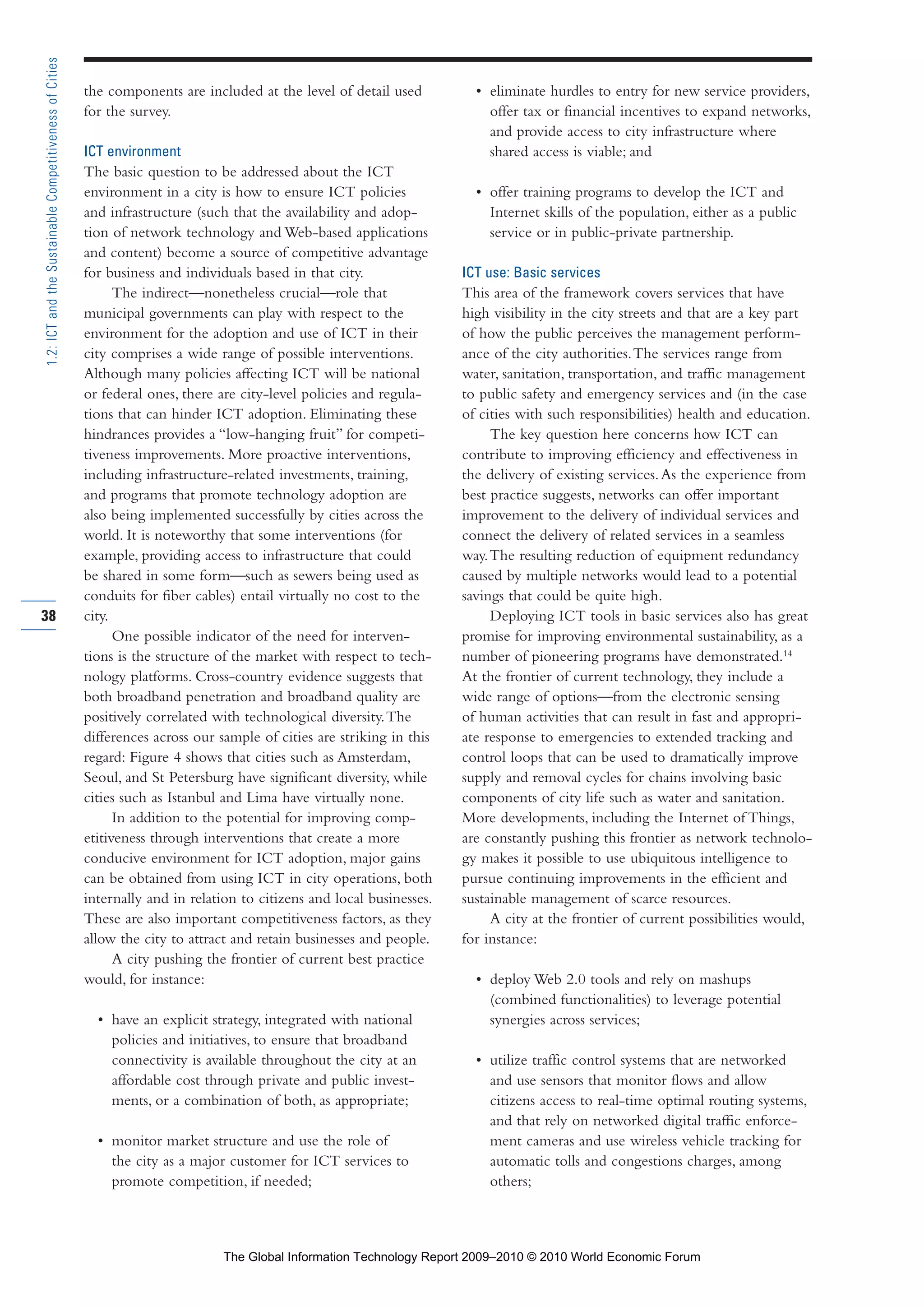 the components are included at the level of detail used
for the survey.
ICT environment
The basic question to be addressed about the ICT
environment in a city is how to ensure ICT policies
and infrastructure (such that the availability and adop-
tion of network technology and Web-based applications
and content) become a source of competitive advantage
for business and individuals based in that city.
The indirect—nonetheless crucial—role that
municipal governments can play with respect to the
environment for the adoption and use of ICT in their
city comprises a wide range of possible interventions.
Although many policies affecting ICT will be national
or federal ones, there are city-level policies and regula-
tions that can hinder ICT adoption. Eliminating these
hindrances provides a “low-hanging fruit” for competi-
tiveness improvements. More proactive interventions,
including infrastructure-related investments, training,
and programs that promote technology adoption are
also being implemented successfully by cities across the
world. It is noteworthy that some interventions (for
example, providing access to infrastructure that could
be shared in some form—such as sewers being used as
conduits for fiber cables) entail virtually no cost to the
city.
One possible indicator of the need for interven-
tions is the structure of the market with respect to tech-
nology platforms. Cross-country evidence suggests that
both broadband penetration and broadband quality are
positively correlated with technological diversity.The
differences across our sample of cities are striking in this
regard: Figure 4 shows that cities such as Amsterdam,
Seoul, and St Petersburg have significant diversity, while
cities such as Istanbul and Lima have virtually none.
In addition to the potential for improving comp-
etitiveness through interventions that create a more
conducive environment for ICT adoption, major gains
can be obtained from using ICT in city operations, both
internally and in relation to citizens and local businesses.
These are also important competitiveness factors, as they
allow the city to attract and retain businesses and people.
A city pushing the frontier of current best practice
would, for instance:
• have an explicit strategy, integrated with national
policies and initiatives, to ensure that broadband
connectivity is available throughout the city at an
affordable cost through private and public invest-
ments, or a combination of both, as appropriate;
• monitor market structure and use the role of
the city as a major customer for ICT services to
promote competition, if needed;
• eliminate hurdles to entry for new service providers,
offer tax or financial incentives to expand networks,
and provide access to city infrastructure where
shared access is viable; and
• offer training programs to develop the ICT and
Internet skills of the population, either as a public
service or in public-private partnership.
ICT use: Basic services
This area of the framework covers services that have
high visibility in the city streets and that are a key part
of how the public perceives the management perform-
ance of the city authorities.The services range from
water, sanitation, transportation, and traffic management
to public safety and emergency services and (in the case
of cities with such responsibilities) health and education.
The key question here concerns how ICT can
contribute to improving efficiency and effectiveness in
the delivery of existing services.As the experience from
best practice suggests, networks can offer important
improvement to the delivery of individual services and
connect the delivery of related services in a seamless
way.The resulting reduction of equipment redundancy
caused by multiple networks would lead to a potential
savings that could be quite high.
Deploying ICT tools in basic services also has great
promise for improving environmental sustainability, as a
number of pioneering programs have demonstrated.14
At the frontier of current technology, they include a
wide range of options—from the electronic sensing
of human activities that can result in fast and appropri-
ate response to emergencies to extended tracking and
control loops that can be used to dramatically improve
supply and removal cycles for chains involving basic
components of city life such as water and sanitation.
More developments, including the Internet of Things,
are constantly pushing this frontier as network technolo-
gy makes it possible to use ubiquitous intelligence to
pursue continuing improvements in the efficient and
sustainable management of scarce resources.
A city at the frontier of current possibilities would,
for instance:
• deploy Web 2.0 tools and rely on mashups
(combined functionalities) to leverage potential
synergies across services;
• utilize traffic control systems that are networked
and use sensors that monitor flows and allow
citizens access to real-time optimal routing systems,
and that rely on networked digital traffic enforce-
ment cameras and use wireless vehicle tracking for
automatic tolls and congestions charges, among
others;
38
1.2:ICTandtheSustainableCompetitivenessofCities
Part 1.r2 3/2/10 4:40 AM Page 38
The Global Information Technology Report 2009–2010 © 2010 World Economic Forum
 