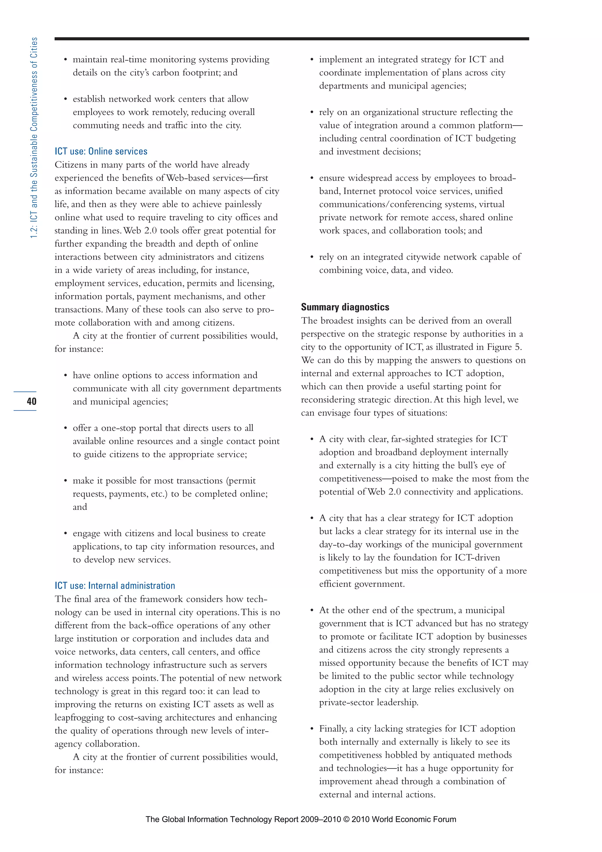 • maintain real-time monitoring systems providing
details on the city’s carbon footprint; and
• establish networked work centers that allow
employees to work remotely, reducing overall
commuting needs and traffic into the city.
ICT use: Online services
Citizens in many parts of the world have already
experienced the benefits of Web-based services—first
as information became available on many aspects of city
life, and then as they were able to achieve painlessly
online what used to require traveling to city offices and
standing in lines.Web 2.0 tools offer great potential for
further expanding the breadth and depth of online
interactions between city administrators and citizens
in a wide variety of areas including, for instance,
employment services, education, permits and licensing,
information portals, payment mechanisms, and other
transactions. Many of these tools can also serve to pro-
mote collaboration with and among citizens.
A city at the frontier of current possibilities would,
for instance:
• have online options to access information and
communicate with all city government departments
and municipal agencies;
• offer a one-stop portal that directs users to all
available online resources and a single contact point
to guide citizens to the appropriate service;
• make it possible for most transactions (permit
requests, payments, etc.) to be completed online;
and
• engage with citizens and local business to create
applications, to tap city information resources, and
to develop new services.
ICT use: Internal administration
The final area of the framework considers how tech-
nology can be used in internal city operations.This is no
different from the back-office operations of any other
large institution or corporation and includes data and
voice networks, data centers, call centers, and office
information technology infrastructure such as servers
and wireless access points.The potential of new network
technology is great in this regard too: it can lead to
improving the returns on existing ICT assets as well as
leapfrogging to cost-saving architectures and enhancing
the quality of operations through new levels of inter-
agency collaboration.
A city at the frontier of current possibilities would,
for instance:
• implement an integrated strategy for ICT and
coordinate implementation of plans across city
departments and municipal agencies;
• rely on an organizational structure reflecting the
value of integration around a common platform—
including central coordination of ICT budgeting
and investment decisions;
• ensure widespread access by employees to broad-
band, Internet protocol voice services, unified
communications/conferencing systems, virtual
private network for remote access, shared online
work spaces, and collaboration tools; and
• rely on an integrated citywide network capable of
combining voice, data, and video.
Summary diagnostics
The broadest insights can be derived from an overall
perspective on the strategic response by authorities in a
city to the opportunity of ICT, as illustrated in Figure 5.
We can do this by mapping the answers to questions on
internal and external approaches to ICT adoption,
which can then provide a useful starting point for
reconsidering strategic direction.At this high level, we
can envisage four types of situations:
• A city with clear, far-sighted strategies for ICT
adoption and broadband deployment internally
and externally is a city hitting the bull’s eye of
competitiveness—poised to make the most from the
potential of Web 2.0 connectivity and applications.
• A city that has a clear strategy for ICT adoption
but lacks a clear strategy for its internal use in the
day-to-day workings of the municipal government
is likely to lay the foundation for ICT-driven
competitiveness but miss the opportunity of a more
efficient government.
• At the other end of the spectrum, a municipal
government that is ICT advanced but has no strategy
to promote or facilitate ICT adoption by businesses
and citizens across the city strongly represents a
missed opportunity because the benefits of ICT may
be limited to the public sector while technology
adoption in the city at large relies exclusively on
private-sector leadership.
• Finally, a city lacking strategies for ICT adoption
both internally and externally is likely to see its
competitiveness hobbled by antiquated methods
and technologies—it has a huge opportunity for
improvement ahead through a combination of
external and internal actions.
40
1.2:ICTandtheSustainableCompetitivenessofCities
Part 1.r2 3/2/10 4:40 AM Page 40
The Global Information Technology Report 2009–2010 © 2010 World Economic Forum
 