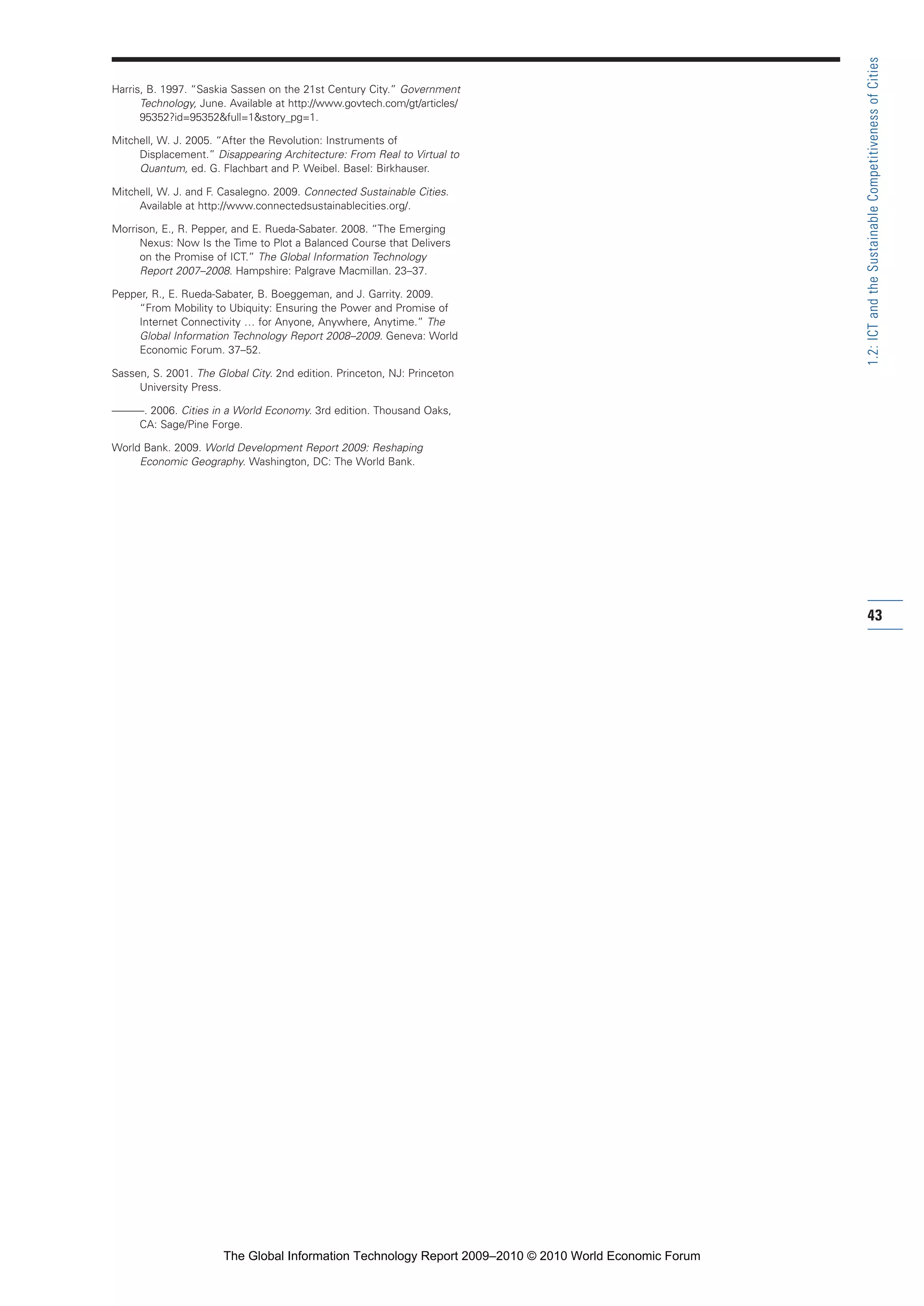Harris, B. 1997. “Saskia Sassen on the 21st Century City.” Government
Technology, June. Available at http://www.govtech.com/gt/articles/
95352?id=95352&full=1&story_pg=1.
Mitchell, W. J. 2005. “After the Revolution: Instruments of
Displacement.” Disappearing Architecture: From Real to Virtual to
Quantum, ed. G. Flachbart and P. Weibel. Basel: Birkhauser.
Mitchell, W. J. and F. Casalegno. 2009. Connected Sustainable Cities.
Available at http://www.connectedsustainablecities.org/.
Morrison, E., R. Pepper, and E. Rueda-Sabater. 2008. “The Emerging
Nexus: Now Is the Time to Plot a Balanced Course that Delivers
on the Promise of ICT.” The Global Information Technology
Report 2007–2008. Hampshire: Palgrave Macmillan. 23–37.
Pepper, R., E. Rueda-Sabater, B. Boeggeman, and J. Garrity. 2009.
“From Mobility to Ubiquity: Ensuring the Power and Promise of
Internet Connectivity … for Anyone, Anywhere, Anytime.” The
Global Information Technology Report 2008–2009. Geneva: World
Economic Forum. 37–52.
Sassen, S. 2001. The Global City. 2nd edition. Princeton, NJ: Princeton
University Press.
———. 2006. Cities in a World Economy. 3rd edition. Thousand Oaks,
CA: Sage/Pine Forge.
World Bank. 2009. World Development Report 2009: Reshaping
Economic Geography. Washington, DC: The World Bank.
43
1.2:ICTandtheSustainableCompetitivenessofCities
Part 1.r2 3/2/10 4:40 AM Page 43
The Global Information Technology Report 2009–2010 © 2010 World Economic Forum
 