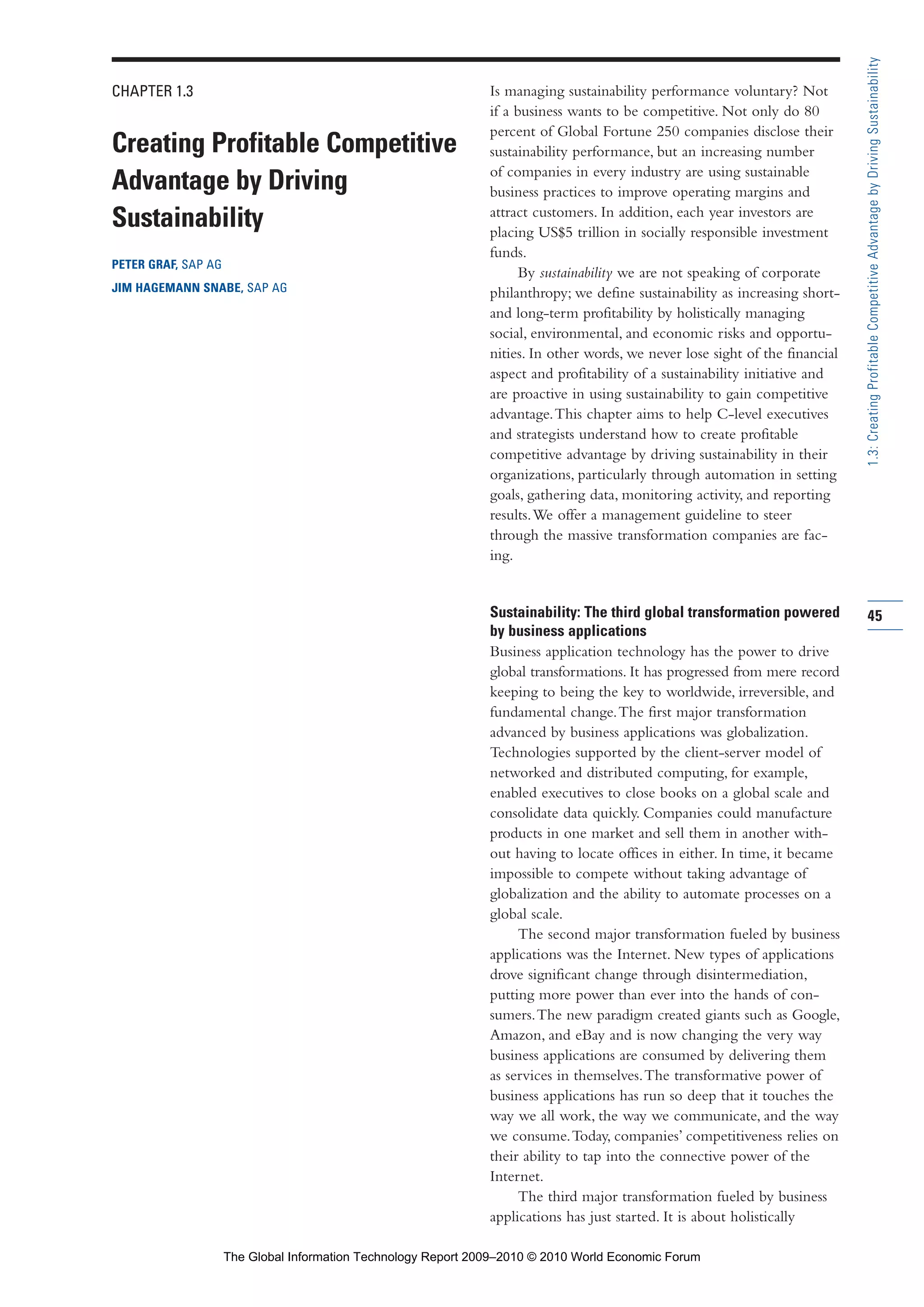 CHAPTER 1.3
Creating Profitable Competitive
Advantage by Driving
Sustainability
PETER GRAF, SAP AG
JIM HAGEMANN SNABE, SAP AG
Is managing sustainability performance voluntary? Not
if a business wants to be competitive. Not only do 80
percent of Global Fortune 250 companies disclose their
sustainability performance, but an increasing number
of companies in every industry are using sustainable
business practices to improve operating margins and
attract customers. In addition, each year investors are
placing US$5 trillion in socially responsible investment
funds.
By sustainability we are not speaking of corporate
philanthropy; we define sustainability as increasing short-
and long-term profitability by holistically managing
social, environmental, and economic risks and opportu-
nities. In other words, we never lose sight of the financial
aspect and profitability of a sustainability initiative and
are proactive in using sustainability to gain competitive
advantage.This chapter aims to help C-level executives
and strategists understand how to create profitable
competitive advantage by driving sustainability in their
organizations, particularly through automation in setting
goals, gathering data, monitoring activity, and reporting
results.We offer a management guideline to steer
through the massive transformation companies are fac-
ing.
Sustainability: The third global transformation powered
by business applications
Business application technology has the power to drive
global transformations. It has progressed from mere record
keeping to being the key to worldwide, irreversible, and
fundamental change.The first major transformation
advanced by business applications was globalization.
Technologies supported by the client-server model of
networked and distributed computing, for example,
enabled executives to close books on a global scale and
consolidate data quickly. Companies could manufacture
products in one market and sell them in another with-
out having to locate offices in either. In time, it became
impossible to compete without taking advantage of
globalization and the ability to automate processes on a
global scale.
The second major transformation fueled by business
applications was the Internet. New types of applications
drove significant change through disintermediation,
putting more power than ever into the hands of con-
sumers.The new paradigm created giants such as Google,
Amazon, and eBay and is now changing the very way
business applications are consumed by delivering them
as services in themselves.The transformative power of
business applications has run so deep that it touches the
way we all work, the way we communicate, and the way
we consume.Today, companies’ competitiveness relies on
their ability to tap into the connective power of the
Internet.
The third major transformation fueled by business
applications has just started. It is about holistically
45
1.3:CreatingProfitableCompetitiveAdvantagebyDrivingSustainability
Part 1.r2 3/2/10 4:40 AM Page 45
The Global Information Technology Report 2009–2010 © 2010 World Economic Forum
 