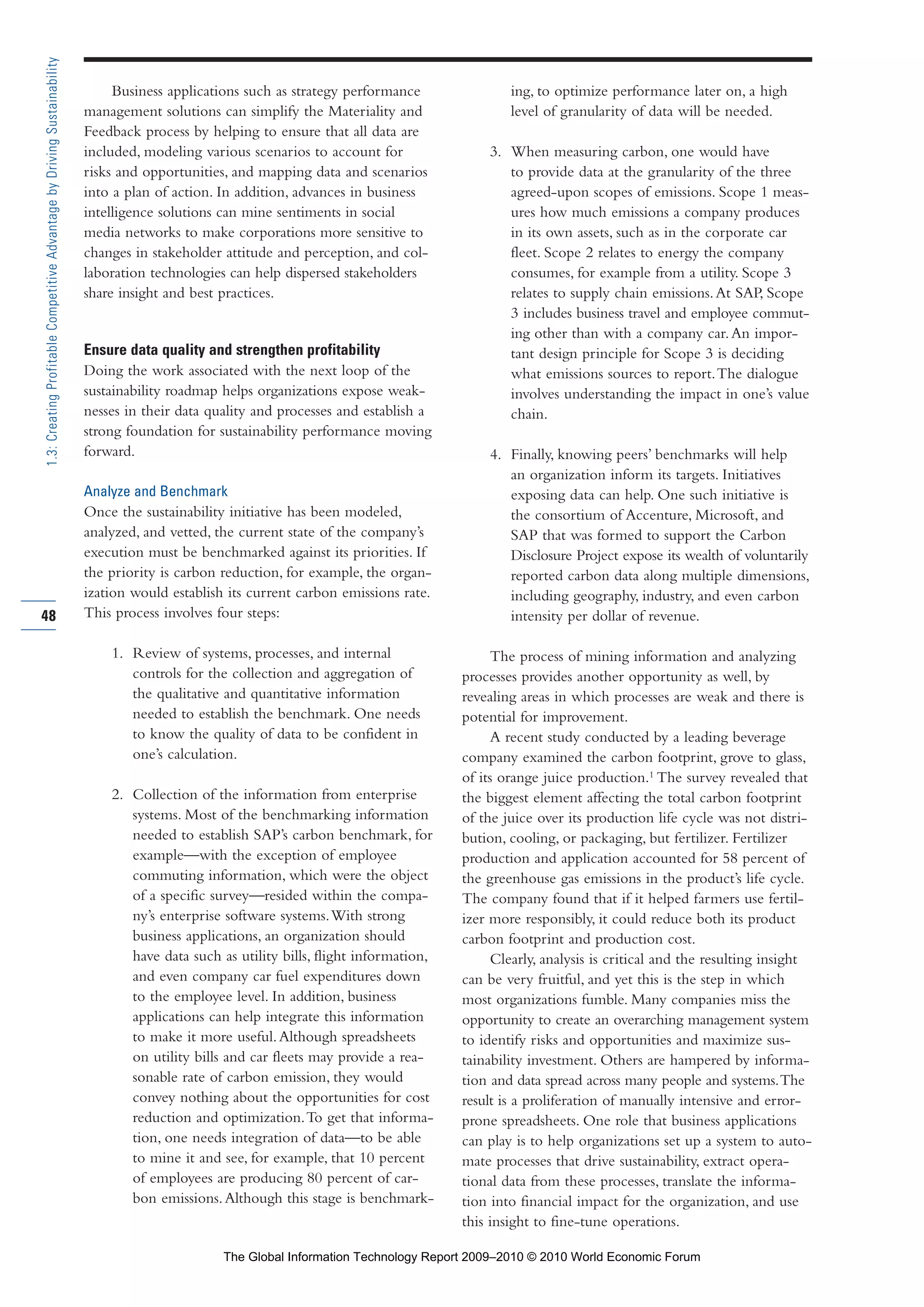 Business applications such as strategy performance
management solutions can simplify the Materiality and
Feedback process by helping to ensure that all data are
included, modeling various scenarios to account for
risks and opportunities, and mapping data and scenarios
into a plan of action. In addition, advances in business
intelligence solutions can mine sentiments in social
media networks to make corporations more sensitive to
changes in stakeholder attitude and perception, and col-
laboration technologies can help dispersed stakeholders
share insight and best practices.
Ensure data quality and strengthen profitability
Doing the work associated with the next loop of the
sustainability roadmap helps organizations expose weak-
nesses in their data quality and processes and establish a
strong foundation for sustainability performance moving
forward.
Analyze and Benchmark
Once the sustainability initiative has been modeled,
analyzed, and vetted, the current state of the company’s
execution must be benchmarked against its priorities. If
the priority is carbon reduction, for example, the organ-
ization would establish its current carbon emissions rate.
This process involves four steps:
1. Review of systems, processes, and internal
controls for the collection and aggregation of
the qualitative and quantitative information
needed to establish the benchmark. One needs
to know the quality of data to be confident in
one’s calculation.
2. Collection of the information from enterprise
systems. Most of the benchmarking information
needed to establish SAP’s carbon benchmark, for
example—with the exception of employee
commuting information, which were the object
of a specific survey—resided within the compa-
ny’s enterprise software systems.With strong
business applications, an organization should
have data such as utility bills, flight information,
and even company car fuel expenditures down
to the employee level. In addition, business
applications can help integrate this information
to make it more useful.Although spreadsheets
on utility bills and car fleets may provide a rea-
sonable rate of carbon emission, they would
convey nothing about the opportunities for cost
reduction and optimization.To get that informa-
tion, one needs integration of data—to be able
to mine it and see, for example, that 10 percent
of employees are producing 80 percent of car-
bon emissions.Although this stage is benchmark-
ing, to optimize performance later on, a high
level of granularity of data will be needed.
3. When measuring carbon, one would have
to provide data at the granularity of the three
agreed-upon scopes of emissions. Scope 1 meas-
ures how much emissions a company produces
in its own assets, such as in the corporate car
fleet. Scope 2 relates to energy the company
consumes, for example from a utility. Scope 3
relates to supply chain emissions.At SAP, Scope
3 includes business travel and employee commut-
ing other than with a company car.An impor-
tant design principle for Scope 3 is deciding
what emissions sources to report.The dialogue
involves understanding the impact in one’s value
chain.
4. Finally, knowing peers’ benchmarks will help
an organization inform its targets. Initiatives
exposing data can help. One such initiative is
the consortium of Accenture, Microsoft, and
SAP that was formed to support the Carbon
Disclosure Project expose its wealth of voluntarily
reported carbon data along multiple dimensions,
including geography, industry, and even carbon
intensity per dollar of revenue.
The process of mining information and analyzing
processes provides another opportunity as well, by
revealing areas in which processes are weak and there is
potential for improvement.
A recent study conducted by a leading beverage
company examined the carbon footprint, grove to glass,
of its orange juice production.1
The survey revealed that
the biggest element affecting the total carbon footprint
of the juice over its production life cycle was not distri-
bution, cooling, or packaging, but fertilizer. Fertilizer
production and application accounted for 58 percent of
the greenhouse gas emissions in the product’s life cycle.
The company found that if it helped farmers use fertil-
izer more responsibly, it could reduce both its product
carbon footprint and production cost.
Clearly, analysis is critical and the resulting insight
can be very fruitful, and yet this is the step in which
most organizations fumble. Many companies miss the
opportunity to create an overarching management system
to identify risks and opportunities and maximize sus-
tainability investment. Others are hampered by informa-
tion and data spread across many people and systems.The
result is a proliferation of manually intensive and error-
prone spreadsheets. One role that business applications
can play is to help organizations set up a system to auto-
mate processes that drive sustainability, extract opera-
tional data from these processes, translate the informa-
tion into financial impact for the organization, and use
this insight to fine-tune operations.
48
1.3:CreatingProfitableCompetitiveAdvantagebyDrivingSustainability
Part 1.r2 3/2/10 4:40 AM Page 48
The Global Information Technology Report 2009–2010 © 2010 World Economic Forum
 