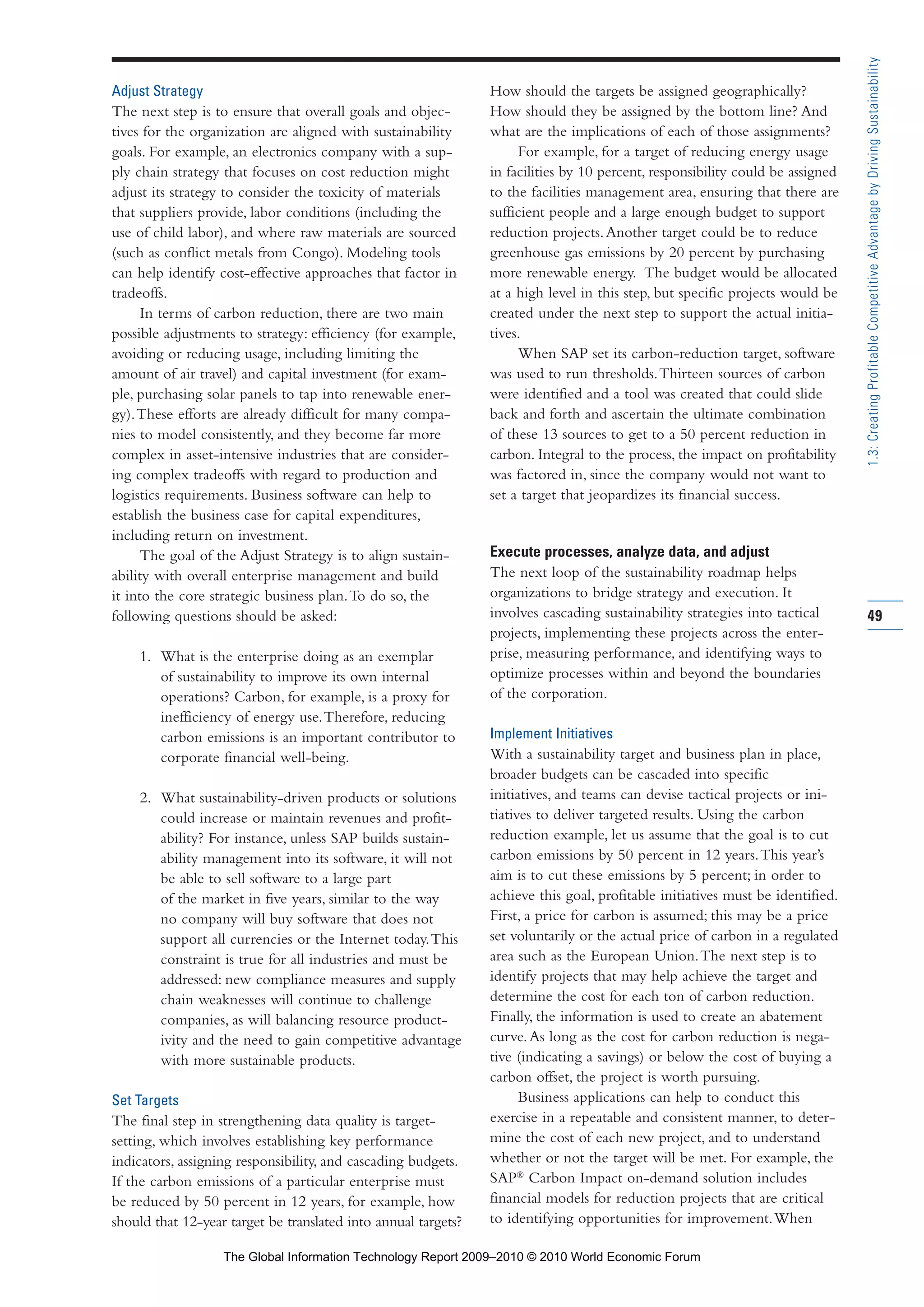 Adjust Strategy
The next step is to ensure that overall goals and objec-
tives for the organization are aligned with sustainability
goals. For example, an electronics company with a sup-
ply chain strategy that focuses on cost reduction might
adjust its strategy to consider the toxicity of materials
that suppliers provide, labor conditions (including the
use of child labor), and where raw materials are sourced
(such as conflict metals from Congo). Modeling tools
can help identify cost-effective approaches that factor in
tradeoffs.
In terms of carbon reduction, there are two main
possible adjustments to strategy: efficiency (for example,
avoiding or reducing usage, including limiting the
amount of air travel) and capital investment (for exam-
ple, purchasing solar panels to tap into renewable ener-
gy).These efforts are already difficult for many compa-
nies to model consistently, and they become far more
complex in asset-intensive industries that are consider-
ing complex tradeoffs with regard to production and
logistics requirements. Business software can help to
establish the business case for capital expenditures,
including return on investment.
The goal of the Adjust Strategy is to align sustain-
ability with overall enterprise management and build
it into the core strategic business plan.To do so, the
following questions should be asked:
1. What is the enterprise doing as an exemplar
of sustainability to improve its own internal
operations? Carbon, for example, is a proxy for
inefficiency of energy use.Therefore, reducing
carbon emissions is an important contributor to
corporate financial well-being.
2. What sustainability-driven products or solutions
could increase or maintain revenues and profit-
ability? For instance, unless SAP builds sustain-
ability management into its software, it will not
be able to sell software to a large part
of the market in five years, similar to the way
no company will buy software that does not
support all currencies or the Internet today.This
constraint is true for all industries and must be
addressed: new compliance measures and supply
chain weaknesses will continue to challenge
companies, as will balancing resource product-
ivity and the need to gain competitive advantage
with more sustainable products.
Set Targets
The final step in strengthening data quality is target-
setting, which involves establishing key performance
indicators, assigning responsibility, and cascading budgets.
If the carbon emissions of a particular enterprise must
be reduced by 50 percent in 12 years, for example, how
should that 12-year target be translated into annual targets?
How should the targets be assigned geographically?
How should they be assigned by the bottom line? And
what are the implications of each of those assignments?
For example, for a target of reducing energy usage
in facilities by 10 percent, responsibility could be assigned
to the facilities management area, ensuring that there are
sufficient people and a large enough budget to support
reduction projects.Another target could be to reduce
greenhouse gas emissions by 20 percent by purchasing
more renewable energy. The budget would be allocated
at a high level in this step, but specific projects would be
created under the next step to support the actual initia-
tives.
When SAP set its carbon-reduction target, software
was used to run thresholds.Thirteen sources of carbon
were identified and a tool was created that could slide
back and forth and ascertain the ultimate combination
of these 13 sources to get to a 50 percent reduction in
carbon. Integral to the process, the impact on profitability
was factored in, since the company would not want to
set a target that jeopardizes its financial success.
Execute processes, analyze data, and adjust
The next loop of the sustainability roadmap helps
organizations to bridge strategy and execution. It
involves cascading sustainability strategies into tactical
projects, implementing these projects across the enter-
prise, measuring performance, and identifying ways to
optimize processes within and beyond the boundaries
of the corporation.
Implement Initiatives
With a sustainability target and business plan in place,
broader budgets can be cascaded into specific
initiatives, and teams can devise tactical projects or ini-
tiatives to deliver targeted results. Using the carbon
reduction example, let us assume that the goal is to cut
carbon emissions by 50 percent in 12 years.This year’s
aim is to cut these emissions by 5 percent; in order to
achieve this goal, profitable initiatives must be identified.
First, a price for carbon is assumed; this may be a price
set voluntarily or the actual price of carbon in a regulated
area such as the European Union.The next step is to
identify projects that may help achieve the target and
determine the cost for each ton of carbon reduction.
Finally, the information is used to create an abatement
curve.As long as the cost for carbon reduction is nega-
tive (indicating a savings) or below the cost of buying a
carbon offset, the project is worth pursuing.
Business applications can help to conduct this
exercise in a repeatable and consistent manner, to deter-
mine the cost of each new project, and to understand
whether or not the target will be met. For example, the
SAP®
Carbon Impact on-demand solution includes
financial models for reduction projects that are critical
to identifying opportunities for improvement.When
49
1.3:CreatingProfitableCompetitiveAdvantagebyDrivingSustainability
Part 1.r2 3/2/10 4:40 AM Page 49
The Global Information Technology Report 2009–2010 © 2010 World Economic Forum
 