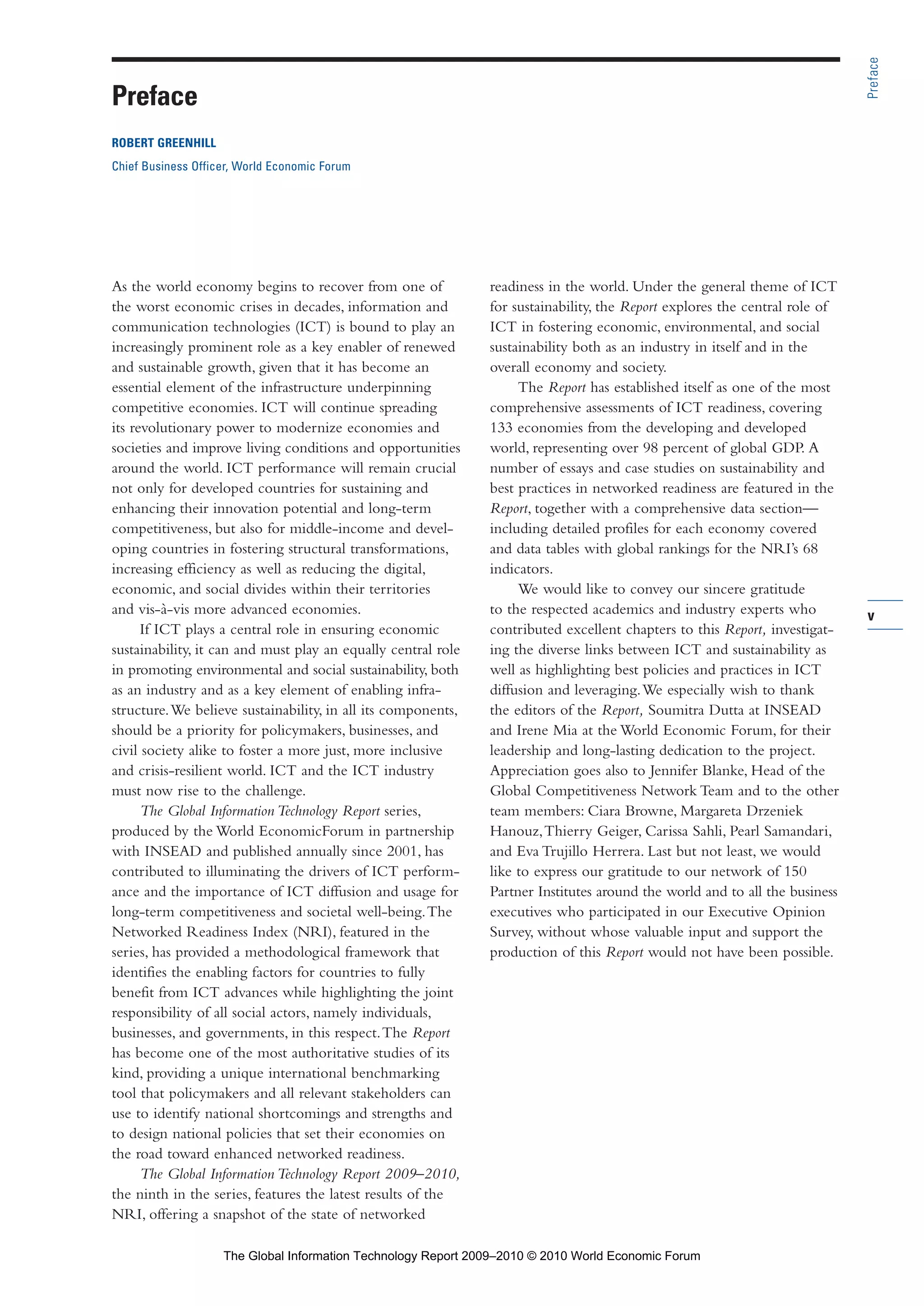 v
As the world economy begins to recover from one of
the worst economic crises in decades, information and
communication technologies (ICT) is bound to play an
increasingly prominent role as a key enabler of renewed
and sustainable growth, given that it has become an
essential element of the infrastructure underpinning
competitive economies. ICT will continue spreading
its revolutionary power to modernize economies and
societies and improve living conditions and opportunities
around the world. ICT performance will remain crucial
not only for developed countries for sustaining and
enhancing their innovation potential and long-term
competitiveness, but also for middle-income and devel-
oping countries in fostering structural transformations,
increasing efficiency as well as reducing the digital,
economic, and social divides within their territories
and vis-à-vis more advanced economies.
If ICT plays a central role in ensuring economic
sustainability, it can and must play an equally central role
in promoting environmental and social sustainability, both
as an industry and as a key element of enabling infra-
structure.We believe sustainability, in all its components,
should be a priority for policymakers, businesses, and
civil society alike to foster a more just, more inclusive
and crisis-resilient world. ICT and the ICT industry
must now rise to the challenge.
The Global Information Technology Report series,
produced by the World EconomicForum in partnership
with INSEAD and published annually since 2001, has
contributed to illuminating the drivers of ICT perform-
ance and the importance of ICT diffusion and usage for
long-term competitiveness and societal well-being.The
Networked Readiness Index (NRI), featured in the
series, has provided a methodological framework that
identifies the enabling factors for countries to fully
benefit from ICT advances while highlighting the joint
responsibility of all social actors, namely individuals,
businesses, and governments, in this respect.The Report
has become one of the most authoritative studies of its
kind, providing a unique international benchmarking
tool that policymakers and all relevant stakeholders can
use to identify national shortcomings and strengths and
to design national policies that set their economies on
the road toward enhanced networked readiness.
The Global Information Technology Report 2009–2010,
the ninth in the series, features the latest results of the
NRI, offering a snapshot of the state of networked
readiness in the world. Under the general theme of ICT
for sustainability, the Report explores the central role of
ICT in fostering economic, environmental, and social
sustainability both as an industry in itself and in the
overall economy and society.
The Report has established itself as one of the most
comprehensive assessments of ICT readiness, covering
133 economies from the developing and developed
world, representing over 98 percent of global GDP. A
number of essays and case studies on sustainability and
best practices in networked readiness are featured in the
Report, together with a comprehensive data section—
including detailed profiles for each economy covered
and data tables with global rankings for the NRI’s 68
indicators.
We would like to convey our sincere gratitude
to the respected academics and industry experts who
contributed excellent chapters to this Report, investigat-
ing the diverse links between ICT and sustainability as
well as highlighting best policies and practices in ICT
diffusion and leveraging.We especially wish to thank
the editors of the Report, Soumitra Dutta at INSEAD
and Irene Mia at the World Economic Forum, for their
leadership and long-lasting dedication to the project.
Appreciation goes also to Jennifer Blanke, Head of the
Global Competitiveness Network Team and to the other
team members: Ciara Browne, Margareta Drzeniek
Hanouz,Thierry Geiger, Carissa Sahli, Pearl Samandari,
and Eva Trujillo Herrera. Last but not least, we would
like to express our gratitude to our network of 150
Partner Institutes around the world and to all the business
executives who participated in our Executive Opinion
Survey, without whose valuable input and support the
production of this Report would not have been possible.
Preface
Preface
ROBERT GREENHILL
Chief Business Officer, World Economic Forum
Part 1.r2 3/2/10 4:40 AM Page v
The Global Information Technology Report 2009–2010 © 2010 World Economic Forum
 
