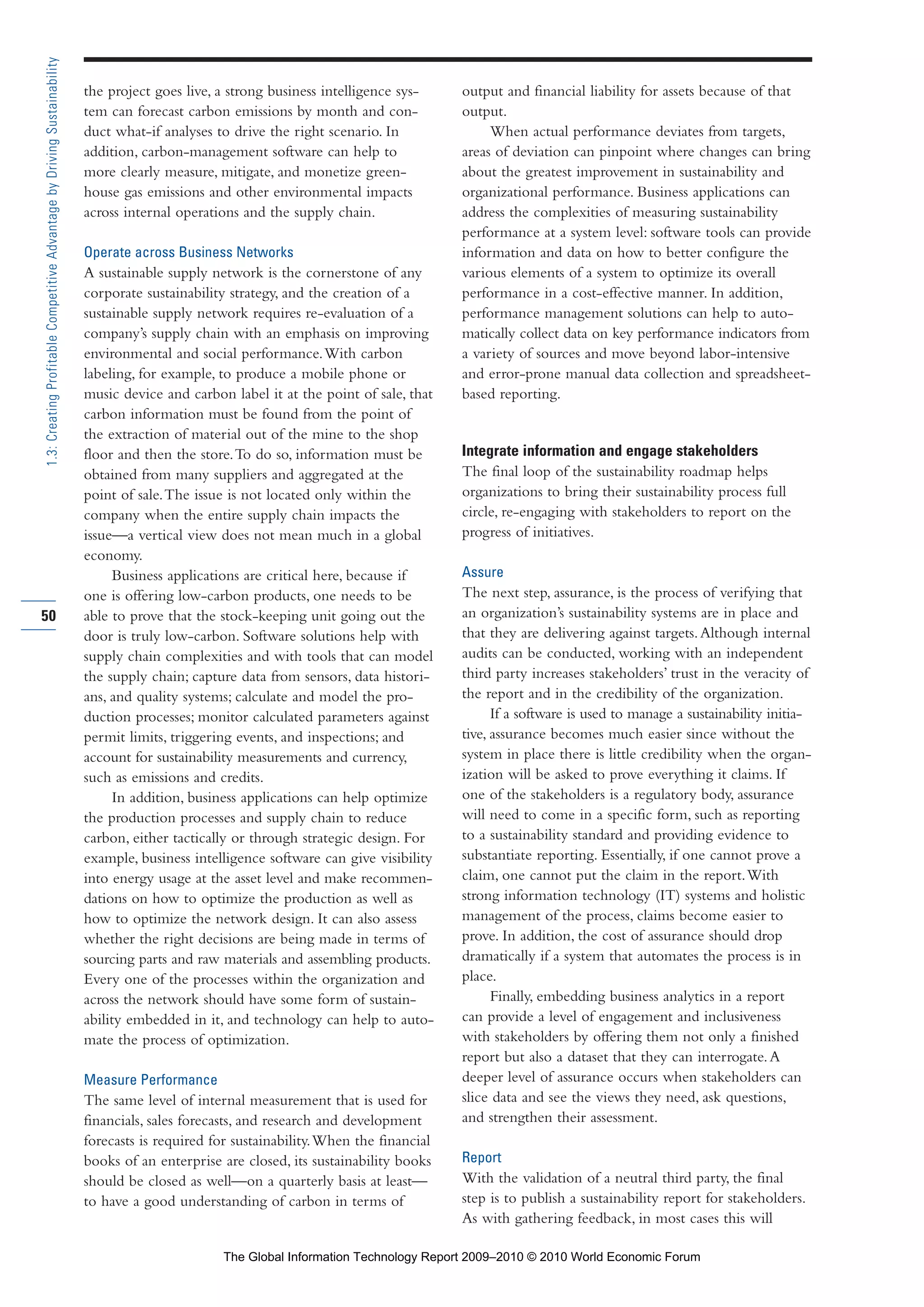 the project goes live, a strong business intelligence sys-
tem can forecast carbon emissions by month and con-
duct what-if analyses to drive the right scenario. In
addition, carbon-management software can help to
more clearly measure, mitigate, and monetize green-
house gas emissions and other environmental impacts
across internal operations and the supply chain.
Operate across Business Networks
A sustainable supply network is the cornerstone of any
corporate sustainability strategy, and the creation of a
sustainable supply network requires re-evaluation of a
company’s supply chain with an emphasis on improving
environmental and social performance.With carbon
labeling, for example, to produce a mobile phone or
music device and carbon label it at the point of sale, that
carbon information must be found from the point of
the extraction of material out of the mine to the shop
floor and then the store.To do so, information must be
obtained from many suppliers and aggregated at the
point of sale.The issue is not located only within the
company when the entire supply chain impacts the
issue—a vertical view does not mean much in a global
economy.
Business applications are critical here, because if
one is offering low-carbon products, one needs to be
able to prove that the stock-keeping unit going out the
door is truly low-carbon. Software solutions help with
supply chain complexities and with tools that can model
the supply chain; capture data from sensors, data histori-
ans, and quality systems; calculate and model the pro-
duction processes; monitor calculated parameters against
permit limits, triggering events, and inspections; and
account for sustainability measurements and currency,
such as emissions and credits.
In addition, business applications can help optimize
the production processes and supply chain to reduce
carbon, either tactically or through strategic design. For
example, business intelligence software can give visibility
into energy usage at the asset level and make recommen-
dations on how to optimize the production as well as
how to optimize the network design. It can also assess
whether the right decisions are being made in terms of
sourcing parts and raw materials and assembling products.
Every one of the processes within the organization and
across the network should have some form of sustain-
ability embedded in it, and technology can help to auto-
mate the process of optimization.
Measure Performance
The same level of internal measurement that is used for
financials, sales forecasts, and research and development
forecasts is required for sustainability.When the financial
books of an enterprise are closed, its sustainability books
should be closed as well—on a quarterly basis at least—
to have a good understanding of carbon in terms of
output and financial liability for assets because of that
output.
When actual performance deviates from targets,
areas of deviation can pinpoint where changes can bring
about the greatest improvement in sustainability and
organizational performance. Business applications can
address the complexities of measuring sustainability
performance at a system level: software tools can provide
information and data on how to better configure the
various elements of a system to optimize its overall
performance in a cost-effective manner. In addition,
performance management solutions can help to auto-
matically collect data on key performance indicators from
a variety of sources and move beyond labor-intensive
and error-prone manual data collection and spreadsheet-
based reporting.
Integrate information and engage stakeholders
The final loop of the sustainability roadmap helps
organizations to bring their sustainability process full
circle, re-engaging with stakeholders to report on the
progress of initiatives.
Assure
The next step, assurance, is the process of verifying that
an organization’s sustainability systems are in place and
that they are delivering against targets.Although internal
audits can be conducted, working with an independent
third party increases stakeholders’ trust in the veracity of
the report and in the credibility of the organization.
If a software is used to manage a sustainability initia-
tive, assurance becomes much easier since without the
system in place there is little credibility when the organ-
ization will be asked to prove everything it claims. If
one of the stakeholders is a regulatory body, assurance
will need to come in a specific form, such as reporting
to a sustainability standard and providing evidence to
substantiate reporting. Essentially, if one cannot prove a
claim, one cannot put the claim in the report.With
strong information technology (IT) systems and holistic
management of the process, claims become easier to
prove. In addition, the cost of assurance should drop
dramatically if a system that automates the process is in
place.
Finally, embedding business analytics in a report
can provide a level of engagement and inclusiveness
with stakeholders by offering them not only a finished
report but also a dataset that they can interrogate.A
deeper level of assurance occurs when stakeholders can
slice data and see the views they need, ask questions,
and strengthen their assessment.
Report
With the validation of a neutral third party, the final
step is to publish a sustainability report for stakeholders.
As with gathering feedback, in most cases this will
50
1.3:CreatingProfitableCompetitiveAdvantagebyDrivingSustainability
Part 1.r2 3/2/10 4:40 AM Page 50
The Global Information Technology Report 2009–2010 © 2010 World Economic Forum
 