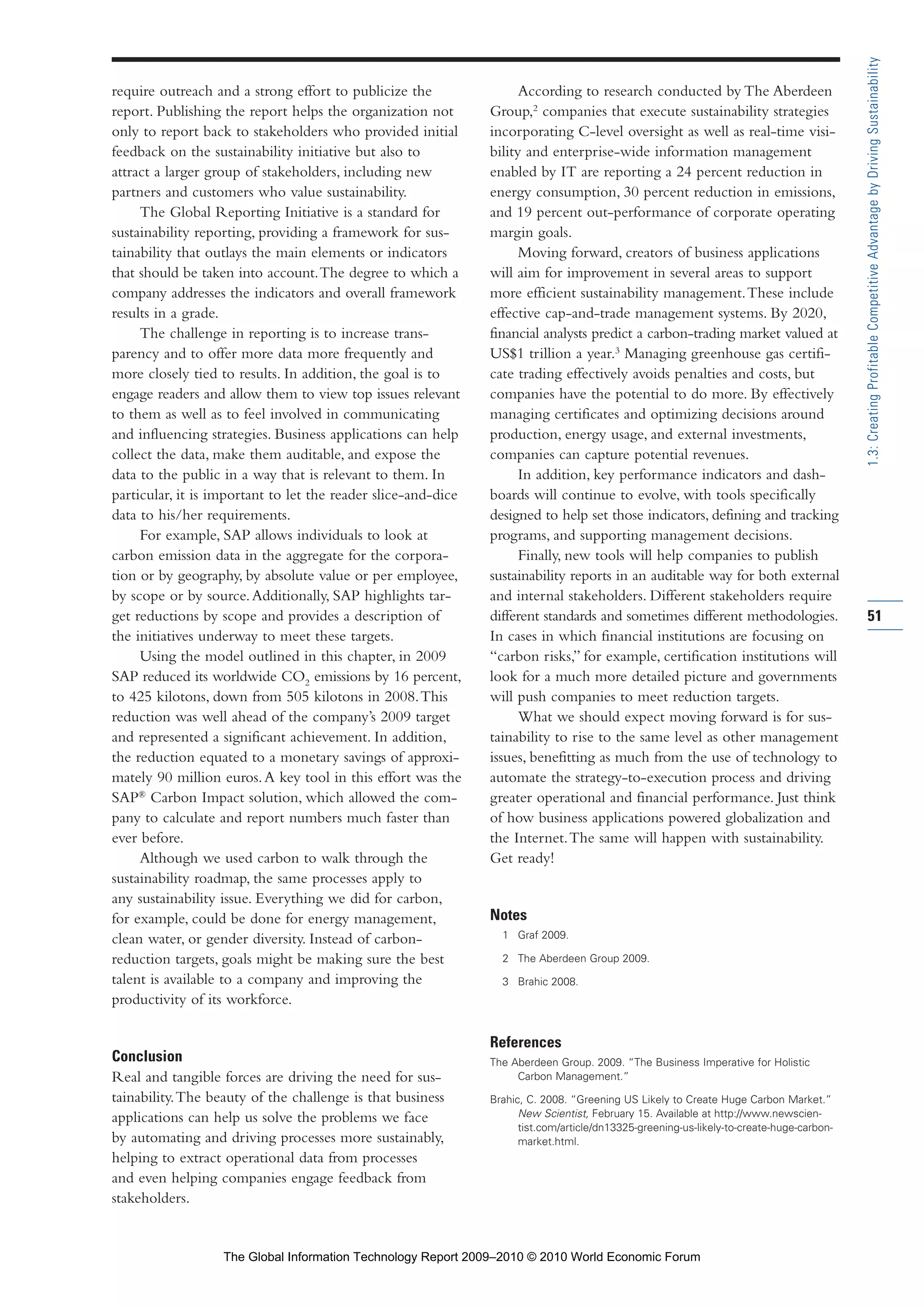 require outreach and a strong effort to publicize the
report. Publishing the report helps the organization not
only to report back to stakeholders who provided initial
feedback on the sustainability initiative but also to
attract a larger group of stakeholders, including new
partners and customers who value sustainability.
The Global Reporting Initiative is a standard for
sustainability reporting, providing a framework for sus-
tainability that outlays the main elements or indicators
that should be taken into account.The degree to which a
company addresses the indicators and overall framework
results in a grade.
The challenge in reporting is to increase trans-
parency and to offer more data more frequently and
more closely tied to results. In addition, the goal is to
engage readers and allow them to view top issues relevant
to them as well as to feel involved in communicating
and influencing strategies. Business applications can help
collect the data, make them auditable, and expose the
data to the public in a way that is relevant to them. In
particular, it is important to let the reader slice-and-dice
data to his/her requirements.
For example, SAP allows individuals to look at
carbon emission data in the aggregate for the corpora-
tion or by geography, by absolute value or per employee,
by scope or by source.Additionally, SAP highlights tar-
get reductions by scope and provides a description of
the initiatives underway to meet these targets.
Using the model outlined in this chapter, in 2009
SAP reduced its worldwide CO2
emissions by 16 percent,
to 425 kilotons, down from 505 kilotons in 2008.This
reduction was well ahead of the company’s 2009 target
and represented a significant achievement. In addition,
the reduction equated to a monetary savings of approxi-
mately 90 million euros.A key tool in this effort was the
SAP®
Carbon Impact solution, which allowed the com-
pany to calculate and report numbers much faster than
ever before.
Although we used carbon to walk through the
sustainability roadmap, the same processes apply to
any sustainability issue. Everything we did for carbon,
for example, could be done for energy management,
clean water, or gender diversity. Instead of carbon-
reduction targets, goals might be making sure the best
talent is available to a company and improving the
productivity of its workforce.
Conclusion
Real and tangible forces are driving the need for sus-
tainability.The beauty of the challenge is that business
applications can help us solve the problems we face
by automating and driving processes more sustainably,
helping to extract operational data from processes
and even helping companies engage feedback from
stakeholders.
According to research conducted by The Aberdeen
Group,2
companies that execute sustainability strategies
incorporating C-level oversight as well as real-time visi-
bility and enterprise-wide information management
enabled by IT are reporting a 24 percent reduction in
energy consumption, 30 percent reduction in emissions,
and 19 percent out-performance of corporate operating
margin goals.
Moving forward, creators of business applications
will aim for improvement in several areas to support
more efficient sustainability management.These include
effective cap-and-trade management systems. By 2020,
financial analysts predict a carbon-trading market valued at
US$1 trillion a year.3
Managing greenhouse gas certifi-
cate trading effectively avoids penalties and costs, but
companies have the potential to do more. By effectively
managing certificates and optimizing decisions around
production, energy usage, and external investments,
companies can capture potential revenues.
In addition, key performance indicators and dash-
boards will continue to evolve, with tools specifically
designed to help set those indicators, defining and tracking
programs, and supporting management decisions.
Finally, new tools will help companies to publish
sustainability reports in an auditable way for both external
and internal stakeholders. Different stakeholders require
different standards and sometimes different methodologies.
In cases in which financial institutions are focusing on
“carbon risks,” for example, certification institutions will
look for a much more detailed picture and governments
will push companies to meet reduction targets.
What we should expect moving forward is for sus-
tainability to rise to the same level as other management
issues, benefitting as much from the use of technology to
automate the strategy-to-execution process and driving
greater operational and financial performance. Just think
of how business applications powered globalization and
the Internet.The same will happen with sustainability.
Get ready!
Notes
1 Graf 2009.
2 The Aberdeen Group 2009.
3 Brahic 2008.
References
The Aberdeen Group. 2009. “The Business Imperative for Holistic
Carbon Management.”
Brahic, C. 2008. “Greening US Likely to Create Huge Carbon Market.”
New Scientist, February 15. Available at http://www.newscien-
tist.com/article/dn13325-greening-us-likely-to-create-huge-carbon-
market.html.
51
1.3:CreatingProfitableCompetitiveAdvantagebyDrivingSustainability
Part 1.r2 3/2/10 4:40 AM Page 51
The Global Information Technology Report 2009–2010 © 2010 World Economic Forum
 
