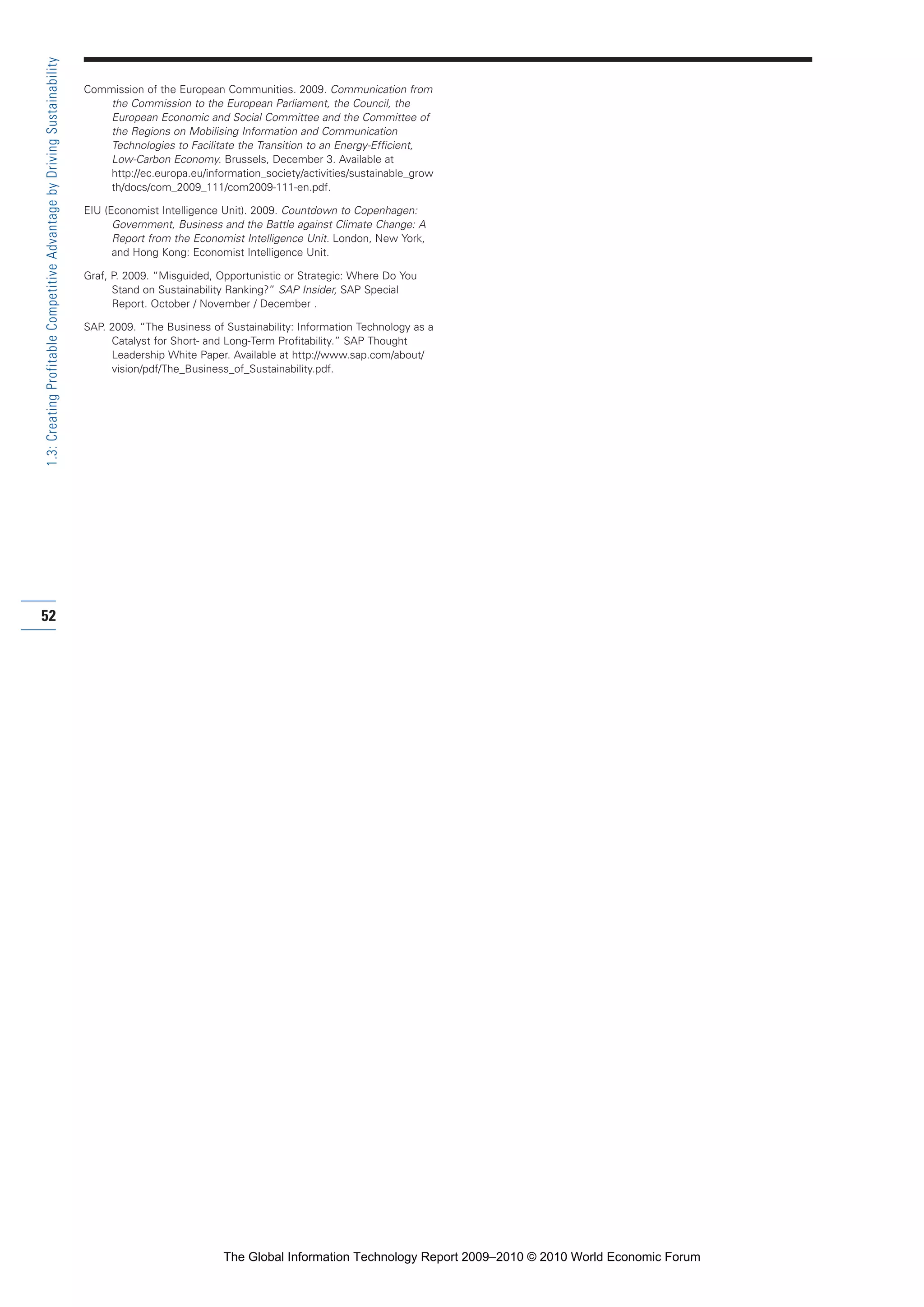 Commission of the European Communities. 2009. Communication from
the Commission to the European Parliament, the Council, the
European Economic and Social Committee and the Committee of
the Regions on Mobilising Information and Communication
Technologies to Facilitate the Transition to an Energy-Efficient,
Low-Carbon Economy. Brussels, December 3. Available at
http://ec.europa.eu/information_society/activities/sustainable_grow
th/docs/com_2009_111/com2009-111-en.pdf.
EIU (Economist Intelligence Unit). 2009. Countdown to Copenhagen:
Government, Business and the Battle against Climate Change: A
Report from the Economist Intelligence Unit. London, New York,
and Hong Kong: Economist Intelligence Unit.
Graf, P. 2009. “Misguided, Opportunistic or Strategic: Where Do You
Stand on Sustainability Ranking?” SAP Insider, SAP Special
Report. October / November / December .
SAP. 2009. “The Business of Sustainability: Information Technology as a
Catalyst for Short- and Long-Term Profitability.” SAP Thought
Leadership White Paper. Available at http://www.sap.com/about/
vision/pdf/The_Business_of_Sustainability.pdf.
52
1.3:CreatingProfitableCompetitiveAdvantagebyDrivingSustainability
Part 1.r2 3/2/10 4:40 AM Page 52
The Global Information Technology Report 2009–2010 © 2010 World Economic Forum
 