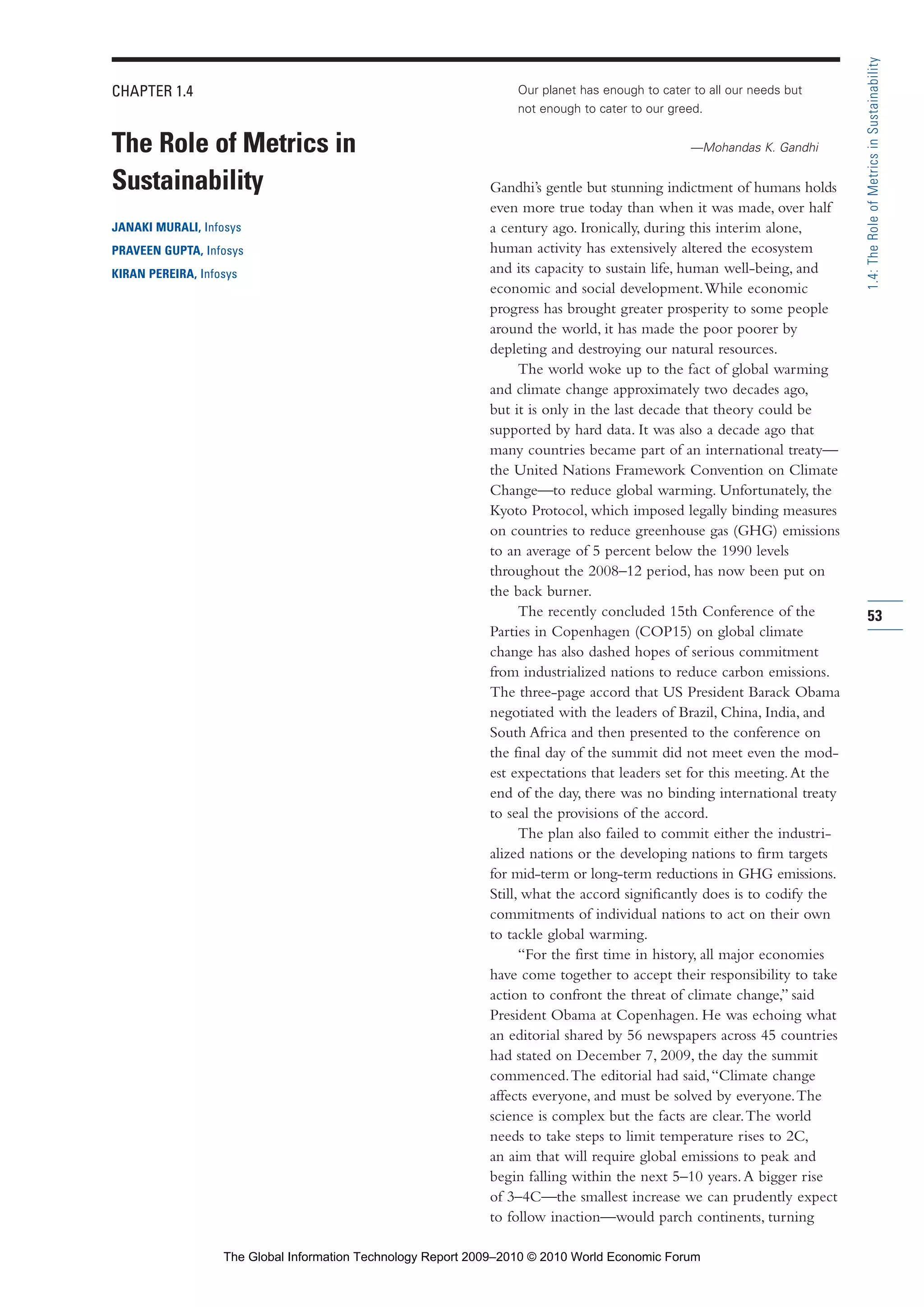 CHAPTER 1.4
The Role of Metrics in
Sustainability
JANAKI MURALI, Infosys
PRAVEEN GUPTA, Infosys
KIRAN PEREIRA, Infosys
Our planet has enough to cater to all our needs but
not enough to cater to our greed.
—Mohandas K. Gandhi
Gandhi’s gentle but stunning indictment of humans holds
even more true today than when it was made, over half
a century ago. Ironically, during this interim alone,
human activity has extensively altered the ecosystem
and its capacity to sustain life, human well-being, and
economic and social development.While economic
progress has brought greater prosperity to some people
around the world, it has made the poor poorer by
depleting and destroying our natural resources.
The world woke up to the fact of global warming
and climate change approximately two decades ago,
but it is only in the last decade that theory could be
supported by hard data. It was also a decade ago that
many countries became part of an international treaty—
the United Nations Framework Convention on Climate
Change—to reduce global warming. Unfortunately, the
Kyoto Protocol, which imposed legally binding measures
on countries to reduce greenhouse gas (GHG) emissions
to an average of 5 percent below the 1990 levels
throughout the 2008–12 period, has now been put on
the back burner.
The recently concluded 15th Conference of the
Parties in Copenhagen (COP15) on global climate
change has also dashed hopes of serious commitment
from industrialized nations to reduce carbon emissions.
The three-page accord that US President Barack Obama
negotiated with the leaders of Brazil, China, India, and
South Africa and then presented to the conference on
the final day of the summit did not meet even the mod-
est expectations that leaders set for this meeting.At the
end of the day, there was no binding international treaty
to seal the provisions of the accord.
The plan also failed to commit either the industri-
alized nations or the developing nations to firm targets
for mid-term or long-term reductions in GHG emissions.
Still, what the accord significantly does is to codify the
commitments of individual nations to act on their own
to tackle global warming.
“For the first time in history, all major economies
have come together to accept their responsibility to take
action to confront the threat of climate change,” said
President Obama at Copenhagen. He was echoing what
an editorial shared by 56 newspapers across 45 countries
had stated on December 7, 2009, the day the summit
commenced.The editorial had said,“Climate change
affects everyone, and must be solved by everyone.The
science is complex but the facts are clear.The world
needs to take steps to limit temperature rises to 2C,
an aim that will require global emissions to peak and
begin falling within the next 5–10 years.A bigger rise
of 3–4C—the smallest increase we can prudently expect
to follow inaction—would parch continents, turning
53
1.4:TheRoleofMetricsinSustainability
Part 1.r2 3/2/10 4:40 AM Page 53
The Global Information Technology Report 2009–2010 © 2010 World Economic Forum
 