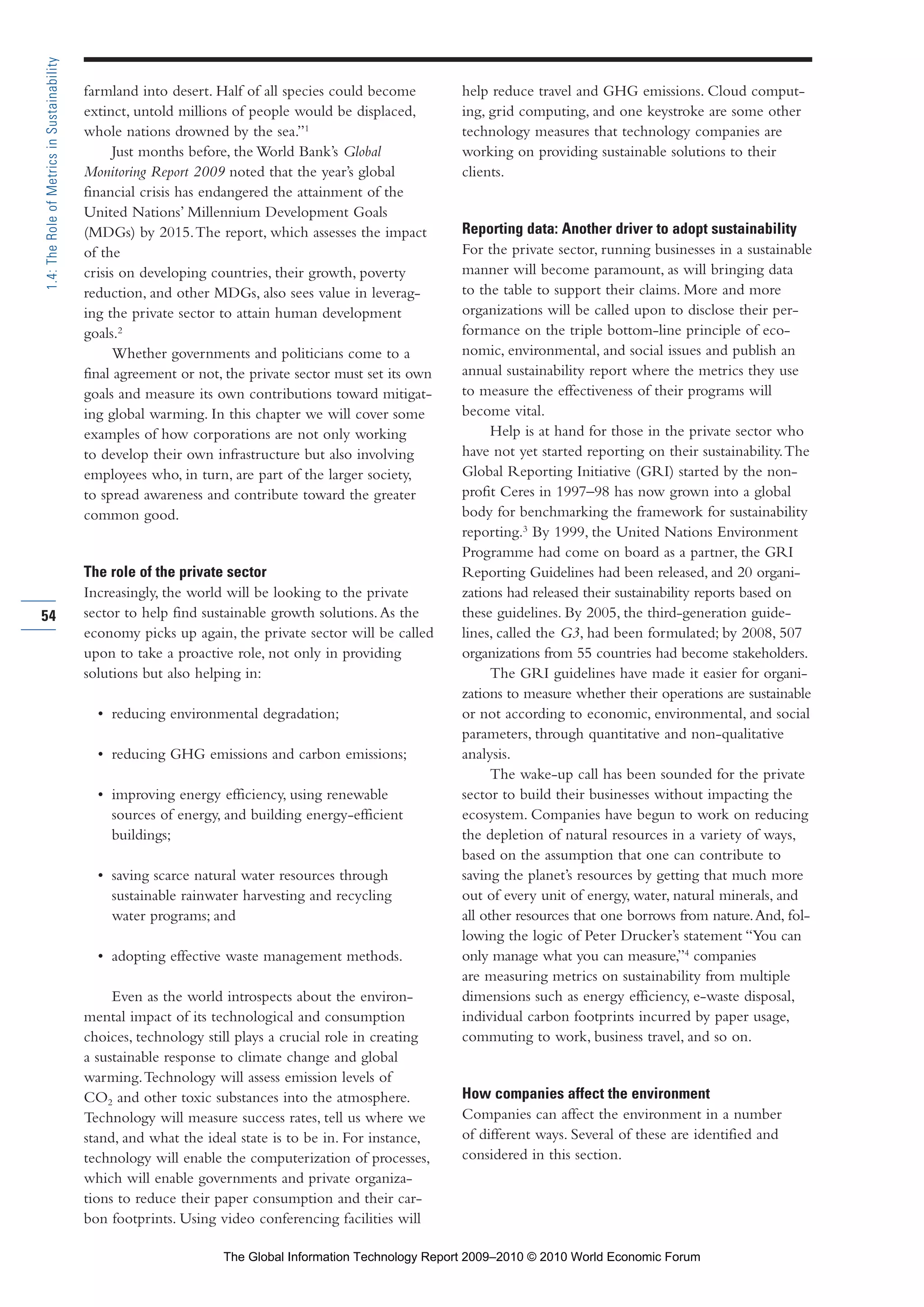 farmland into desert. Half of all species could become
extinct, untold millions of people would be displaced,
whole nations drowned by the sea.”1
Just months before, the World Bank’s Global
Monitoring Report 2009 noted that the year’s global
financial crisis has endangered the attainment of the
United Nations’ Millennium Development Goals
(MDGs) by 2015.The report, which assesses the impact
of the
crisis on developing countries, their growth, poverty
reduction, and other MDGs, also sees value in leverag-
ing the private sector to attain human development
goals.2
Whether governments and politicians come to a
final agreement or not, the private sector must set its own
goals and measure its own contributions toward mitigat-
ing global warming. In this chapter we will cover some
examples of how corporations are not only working
to develop their own infrastructure but also involving
employees who, in turn, are part of the larger society,
to spread awareness and contribute toward the greater
common good.
The role of the private sector
Increasingly, the world will be looking to the private
sector to help find sustainable growth solutions.As the
economy picks up again, the private sector will be called
upon to take a proactive role, not only in providing
solutions but also helping in:
• reducing environmental degradation;
• reducing GHG emissions and carbon emissions;
• improving energy efficiency, using renewable
sources of energy, and building energy-efficient
buildings;
• saving scarce natural water resources through
sustainable rainwater harvesting and recycling
water programs; and
• adopting effective waste management methods.
Even as the world introspects about the environ-
mental impact of its technological and consumption
choices, technology still plays a crucial role in creating
a sustainable response to climate change and global
warming.Technology will assess emission levels of
CO2 and other toxic substances into the atmosphere.
Technology will measure success rates, tell us where we
stand, and what the ideal state is to be in. For instance,
technology will enable the computerization of processes,
which will enable governments and private organiza-
tions to reduce their paper consumption and their car-
bon footprints. Using video conferencing facilities will
help reduce travel and GHG emissions. Cloud comput-
ing, grid computing, and one keystroke are some other
technology measures that technology companies are
working on providing sustainable solutions to their
clients.
Reporting data: Another driver to adopt sustainability
For the private sector, running businesses in a sustainable
manner will become paramount, as will bringing data
to the table to support their claims. More and more
organizations will be called upon to disclose their per-
formance on the triple bottom-line principle of eco-
nomic, environmental, and social issues and publish an
annual sustainability report where the metrics they use
to measure the effectiveness of their programs will
become vital.
Help is at hand for those in the private sector who
have not yet started reporting on their sustainability.The
Global Reporting Initiative (GRI) started by the non-
profit Ceres in 1997–98 has now grown into a global
body for benchmarking the framework for sustainability
reporting.3
By 1999, the United Nations Environment
Programme had come on board as a partner, the GRI
Reporting Guidelines had been released, and 20 organi-
zations had released their sustainability reports based on
these guidelines. By 2005, the third-generation guide-
lines, called the G3, had been formulated; by 2008, 507
organizations from 55 countries had become stakeholders.
The GRI guidelines have made it easier for organi-
zations to measure whether their operations are sustainable
or not according to economic, environmental, and social
parameters, through quantitative and non-qualitative
analysis.
The wake-up call has been sounded for the private
sector to build their businesses without impacting the
ecosystem. Companies have begun to work on reducing
the depletion of natural resources in a variety of ways,
based on the assumption that one can contribute to
saving the planet’s resources by getting that much more
out of every unit of energy, water, natural minerals, and
all other resources that one borrows from nature.And, fol-
lowing the logic of Peter Drucker’s statement “You can
only manage what you can measure,”4
companies
are measuring metrics on sustainability from multiple
dimensions such as energy efficiency, e-waste disposal,
individual carbon footprints incurred by paper usage,
commuting to work, business travel, and so on.
How companies affect the environment
Companies can affect the environment in a number
of different ways. Several of these are identified and
considered in this section.
54
1.4:TheRoleofMetricsinSustainability
Part 1.r2 3/2/10 4:40 AM Page 54
The Global Information Technology Report 2009–2010 © 2010 World Economic Forum
 