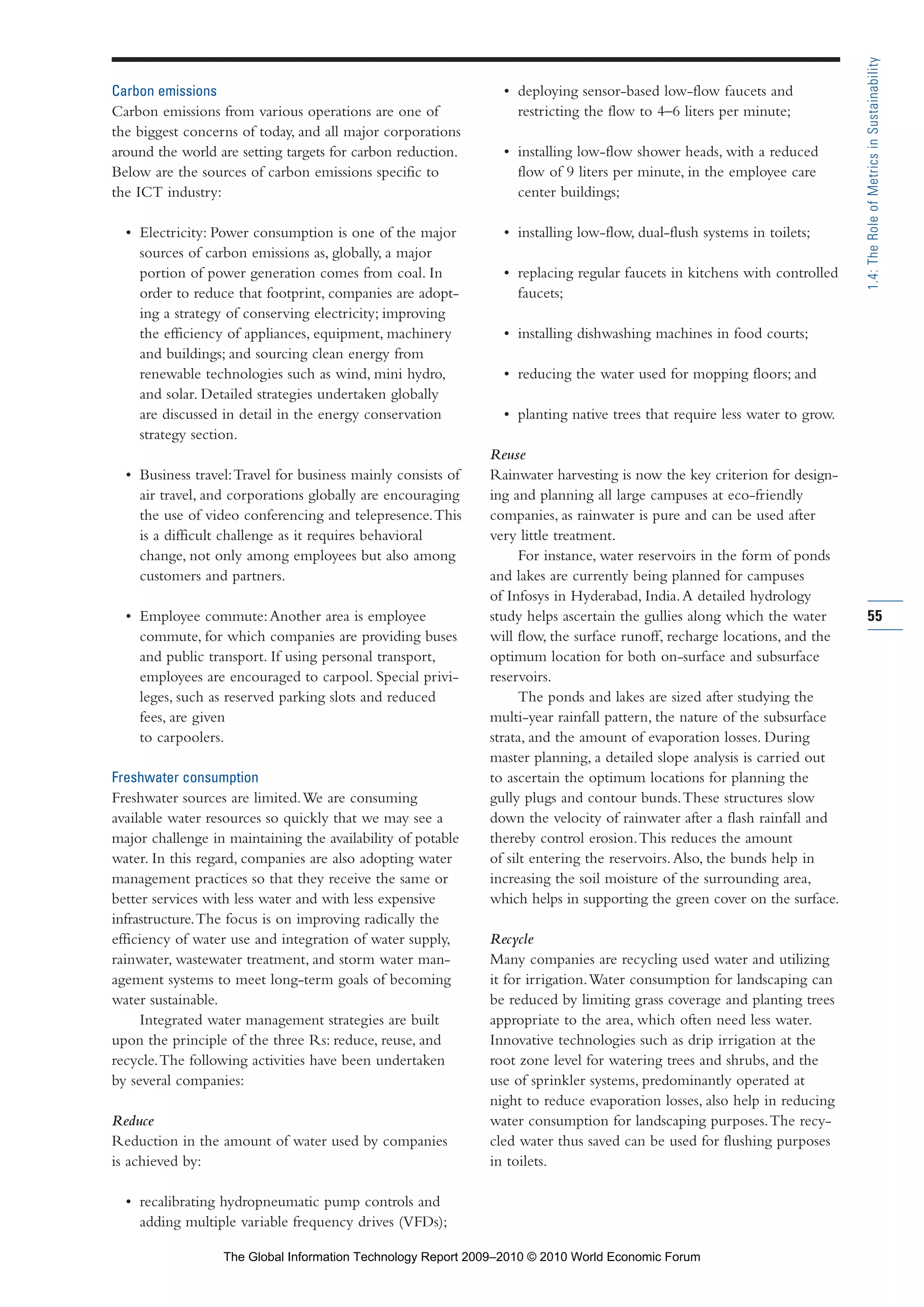 Carbon emissions
Carbon emissions from various operations are one of
the biggest concerns of today, and all major corporations
around the world are setting targets for carbon reduction.
Below are the sources of carbon emissions specific to
the ICT industry:
• Electricity: Power consumption is one of the major
sources of carbon emissions as, globally, a major
portion of power generation comes from coal. In
order to reduce that footprint, companies are adopt-
ing a strategy of conserving electricity; improving
the efficiency of appliances, equipment, machinery
and buildings; and sourcing clean energy from
renewable technologies such as wind, mini hydro,
and solar. Detailed strategies undertaken globally
are discussed in detail in the energy conservation
strategy section.
• Business travel:Travel for business mainly consists of
air travel, and corporations globally are encouraging
the use of video conferencing and telepresence.This
is a difficult challenge as it requires behavioral
change, not only among employees but also among
customers and partners.
• Employee commute:Another area is employee
commute, for which companies are providing buses
and public transport. If using personal transport,
employees are encouraged to carpool. Special privi-
leges, such as reserved parking slots and reduced
fees, are given
to carpoolers.
Freshwater consumption
Freshwater sources are limited.We are consuming
available water resources so quickly that we may see a
major challenge in maintaining the availability of potable
water. In this regard, companies are also adopting water
management practices so that they receive the same or
better services with less water and with less expensive
infrastructure.The focus is on improving radically the
efficiency of water use and integration of water supply,
rainwater, wastewater treatment, and storm water man-
agement systems to meet long-term goals of becoming
water sustainable.
Integrated water management strategies are built
upon the principle of the three Rs: reduce, reuse, and
recycle.The following activities have been undertaken
by several companies:
Reduce
Reduction in the amount of water used by companies
is achieved by:
• recalibrating hydropneumatic pump controls and
adding multiple variable frequency drives (VFDs);
• deploying sensor-based low-flow faucets and
restricting the flow to 4–6 liters per minute;
• installing low-flow shower heads, with a reduced
flow of 9 liters per minute, in the employee care
center buildings;
• installing low-flow, dual-flush systems in toilets;
• replacing regular faucets in kitchens with controlled
faucets;
• installing dishwashing machines in food courts;
• reducing the water used for mopping floors; and
• planting native trees that require less water to grow.
Reuse
Rainwater harvesting is now the key criterion for design-
ing and planning all large campuses at eco-friendly
companies, as rainwater is pure and can be used after
very little treatment.
For instance, water reservoirs in the form of ponds
and lakes are currently being planned for campuses
of Infosys in Hyderabad, India.A detailed hydrology
study helps ascertain the gullies along which the water
will flow, the surface runoff, recharge locations, and the
optimum location for both on-surface and subsurface
reservoirs.
The ponds and lakes are sized after studying the
multi-year rainfall pattern, the nature of the subsurface
strata, and the amount of evaporation losses. During
master planning, a detailed slope analysis is carried out
to ascertain the optimum locations for planning the
gully plugs and contour bunds.These structures slow
down the velocity of rainwater after a flash rainfall and
thereby control erosion.This reduces the amount
of silt entering the reservoirs.Also, the bunds help in
increasing the soil moisture of the surrounding area,
which helps in supporting the green cover on the surface.
Recycle
Many companies are recycling used water and utilizing
it for irrigation.Water consumption for landscaping can
be reduced by limiting grass coverage and planting trees
appropriate to the area, which often need less water.
Innovative technologies such as drip irrigation at the
root zone level for watering trees and shrubs, and the
use of sprinkler systems, predominantly operated at
night to reduce evaporation losses, also help in reducing
water consumption for landscaping purposes.The recy-
cled water thus saved can be used for flushing purposes
in toilets.
55
1.4:TheRoleofMetricsinSustainability
Part 1.r2 3/2/10 4:40 AM Page 55
The Global Information Technology Report 2009–2010 © 2010 World Economic Forum
 