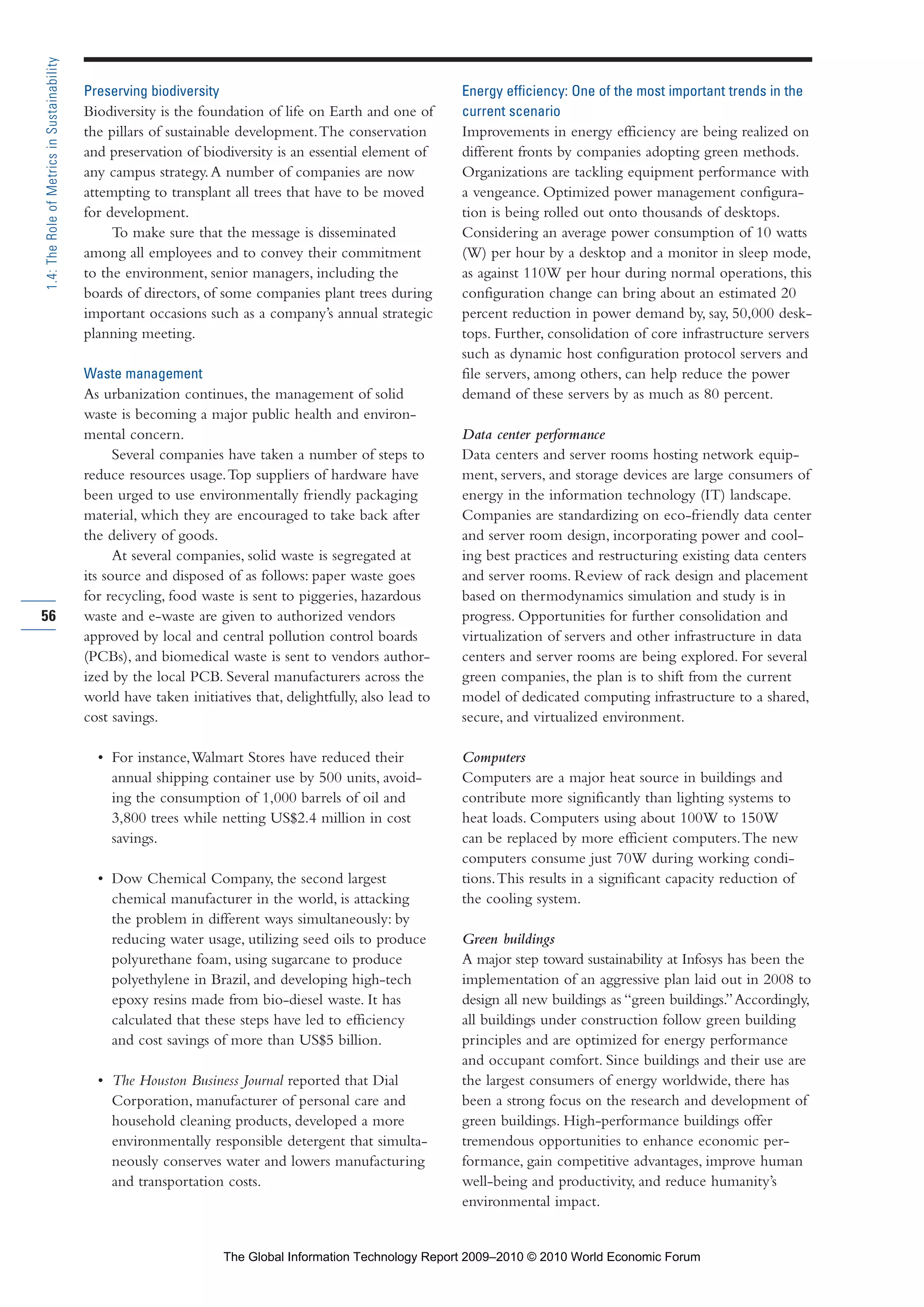 Preserving biodiversity
Biodiversity is the foundation of life on Earth and one of
the pillars of sustainable development.The conservation
and preservation of biodiversity is an essential element of
any campus strategy.A number of companies are now
attempting to transplant all trees that have to be moved
for development.
To make sure that the message is disseminated
among all employees and to convey their commitment
to the environment, senior managers, including the
boards of directors, of some companies plant trees during
important occasions such as a company’s annual strategic
planning meeting.
Waste management
As urbanization continues, the management of solid
waste is becoming a major public health and environ-
mental concern.
Several companies have taken a number of steps to
reduce resources usage.Top suppliers of hardware have
been urged to use environmentally friendly packaging
material, which they are encouraged to take back after
the delivery of goods.
At several companies, solid waste is segregated at
its source and disposed of as follows: paper waste goes
for recycling, food waste is sent to piggeries, hazardous
waste and e-waste are given to authorized vendors
approved by local and central pollution control boards
(PCBs), and biomedical waste is sent to vendors author-
ized by the local PCB. Several manufacturers across the
world have taken initiatives that, delightfully, also lead to
cost savings.
• For instance,Walmart Stores have reduced their
annual shipping container use by 500 units, avoid-
ing the consumption of 1,000 barrels of oil and
3,800 trees while netting US$2.4 million in cost
savings.
• Dow Chemical Company, the second largest
chemical manufacturer in the world, is attacking
the problem in different ways simultaneously: by
reducing water usage, utilizing seed oils to produce
polyurethane foam, using sugarcane to produce
polyethylene in Brazil, and developing high-tech
epoxy resins made from bio-diesel waste. It has
calculated that these steps have led to efficiency
and cost savings of more than US$5 billion.
• The Houston Business Journal reported that Dial
Corporation, manufacturer of personal care and
household cleaning products, developed a more
environmentally responsible detergent that simulta-
neously conserves water and lowers manufacturing
and transportation costs.
Energy efficiency: One of the most important trends in the
current scenario
Improvements in energy efficiency are being realized on
different fronts by companies adopting green methods.
Organizations are tackling equipment performance with
a vengeance. Optimized power management configura-
tion is being rolled out onto thousands of desktops.
Considering an average power consumption of 10 watts
(W) per hour by a desktop and a monitor in sleep mode,
as against 110W per hour during normal operations, this
configuration change can bring about an estimated 20
percent reduction in power demand by, say, 50,000 desk-
tops. Further, consolidation of core infrastructure servers
such as dynamic host configuration protocol servers and
file servers, among others, can help reduce the power
demand of these servers by as much as 80 percent.
Data center performance
Data centers and server rooms hosting network equip-
ment, servers, and storage devices are large consumers of
energy in the information technology (IT) landscape.
Companies are standardizing on eco-friendly data center
and server room design, incorporating power and cool-
ing best practices and restructuring existing data centers
and server rooms. Review of rack design and placement
based on thermodynamics simulation and study is in
progress. Opportunities for further consolidation and
virtualization of servers and other infrastructure in data
centers and server rooms are being explored. For several
green companies, the plan is to shift from the current
model of dedicated computing infrastructure to a shared,
secure, and virtualized environment.
Computers
Computers are a major heat source in buildings and
contribute more significantly than lighting systems to
heat loads. Computers using about 100W to 150W
can be replaced by more efficient computers.The new
computers consume just 70W during working condi-
tions.This results in a significant capacity reduction of
the cooling system.
Green buildings
A major step toward sustainability at Infosys has been the
implementation of an aggressive plan laid out in 2008 to
design all new buildings as “green buildings.”Accordingly,
all buildings under construction follow green building
principles and are optimized for energy performance
and occupant comfort. Since buildings and their use are
the largest consumers of energy worldwide, there has
been a strong focus on the research and development of
green buildings. High-performance buildings offer
tremendous opportunities to enhance economic per-
formance, gain competitive advantages, improve human
well-being and productivity, and reduce humanity’s
environmental impact.
56
1.4:TheRoleofMetricsinSustainability
Part 1.r2 3/2/10 4:40 AM Page 56
The Global Information Technology Report 2009–2010 © 2010 World Economic Forum
 