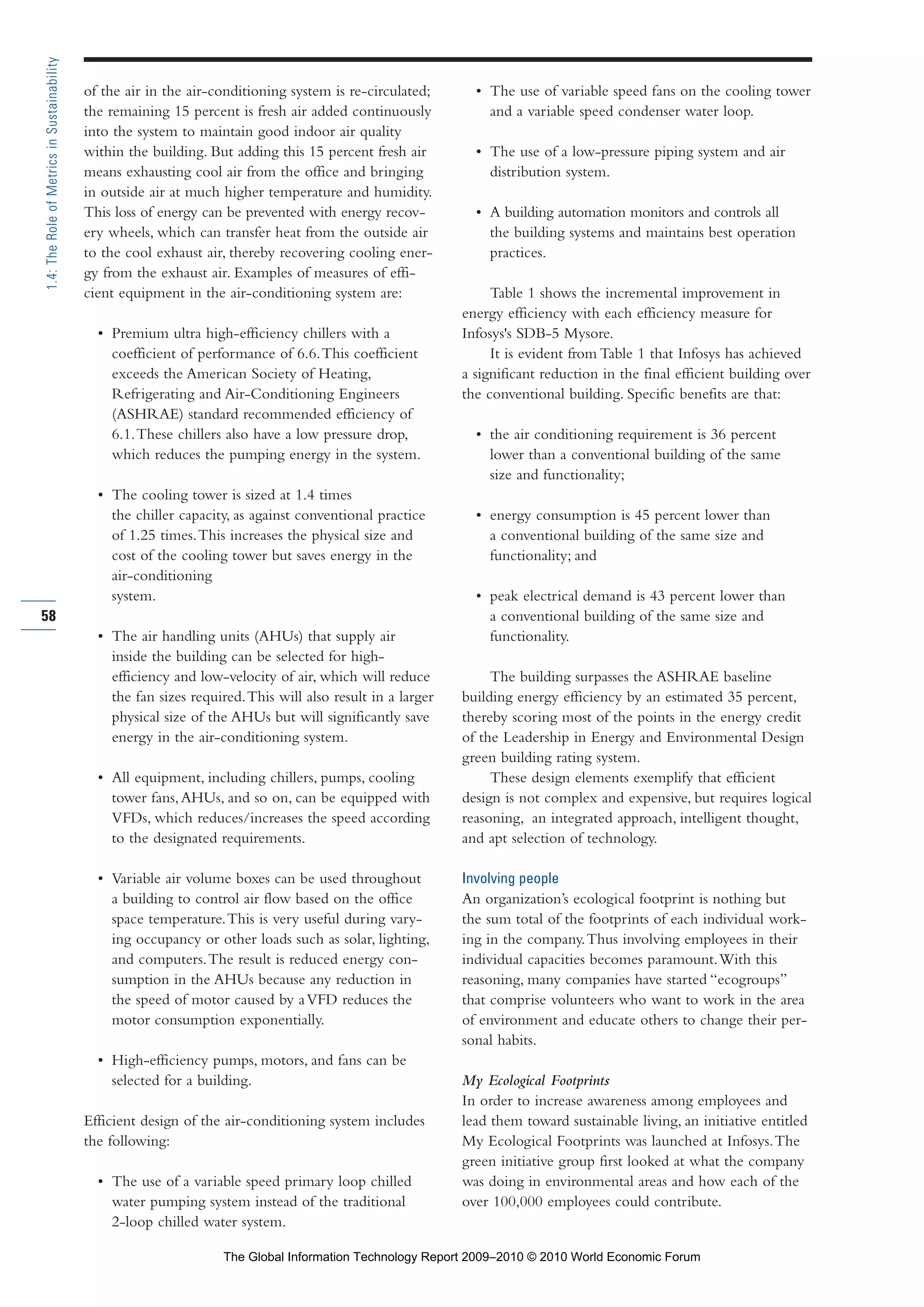 of the air in the air-conditioning system is re-circulated;
the remaining 15 percent is fresh air added continuously
into the system to maintain good indoor air quality
within the building. But adding this 15 percent fresh air
means exhausting cool air from the office and bringing
in outside air at much higher temperature and humidity.
This loss of energy can be prevented with energy recov-
ery wheels, which can transfer heat from the outside air
to the cool exhaust air, thereby recovering cooling ener-
gy from the exhaust air. Examples of measures of effi-
cient equipment in the air-conditioning system are:
• Premium ultra high-efficiency chillers with a
coefficient of performance of 6.6.This coefficient
exceeds the American Society of Heating,
Refrigerating and Air-Conditioning Engineers
(ASHRAE) standard recommended efficiency of
6.1.These chillers also have a low pressure drop,
which reduces the pumping energy in the system.
• The cooling tower is sized at 1.4 times
the chiller capacity, as against conventional practice
of 1.25 times.This increases the physical size and
cost of the cooling tower but saves energy in the
air-conditioning
system.
• The air handling units (AHUs) that supply air
inside the building can be selected for high-
efficiency and low-velocity of air, which will reduce
the fan sizes required.This will also result in a larger
physical size of the AHUs but will significantly save
energy in the air-conditioning system.
• All equipment, including chillers, pumps, cooling
tower fans,AHUs, and so on, can be equipped with
VFDs, which reduces/increases the speed according
to the designated requirements.
• Variable air volume boxes can be used throughout
a building to control air flow based on the office
space temperature.This is very useful during vary-
ing occupancy or other loads such as solar, lighting,
and computers.The result is reduced energy con-
sumption in the AHUs because any reduction in
the speed of motor caused by aVFD reduces the
motor consumption exponentially.
• High-efficiency pumps, motors, and fans can be
selected for a building.
Efficient design of the air-conditioning system includes
the following:
• The use of a variable speed primary loop chilled
water pumping system instead of the traditional
2-loop chilled water system.
• The use of variable speed fans on the cooling tower
and a variable speed condenser water loop.
• The use of a low-pressure piping system and air
distribution system.
• A building automation monitors and controls all
the building systems and maintains best operation
practices.
Table 1 shows the incremental improvement in
energy efficiency with each efficiency measure for
Infosys's SDB-5 Mysore.
It is evident from Table 1 that Infosys has achieved
a significant reduction in the final efficient building over
the conventional building. Specific benefits are that:
• the air conditioning requirement is 36 percent
lower than a conventional building of the same
size and functionality;
• energy consumption is 45 percent lower than
a conventional building of the same size and
functionality; and
• peak electrical demand is 43 percent lower than
a conventional building of the same size and
functionality.
The building surpasses the ASHRAE baseline
building energy efficiency by an estimated 35 percent,
thereby scoring most of the points in the energy credit
of the Leadership in Energy and Environmental Design
green building rating system.
These design elements exemplify that efficient
design is not complex and expensive, but requires logical
reasoning, an integrated approach, intelligent thought,
and apt selection of technology.
Involving people
An organization’s ecological footprint is nothing but
the sum total of the footprints of each individual work-
ing in the company.Thus involving employees in their
individual capacities becomes paramount.With this
reasoning, many companies have started “ecogroups”
that comprise volunteers who want to work in the area
of environment and educate others to change their per-
sonal habits.
My Ecological Footprints
In order to increase awareness among employees and
lead them toward sustainable living, an initiative entitled
My Ecological Footprints was launched at Infosys.The
green initiative group first looked at what the company
was doing in environmental areas and how each of the
over 100,000 employees could contribute.
58
1.4:TheRoleofMetricsinSustainability
Part 1.r2 3/2/10 4:40 AM Page 58
The Global Information Technology Report 2009–2010 © 2010 World Economic Forum
 