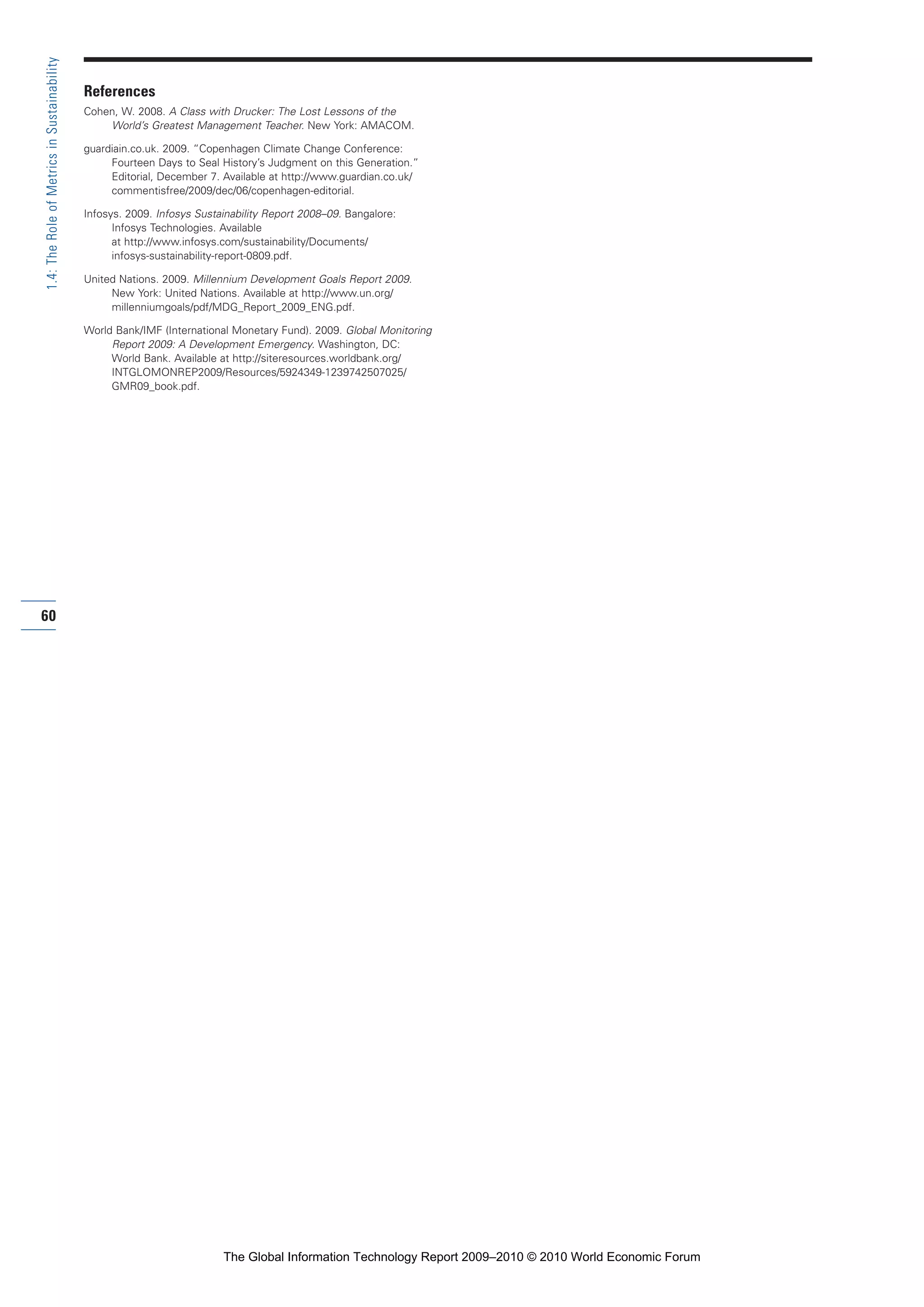 References
Cohen, W. 2008. A Class with Drucker: The Lost Lessons of the
World’s Greatest Management Teacher. New York: AMACOM.
guardiain.co.uk. 2009. “Copenhagen Climate Change Conference:
Fourteen Days to Seal History’s Judgment on this Generation.”
Editorial, December 7. Available at http://www.guardian.co.uk/
commentisfree/2009/dec/06/copenhagen-editorial.
Infosys. 2009. Infosys Sustainability Report 2008–09. Bangalore:
Infosys Technologies. Available
at http://www.infosys.com/sustainability/Documents/
infosys-sustainability-report-0809.pdf.
United Nations. 2009. Millennium Development Goals Report 2009.
New York: United Nations. Available at http://www.un.org/
millenniumgoals/pdf/MDG_Report_2009_ENG.pdf.
World Bank/IMF (International Monetary Fund). 2009. Global Monitoring
Report 2009: A Development Emergency. Washington, DC:
World Bank. Available at http://siteresources.worldbank.org/
INTGLOMONREP2009/Resources/5924349-1239742507025/
GMR09_book.pdf.
60
1.4:TheRoleofMetricsinSustainability
Part 1.r2 3/2/10 4:40 AM Page 60
The Global Information Technology Report 2009–2010 © 2010 World Economic Forum
 