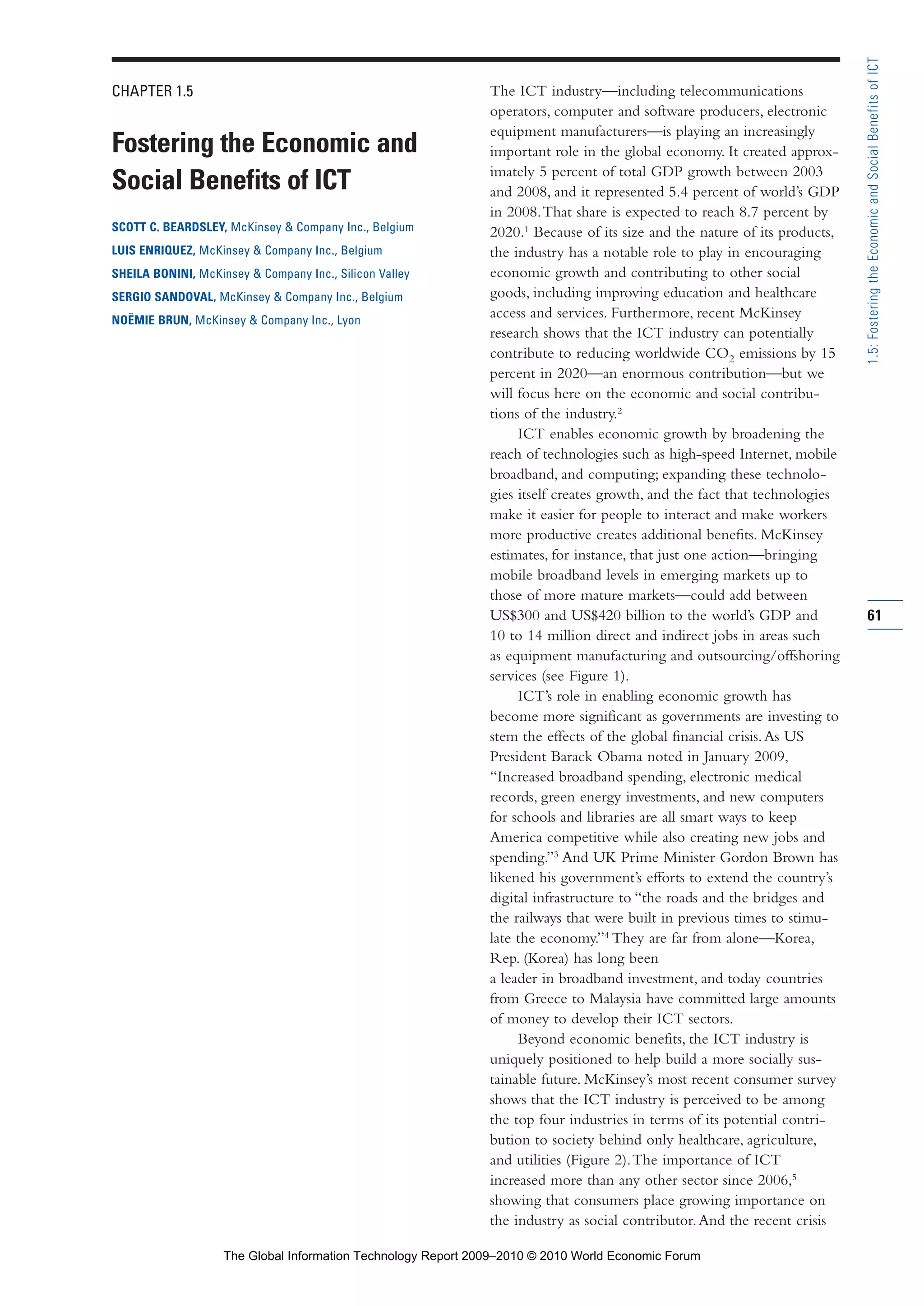 CHAPTER 1.5
Fostering the Economic and
Social Benefits of ICT
SCOTT C. BEARDSLEY, McKinsey & Company Inc., Belgium
LUIS ENRIQUEZ, McKinsey & Company Inc., Belgium
SHEILA BONINI, McKinsey & Company Inc., Silicon Valley
SERGIO SANDOVAL, McKinsey & Company Inc., Belgium
NOËMIE BRUN, McKinsey & Company Inc., Lyon
The ICT industry—including telecommunications
operators, computer and software producers, electronic
equipment manufacturers—is playing an increasingly
important role in the global economy. It created approx-
imately 5 percent of total GDP growth between 2003
and 2008, and it represented 5.4 percent of world’s GDP
in 2008.That share is expected to reach 8.7 percent by
2020.1
Because of its size and the nature of its products,
the industry has a notable role to play in encouraging
economic growth and contributing to other social
goods, including improving education and healthcare
access and services. Furthermore, recent McKinsey
research shows that the ICT industry can potentially
contribute to reducing worldwide CO2 emissions by 15
percent in 2020—an enormous contribution—but we
will focus here on the economic and social contribu-
tions of the industry.2
ICT enables economic growth by broadening the
reach of technologies such as high-speed Internet, mobile
broadband, and computing; expanding these technolo-
gies itself creates growth, and the fact that technologies
make it easier for people to interact and make workers
more productive creates additional benefits. McKinsey
estimates, for instance, that just one action—bringing
mobile broadband levels in emerging markets up to
those of more mature markets—could add between
US$300 and US$420 billion to the world’s GDP and
10 to 14 million direct and indirect jobs in areas such
as equipment manufacturing and outsourcing/offshoring
services (see Figure 1).
ICT’s role in enabling economic growth has
become more significant as governments are investing to
stem the effects of the global financial crisis.As US
President Barack Obama noted in January 2009,
“Increased broadband spending, electronic medical
records, green energy investments, and new computers
for schools and libraries are all smart ways to keep
America competitive while also creating new jobs and
spending.”3
And UK Prime Minister Gordon Brown has
likened his government’s efforts to extend the country’s
digital infrastructure to “the roads and the bridges and
the railways that were built in previous times to stimu-
late the economy.”4
They are far from alone—Korea,
Rep. (Korea) has long been
a leader in broadband investment, and today countries
from Greece to Malaysia have committed large amounts
of money to develop their ICT sectors.
Beyond economic benefits, the ICT industry is
uniquely positioned to help build a more socially sus-
tainable future. McKinsey’s most recent consumer survey
shows that the ICT industry is perceived to be among
the top four industries in terms of its potential contri-
bution to society behind only healthcare, agriculture,
and utilities (Figure 2).The importance of ICT
increased more than any other sector since 2006,5
showing that consumers place growing importance on
the industry as social contributor.And the recent crisis
61
1.5:FosteringtheEconomicandSocialBenefitsofICT
Part 1.r2 3/2/10 4:40 AM Page 61
The Global Information Technology Report 2009–2010 © 2010 World Economic Forum
 
