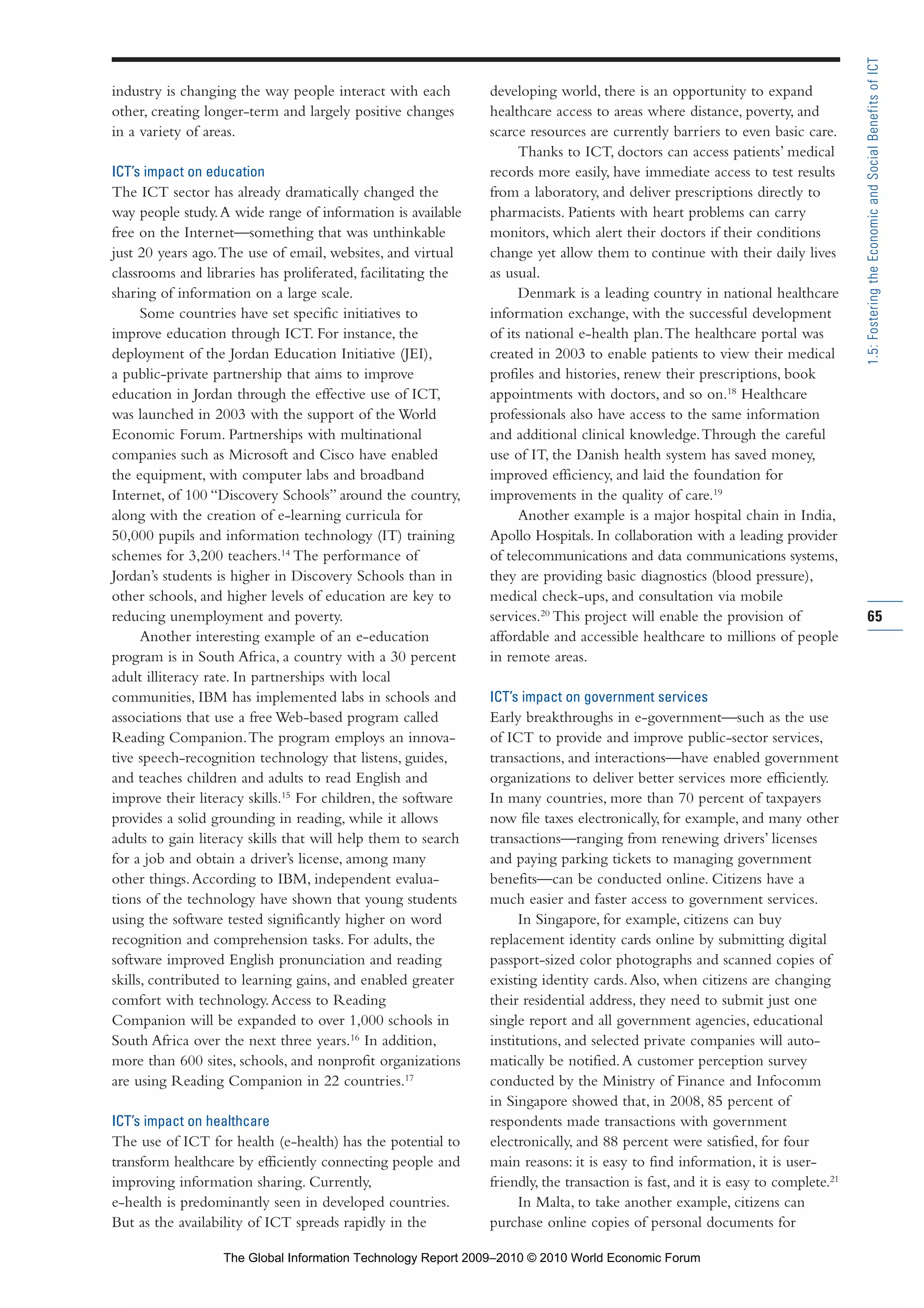 industry is changing the way people interact with each
other, creating longer-term and largely positive changes
in a variety of areas.
ICT’s impact on education
The ICT sector has already dramatically changed the
way people study.A wide range of information is available
free on the Internet—something that was unthinkable
just 20 years ago.The use of email, websites, and virtual
classrooms and libraries has proliferated, facilitating the
sharing of information on a large scale.
Some countries have set specific initiatives to
improve education through ICT. For instance, the
deployment of the Jordan Education Initiative (JEI),
a public-private partnership that aims to improve
education in Jordan through the effective use of ICT,
was launched in 2003 with the support of the World
Economic Forum. Partnerships with multinational
companies such as Microsoft and Cisco have enabled
the equipment, with computer labs and broadband
Internet, of 100 “Discovery Schools” around the country,
along with the creation of e-learning curricula for
50,000 pupils and information technology (IT) training
schemes for 3,200 teachers.14
The performance of
Jordan’s students is higher in Discovery Schools than in
other schools, and higher levels of education are key to
reducing unemployment and poverty.
Another interesting example of an e-education
program is in South Africa, a country with a 30 percent
adult illiteracy rate. In partnerships with local
communities, IBM has implemented labs in schools and
associations that use a free Web-based program called
Reading Companion.The program employs an innova-
tive speech-recognition technology that listens, guides,
and teaches children and adults to read English and
improve their literacy skills.15
For children, the software
provides a solid grounding in reading, while it allows
adults to gain literacy skills that will help them to search
for a job and obtain a driver’s license, among many
other things.According to IBM, independent evalua-
tions of the technology have shown that young students
using the software tested significantly higher on word
recognition and comprehension tasks. For adults, the
software improved English pronunciation and reading
skills, contributed to learning gains, and enabled greater
comfort with technology.Access to Reading
Companion will be expanded to over 1,000 schools in
South Africa over the next three years.16
In addition,
more than 600 sites, schools, and nonprofit organizations
are using Reading Companion in 22 countries.17
ICT’s impact on healthcare
The use of ICT for health (e-health) has the potential to
transform healthcare by efficiently connecting people and
improving information sharing. Currently,
e-health is predominantly seen in developed countries.
But as the availability of ICT spreads rapidly in the
developing world, there is an opportunity to expand
healthcare access to areas where distance, poverty, and
scarce resources are currently barriers to even basic care.
Thanks to ICT, doctors can access patients’ medical
records more easily, have immediate access to test results
from a laboratory, and deliver prescriptions directly to
pharmacists. Patients with heart problems can carry
monitors, which alert their doctors if their conditions
change yet allow them to continue with their daily lives
as usual.
Denmark is a leading country in national healthcare
information exchange, with the successful development
of its national e-health plan.The healthcare portal was
created in 2003 to enable patients to view their medical
profiles and histories, renew their prescriptions, book
appointments with doctors, and so on.18
Healthcare
professionals also have access to the same information
and additional clinical knowledge.Through the careful
use of IT, the Danish health system has saved money,
improved efficiency, and laid the foundation for
improvements in the quality of care.19
Another example is a major hospital chain in India,
Apollo Hospitals. In collaboration with a leading provider
of telecommunications and data communications systems,
they are providing basic diagnostics (blood pressure),
medical check-ups, and consultation via mobile
services.20
This project will enable the provision of
affordable and accessible healthcare to millions of people
in remote areas.
ICT’s impact on government services
Early breakthroughs in e-government—such as the use
of ICT to provide and improve public-sector services,
transactions, and interactions—have enabled government
organizations to deliver better services more efficiently.
In many countries, more than 70 percent of taxpayers
now file taxes electronically, for example, and many other
transactions—ranging from renewing drivers’ licenses
and paying parking tickets to managing government
benefits—can be conducted online. Citizens have a
much easier and faster access to government services.
In Singapore, for example, citizens can buy
replacement identity cards online by submitting digital
passport-sized color photographs and scanned copies of
existing identity cards.Also, when citizens are changing
their residential address, they need to submit just one
single report and all government agencies, educational
institutions, and selected private companies will auto-
matically be notified.A customer perception survey
conducted by the Ministry of Finance and Infocomm
in Singapore showed that, in 2008, 85 percent of
respondents made transactions with government
electronically, and 88 percent were satisfied, for four
main reasons: it is easy to find information, it is user-
friendly, the transaction is fast, and it is easy to complete.21
In Malta, to take another example, citizens can
purchase online copies of personal documents for
65
1.5:FosteringtheEconomicandSocialBenefitsofICT
Part 1.r2 3/2/10 4:40 AM Page 65
The Global Information Technology Report 2009–2010 © 2010 World Economic Forum
 
