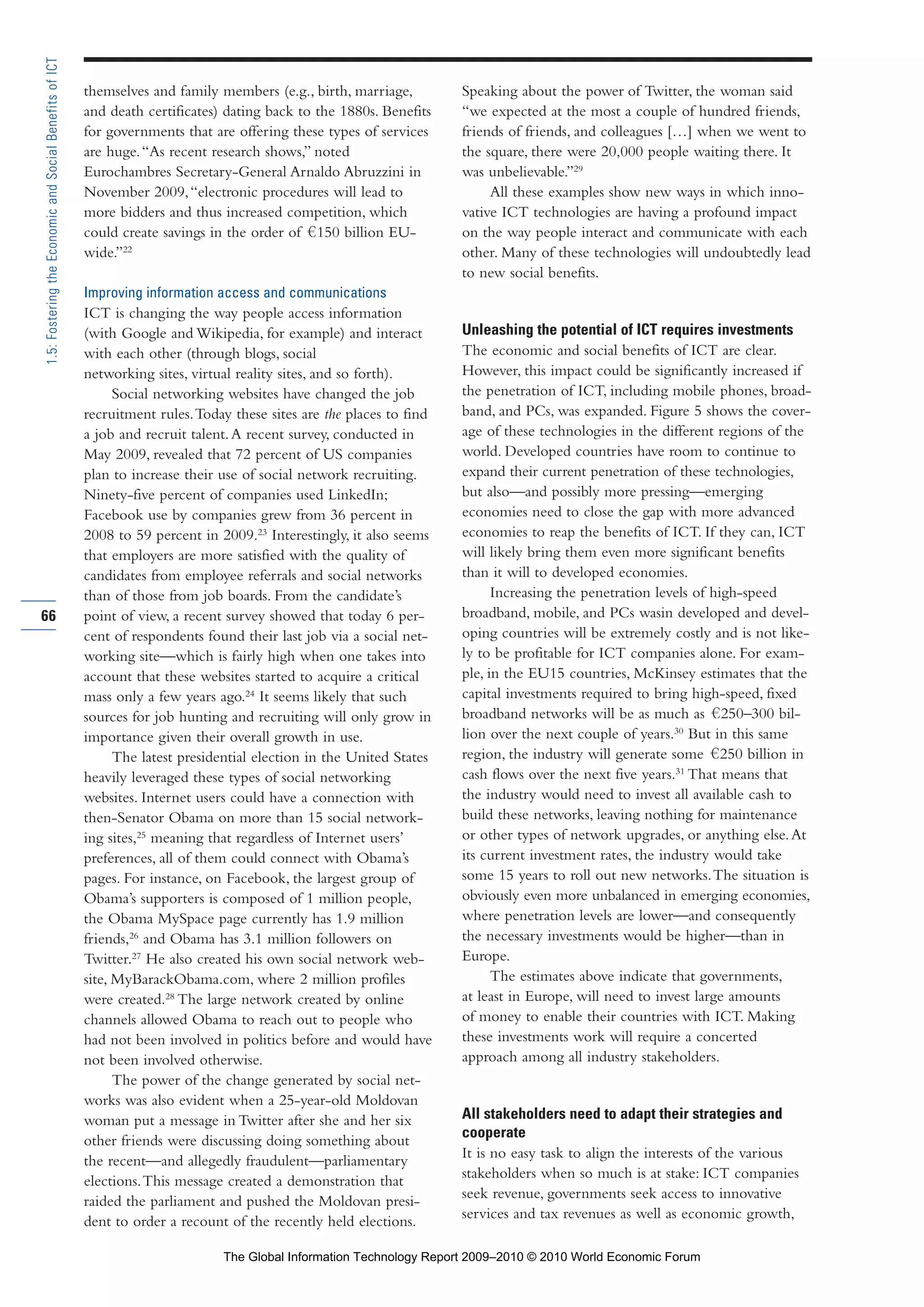 themselves and family members (e.g., birth, marriage,
and death certificates) dating back to the 1880s. Benefits
for governments that are offering these types of services
are huge.“As recent research shows,” noted
Eurochambres Secretary-General Arnaldo Abruzzini in
November 2009,“electronic procedures will lead to
more bidders and thus increased competition, which
could create savings in the order of 150 billion EU-
wide.”22
Improving information access and communications
ICT is changing the way people access information
(with Google and Wikipedia, for example) and interact
with each other (through blogs, social
networking sites, virtual reality sites, and so forth).
Social networking websites have changed the job
recruitment rules.Today these sites are the places to find
a job and recruit talent.A recent survey, conducted in
May 2009, revealed that 72 percent of US companies
plan to increase their use of social network recruiting.
Ninety-five percent of companies used LinkedIn;
Facebook use by companies grew from 36 percent in
2008 to 59 percent in 2009.23
Interestingly, it also seems
that employers are more satisfied with the quality of
candidates from employee referrals and social networks
than of those from job boards. From the candidate’s
point of view, a recent survey showed that today 6 per-
cent of respondents found their last job via a social net-
working site—which is fairly high when one takes into
account that these websites started to acquire a critical
mass only a few years ago.24
It seems likely that such
sources for job hunting and recruiting will only grow in
importance given their overall growth in use.
The latest presidential election in the United States
heavily leveraged these types of social networking
websites. Internet users could have a connection with
then-Senator Obama on more than 15 social network-
ing sites,25
meaning that regardless of Internet users’
preferences, all of them could connect with Obama’s
pages. For instance, on Facebook, the largest group of
Obama’s supporters is composed of 1 million people,
the Obama MySpace page currently has 1.9 million
friends,26
and Obama has 3.1 million followers on
Twitter.27
He also created his own social network web-
site, MyBarackObama.com, where 2 million profiles
were created.28
The large network created by online
channels allowed Obama to reach out to people who
had not been involved in politics before and would have
not been involved otherwise.
The power of the change generated by social net-
works was also evident when a 25-year-old Moldovan
woman put a message in Twitter after she and her six
other friends were discussing doing something about
the recent—and allegedly fraudulent—parliamentary
elections.This message created a demonstration that
raided the parliament and pushed the Moldovan presi-
dent to order a recount of the recently held elections.
Speaking about the power of Twitter, the woman said
“we expected at the most a couple of hundred friends,
friends of friends, and colleagues […] when we went to
the square, there were 20,000 people waiting there. It
was unbelievable.”29
All these examples show new ways in which inno-
vative ICT technologies are having a profound impact
on the way people interact and communicate with each
other. Many of these technologies will undoubtedly lead
to new social benefits.
Unleashing the potential of ICT requires investments
The economic and social benefits of ICT are clear.
However, this impact could be significantly increased if
the penetration of ICT, including mobile phones, broad-
band, and PCs, was expanded. Figure 5 shows the cover-
age of these technologies in the different regions of the
world. Developed countries have room to continue to
expand their current penetration of these technologies,
but also—and possibly more pressing—emerging
economies need to close the gap with more advanced
economies to reap the benefits of ICT. If they can, ICT
will likely bring them even more significant benefits
than it will to developed economies.
Increasing the penetration levels of high-speed
broadband, mobile, and PCs wasin developed and devel-
oping countries will be extremely costly and is not like-
ly to be profitable for ICT companies alone. For exam-
ple, in the EU15 countries, McKinsey estimates that the
capital investments required to bring high-speed, fixed
broadband networks will be as much as 250–300 bil-
lion over the next couple of years.30
But in this same
region, the industry will generate some 250 billion in
cash flows over the next five years.31
That means that
the industry would need to invest all available cash to
build these networks, leaving nothing for maintenance
or other types of network upgrades, or anything else.At
its current investment rates, the industry would take
some 15 years to roll out new networks.The situation is
obviously even more unbalanced in emerging economies,
where penetration levels are lower—and consequently
the necessary investments would be higher—than in
Europe.
The estimates above indicate that governments,
at least in Europe, will need to invest large amounts
of money to enable their countries with ICT. Making
these investments work will require a concerted
approach among all industry stakeholders.
All stakeholders need to adapt their strategies and
cooperate
It is no easy task to align the interests of the various
stakeholders when so much is at stake: ICT companies
seek revenue, governments seek access to innovative
services and tax revenues as well as economic growth,
66
1.5:FosteringtheEconomicandSocialBenefitsofICT
Part 1.r2 3/2/10 4:40 AM Page 66
The Global Information Technology Report 2009–2010 © 2010 World Economic Forum
 